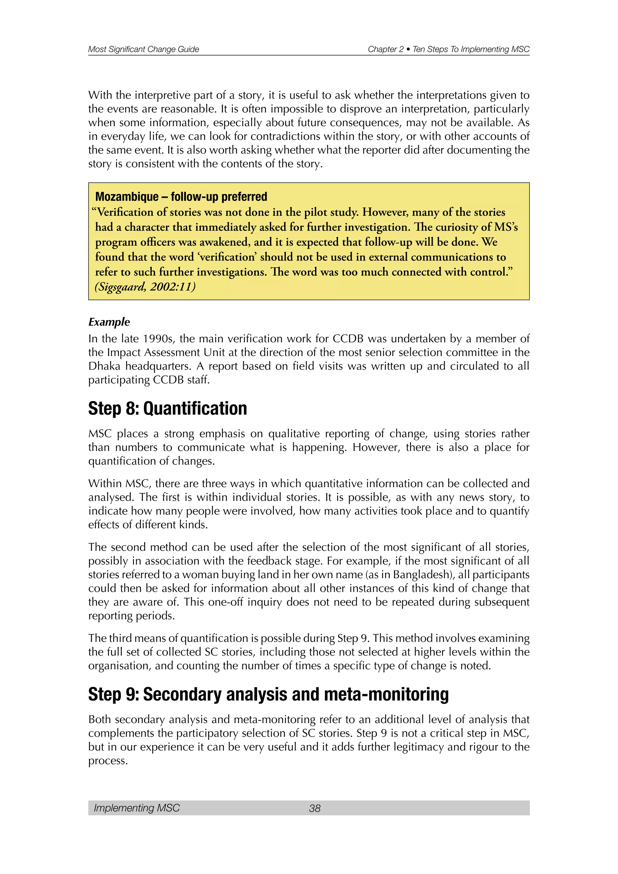 Most Significant Change Guide Chapter 2 • Ten Steps To Implementing MSC
Implementing MSC 38
With the interpretive part of a story, it is useful to ask whether the interpretations given to
the events are reasonable. It is often impossible to disprove an interpretation, particularly
when some information, especially about future consequences, may not be available. As
in everyday life, we can look for contradictions within the story, or with other accounts of
the same event. It is also worth asking whether what the reporter did after documenting the
story is consistent with the contents of the story.
Example
In the late 1990s, the main verification work for CCDB was undertaken by a member of
the Impact Assessment Unit at the direction of the most senior selection committee in the
Dhaka headquarters. A report based on field visits was written up and circulated to all
participating CCDB staff.
Step 8: Quantification
MSC places a strong emphasis on qualitative reporting of change, using stories rather
than numbers to communicate what is happening. However, there is also a place for
quantification of changes.
Within MSC, there are three ways in which quantitative information can be collected and
analysed. The first is within individual stories. It is possible, as with any news story, to
indicate how many people were involved, how many activities took place and to quantify
effects of different kinds.
The second method can be used after the selection of the most significant of all stories,
possibly in association with the feedback stage. For example, if the most significant of all
stories referred to a woman buying land in her own name (as in Bangladesh), all participants
could then be asked for information about all other instances of this kind of change that
they are aware of. This one-off inquiry does not need to be repeated during subsequent
reporting periods.
The third means of quantification is possible during Step 9. This method involves examining
the full set of collected SC stories, including those not selected at higher levels within the
organisation, and counting the number of times a specific type of change is noted.
Step 9: Secondary analysis and meta-monitoring
Both secondary analysis and meta-monitoring refer to an additional level of analysis that
complements the participatory selection of SC stories. Step 9 is not a critical step in MSC,
but in our experience it can be very useful and it adds further legitimacy and rigour to the
process.
Mozambique – follow-up preferred
“Verification of stories was not done in the pilot study. However, many of the stories
had a character that immediately asked for further investigation. e curiosity of MS’s
program officers was awakened, and it is expected that follow-up will be done. We
found that the word ‘verification’ should not be used in external communications to
refer to such further investigations. e word was too much connected with control.”
(Sigsgaard, 2002:11)
 