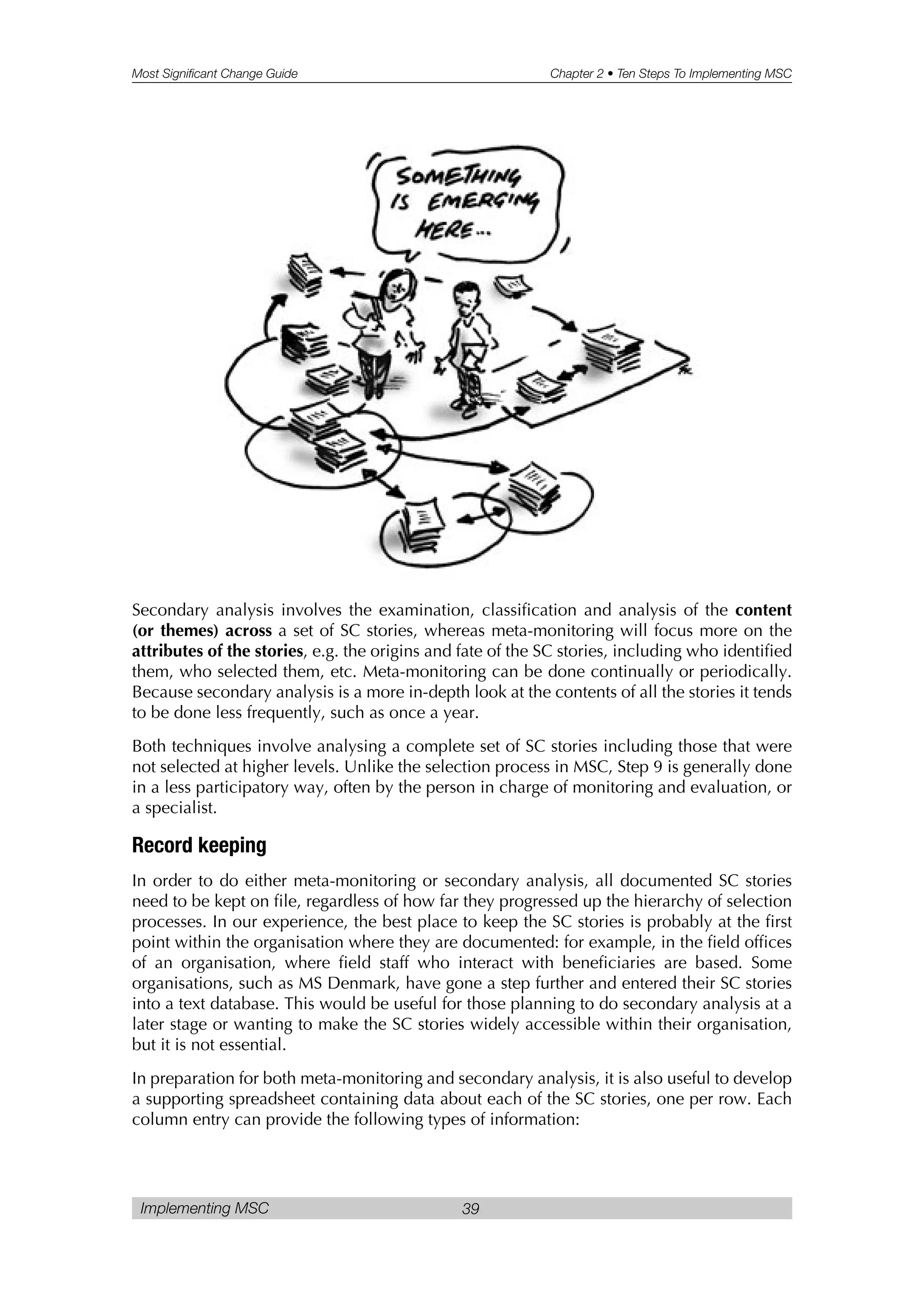Most Significant Change Guide Chapter 2 • Ten Steps To Implementing MSC
Implementing MSC 39
Secondary analysis involves the examination, classification and analysis of the content
(or themes) across a set of SC stories, whereas meta-monitoring will focus more on the
attributes of the stories, e.g. the origins and fate of the SC stories, including who identified
them, who selected them, etc. Meta-monitoring can be done continually or periodically.
Because secondary analysis is a more in-depth look at the contents of all the stories it tends
to be done less frequently, such as once a year.
Both techniques involve analysing a complete set of SC stories including those that were
not selected at higher levels. Unlike the selection process in MSC, Step 9 is generally done
in a less participatory way, often by the person in charge of monitoring and evaluation, or
a specialist.
Record keeping
In order to do either meta-monitoring or secondary analysis, all documented SC stories
need to be kept on file, regardless of how far they progressed up the hierarchy of selection
processes. In our experience, the best place to keep the SC stories is probably at the first
point within the organisation where they are documented: for example, in the field offices
of an organisation, where field staff who interact with beneficiaries are based. Some
organisations, such as MS Denmark, have gone a step further and entered their SC stories
into a text database. This would be useful for those planning to do secondary analysis at a
later stage or wanting to make the SC stories widely accessible within their organisation,
but it is not essential.
In preparation for both meta-monitoring and secondary analysis, it is also useful to develop
a supporting spreadsheet containing data about each of the SC stories, one per row. Each
column entry can provide the following types of information:
 