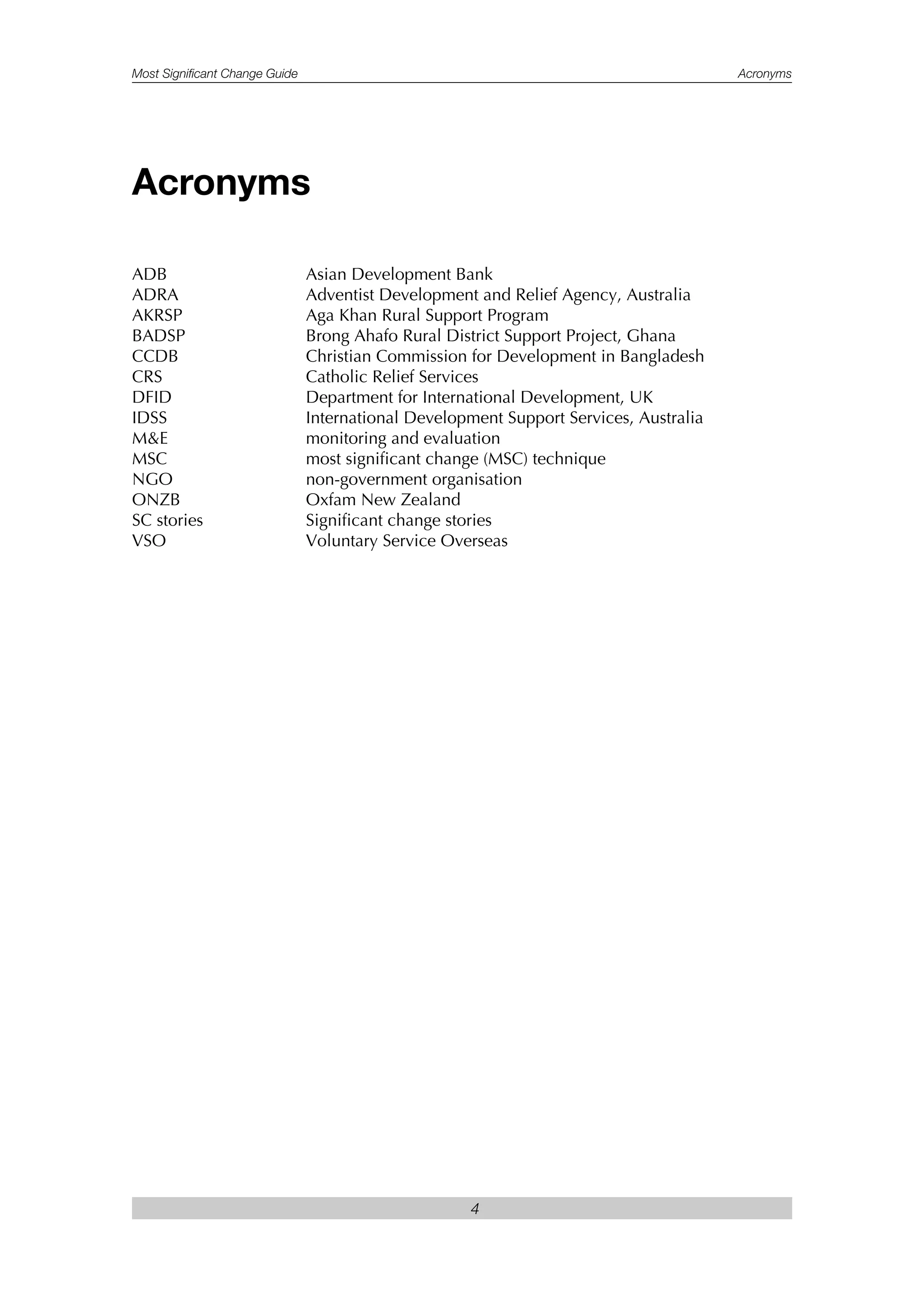 Most Significant Change Guide Acronyms
4
ADB Asian Development Bank
ADRA Adventist Development and Relief Agency, Australia
AKRSP Aga Khan Rural Support Program
BADSP Brong Ahafo Rural District Support Project, Ghana
CCDB Christian Commission for Development in Bangladesh
CRS Catholic Relief Services
DFID Department for International Development, UK
IDSS International Development Support Services, Australia
M&E monitoring and evaluation
MSC most significant change (MSC) technique
NGO non-government organisation
ONZB Oxfam New Zealand
SC stories Significant change stories
VSO Voluntary Service Overseas
Acronyms
 