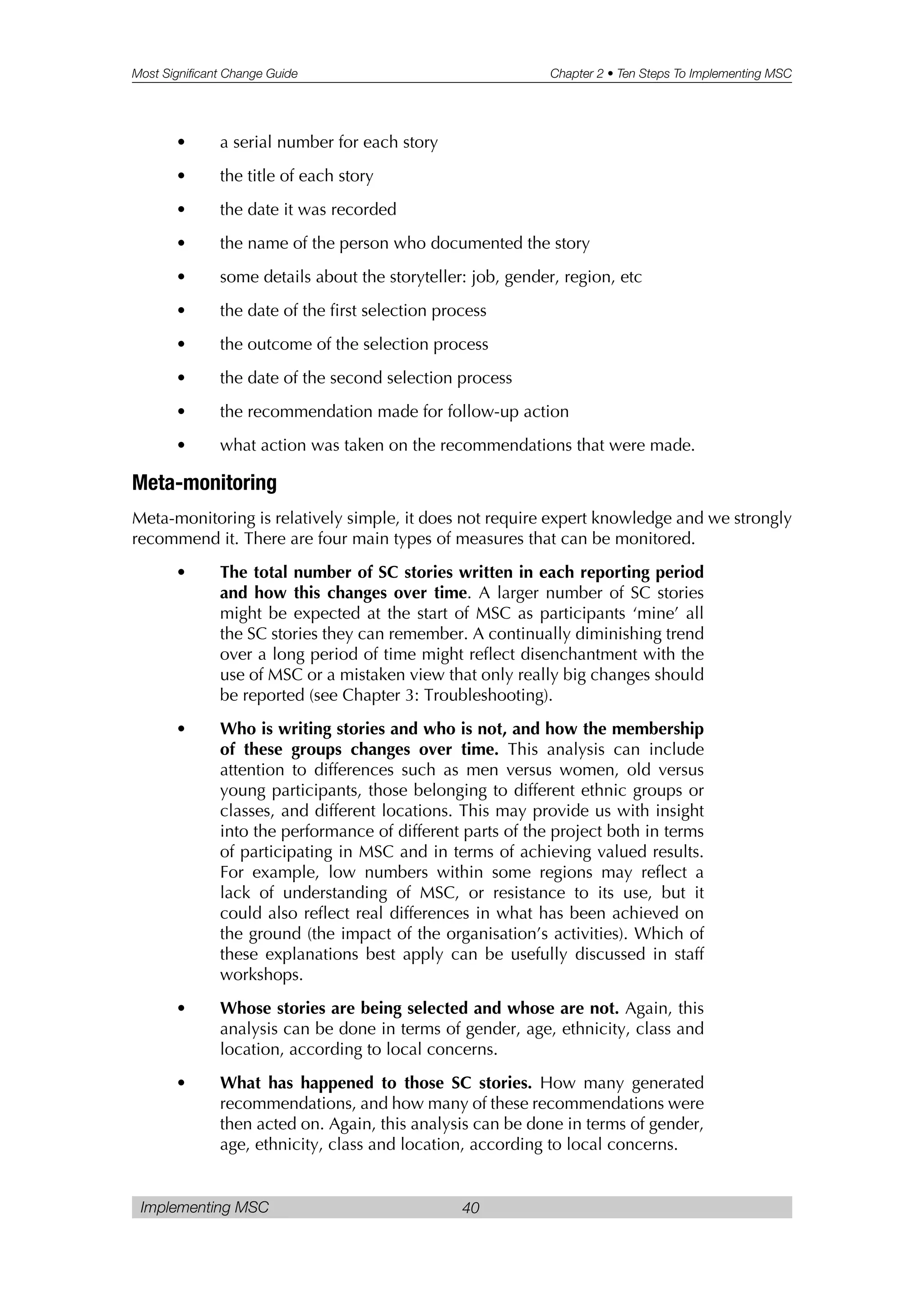 Most Significant Change Guide Chapter 2 • Ten Steps To Implementing MSC
Implementing MSC 40
• a serial number for each story
• the title of each story
• the date it was recorded
• the name of the person who documented the story
• some details about the storyteller: job, gender, region, etc
• the date of the first selection process
• the outcome of the selection process
• the date of the second selection process
• the recommendation made for follow-up action
• what action was taken on the recommendations that were made.
Meta-monitoring
Meta-monitoring is relatively simple, it does not require expert knowledge and we strongly
recommend it. There are four main types of measures that can be monitored.
• The total number of SC stories written in each reporting period
and how this changes over time. A larger number of SC stories
might be expected at the start of MSC as participants ‘mine’ all
the SC stories they can remember. A continually diminishing trend
over a long period of time might reflect disenchantment with the
use of MSC or a mistaken view that only really big changes should
be reported (see Chapter 3: Troubleshooting).
• Who is writing stories and who is not, and how the membership
of these groups changes over time. This analysis can include
attention to differences such as men versus women, old versus
young participants, those belonging to different ethnic groups or
classes, and different locations. This may provide us with insight
into the performance of different parts of the project both in terms
of participating in MSC and in terms of achieving valued results.
For example, low numbers within some regions may reflect a
lack of understanding of MSC, or resistance to its use, but it
could also reflect real differences in what has been achieved on
the ground (the impact of the organisation’s activities). Which of
these explanations best apply can be usefully discussed in staff
workshops.
• Whose stories are being selected and whose are not. Again, this
analysis can be done in terms of gender, age, ethnicity, class and
location, according to local concerns.
• What has happened to those SC stories. How many generated
recommendations, and how many of these recommendations were
then acted on. Again, this analysis can be done in terms of gender,
age, ethnicity, class and location, according to local concerns.
 