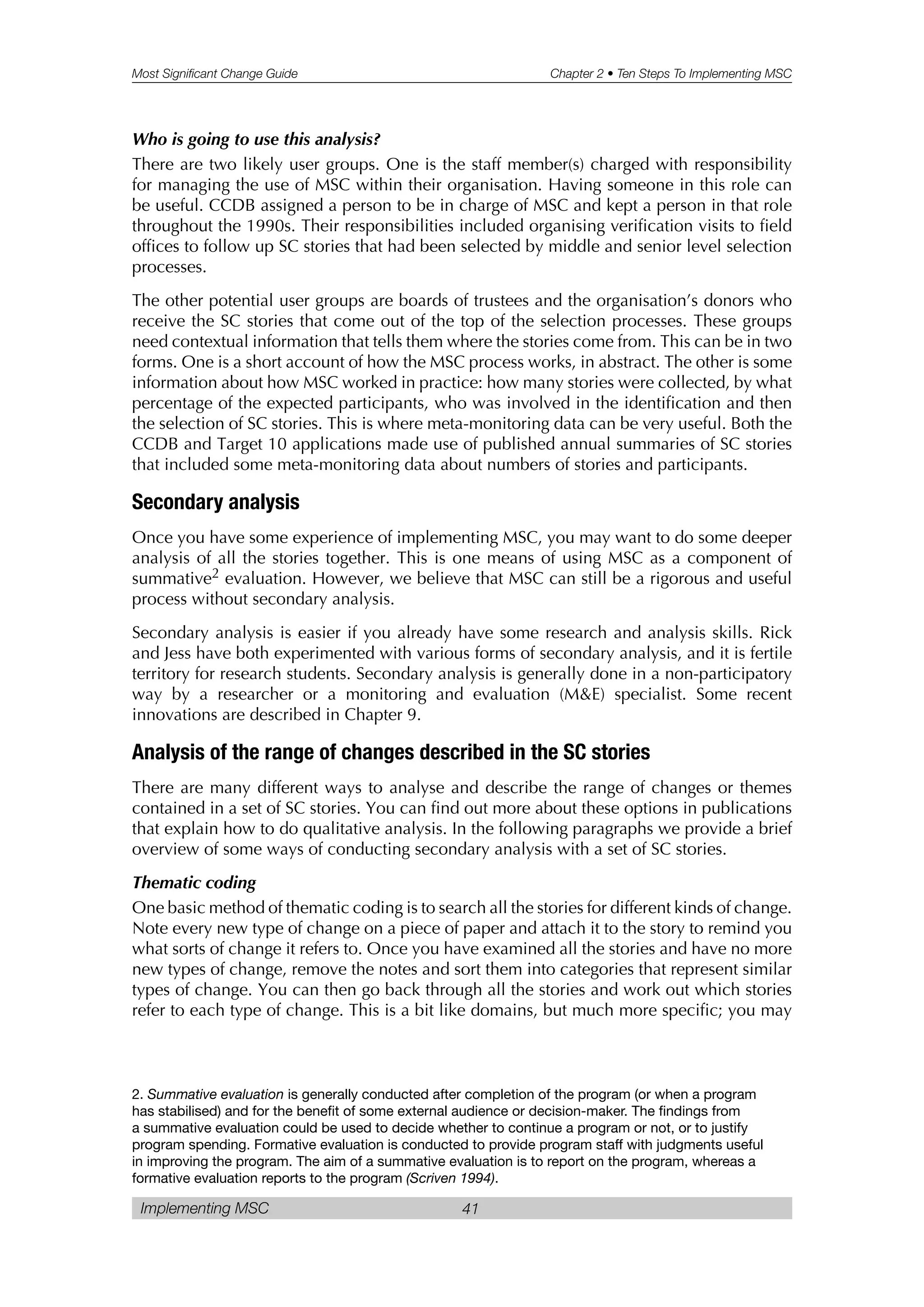 Most Significant Change Guide Chapter 2 • Ten Steps To Implementing MSC
Implementing MSC 41
Who is going to use this analysis?
There are two likely user groups. One is the staff member(s) charged with responsibility
for managing the use of MSC within their organisation. Having someone in this role can
be useful. CCDB assigned a person to be in charge of MSC and kept a person in that role
throughout the 1990s. Their responsibilities included organising verification visits to field
offices to follow up SC stories that had been selected by middle and senior level selection
processes.
The other potential user groups are boards of trustees and the organisation’s donors who
receive the SC stories that come out of the top of the selection processes. These groups
need contextual information that tells them where the stories come from. This can be in two
forms. One is a short account of how the MSC process works, in abstract. The other is some
information about how MSC worked in practice: how many stories were collected, by what
percentage of the expected participants, who was involved in the identification and then
the selection of SC stories. This is where meta-monitoring data can be very useful. Both the
CCDB and Target 10 applications made use of published annual summaries of SC stories
that included some meta-monitoring data about numbers of stories and participants.
Secondary analysis
Once you have some experience of implementing MSC, you may want to do some deeper
analysis of all the stories together. This is one means of using MSC as a component of
summative2 evaluation. However, we believe that MSC can still be a rigorous and useful
process without secondary analysis.
Secondary analysis is easier if you already have some research and analysis skills. Rick
and Jess have both experimented with various forms of secondary analysis, and it is fertile
territory for research students. Secondary analysis is generally done in a non-participatory
way by a researcher or a monitoring and evaluation (M&E) specialist. Some recent
innovations are described in Chapter 9.
Analysis of the range of changes described in the SC stories
There are many different ways to analyse and describe the range of changes or themes
contained in a set of SC stories. You can find out more about these options in publications
that explain how to do qualitative analysis. In the following paragraphs we provide a brief
overview of some ways of conducting secondary analysis with a set of SC stories.
Thematic coding
One basic method of thematic coding is to search all the stories for different kinds of change.
Note every new type of change on a piece of paper and attach it to the story to remind you
what sorts of change it refers to. Once you have examined all the stories and have no more
new types of change, remove the notes and sort them into categories that represent similar
types of change. You can then go back through all the stories and work out which stories
refer to each type of change. This is a bit like domains, but much more specific; you may
2. Summative evaluation is generally conducted after completion of the program (or when a program
has stabilised) and for the benefit of some external audience or decision-maker. The findings from
a summative evaluation could be used to decide whether to continue a program or not, or to justify
program spending. Formative evaluation is conducted to provide program staff with judgments useful
in improving the program. The aim of a summative evaluation is to report on the program, whereas a
formative evaluation reports to the program (Scriven 1994).
 