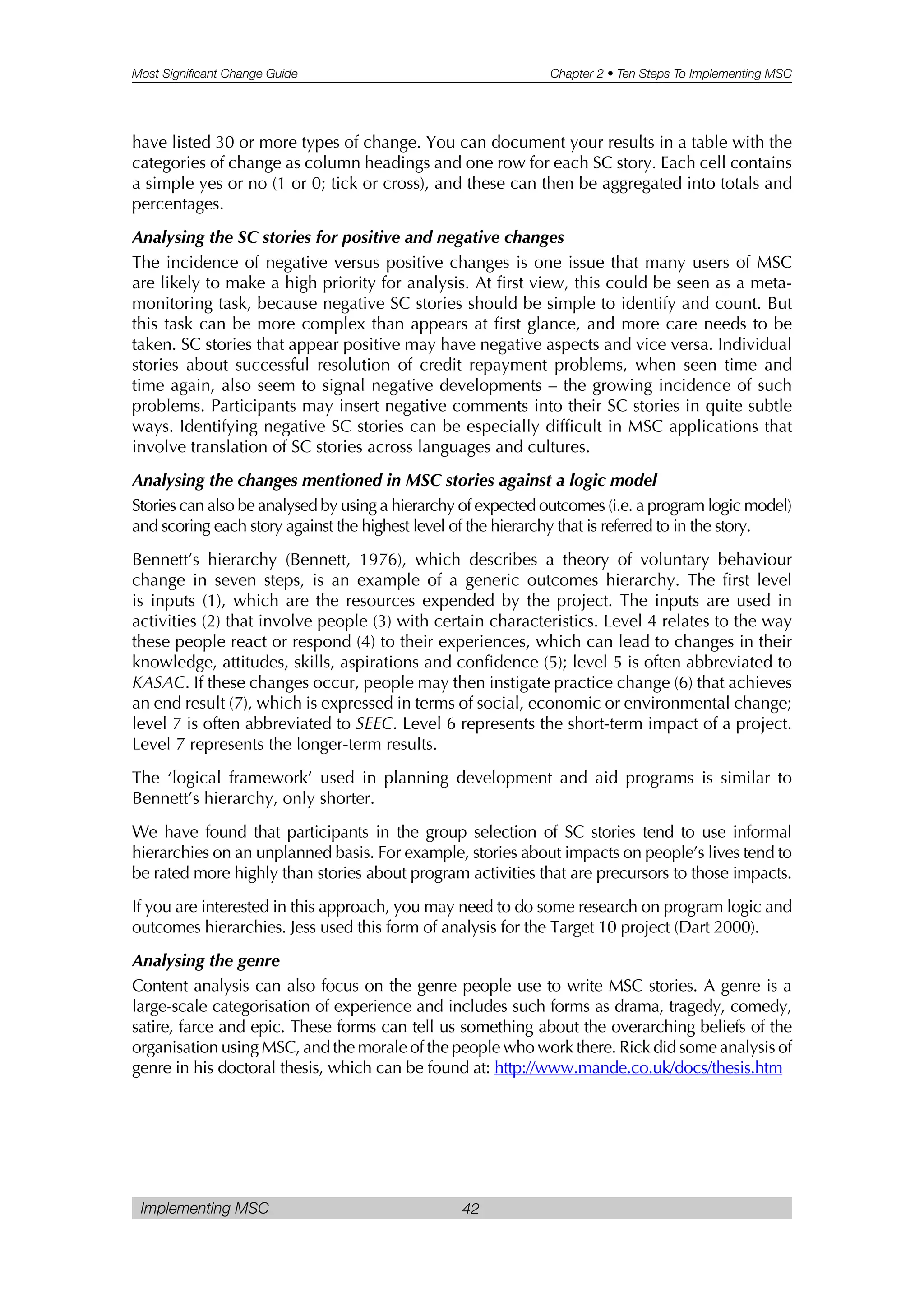 Most Significant Change Guide Chapter 2 • Ten Steps To Implementing MSC
Implementing MSC 42
have listed 30 or more types of change. You can document your results in a table with the
categories of change as column headings and one row for each SC story. Each cell contains
a simple yes or no (1 or 0; tick or cross), and these can then be aggregated into totals and
percentages.
Analysing the SC stories for positive and negative changes
The incidence of negative versus positive changes is one issue that many users of MSC
are likely to make a high priority for analysis. At first view, this could be seen as a meta-
monitoring task, because negative SC stories should be simple to identify and count. But
this task can be more complex than appears at first glance, and more care needs to be
taken. SC stories that appear positive may have negative aspects and vice versa. Individual
stories about successful resolution of credit repayment problems, when seen time and
time again, also seem to signal negative developments – the growing incidence of such
problems. Participants may insert negative comments into their SC stories in quite subtle
ways. Identifying negative SC stories can be especially difficult in MSC applications that
involve translation of SC stories across languages and cultures.
Analysing the changes mentioned in MSC stories against a logic model
Stories can also be analysed by using a hierarchy of expected outcomes (i.e. a program logic model)
and scoring each story against the highest level of the hierarchy that is referred to in the story.
Bennett’s hierarchy (Bennett, 1976), which describes a theory of voluntary behaviour
change in seven steps, is an example of a generic outcomes hierarchy. The first level
is inputs (1), which are the resources expended by the project. The inputs are used in
activities (2) that involve people (3) with certain characteristics. Level 4 relates to the way
these people react or respond (4) to their experiences, which can lead to changes in their
knowledge, attitudes, skills, aspirations and confidence (5); level 5 is often abbreviated to
KASAC. If these changes occur, people may then instigate practice change (6) that achieves
an end result (7), which is expressed in terms of social, economic or environmental change;
level 7 is often abbreviated to SEEC. Level 6 represents the short-term impact of a project.
Level 7 represents the longer-term results.
The ‘logical framework’ used in planning development and aid programs is similar to
Bennett’s hierarchy, only shorter.
We have found that participants in the group selection of SC stories tend to use informal
hierarchies on an unplanned basis. For example, stories about impacts on people’s lives tend to
be rated more highly than stories about program activities that are precursors to those impacts.
If you are interested in this approach, you may need to do some research on program logic and
outcomes hierarchies. Jess used this form of analysis for the Target 10 project (Dart 2000).
Analysing the genre
Content analysis can also focus on the genre people use to write MSC stories. A genre is a
large-scale categorisation of experience and includes such forms as drama, tragedy, comedy,
satire, farce and epic. These forms can tell us something about the overarching beliefs of the
organisation using MSC, and the morale of the people who work there. Rick did some analysis of
genre in his doctoral thesis, which can be found at: http://www.mande.co.uk/docs/thesis.htm
 