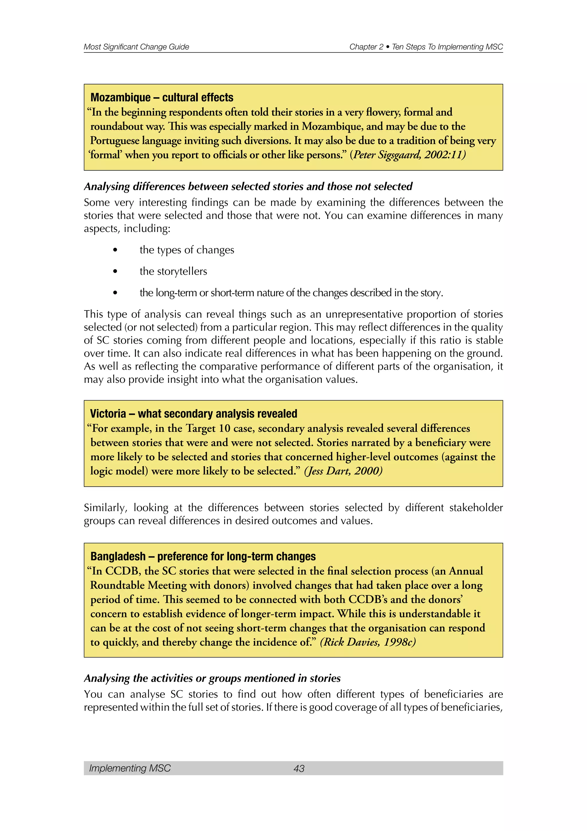 Most Significant Change Guide Chapter 2 • Ten Steps To Implementing MSC
Implementing MSC 43
Analysing differences between selected stories and those not selected
Some very interesting findings can be made by examining the differences between the
stories that were selected and those that were not. You can examine differences in many
aspects, including:
• the types of changes
• the storytellers
• the long-term or short-term nature of the changes described in the story.
This type of analysis can reveal things such as an unrepresentative proportion of stories
selected (or not selected) from a particular region. This may reflect differences in the quality
of SC stories coming from different people and locations, especially if this ratio is stable
over time. It can also indicate real differences in what has been happening on the ground.
As well as reflecting the comparative performance of different parts of the organisation, it
may also provide insight into what the organisation values.
Similarly, looking at the differences between stories selected by different stakeholder
groups can reveal differences in desired outcomes and values.
Analysing the activities or groups mentioned in stories
You can analyse SC stories to find out how often different types of beneficiaries are
represented within the full set of stories. If there is good coverage of all types of beneficiaries,
Victoria – what secondary analysis revealed
“For example, in the Target 10 case, secondary analysis revealed several differences
between stories that were and were not selected. Stories narrated by a beneficiary were
more likely to be selected and stories that concerned higher-level outcomes (against the
logic model) were more likely to be selected.” (Jess Dart, 2000)
Bangladesh – preference for long-term changes
“In CCDB, the SC stories that were selected in the final selection process (an Annual
Roundtable Meeting with donors) involved changes that had taken place over a long
period of time. is seemed to be connected with both CCDB’s and the donors’
concern to establish evidence of longer-term impact. While this is understandable it
can be at the cost of not seeing short-term changes that the organisation can respond
to quickly, and thereby change the incidence of.” (Rick Davies, 1998c)
Mozambique – cultural effects
“In the beginning respondents often told their stories in a very flowery, formal and
roundabout way. is was especially marked in Mozambique, and may be due to the
Portuguese language inviting such diversions. It may also be due to a tradition of being very
‘formal’ when you report to officials or other like persons.” (Peter Sigsgaard, 2002:11)
 