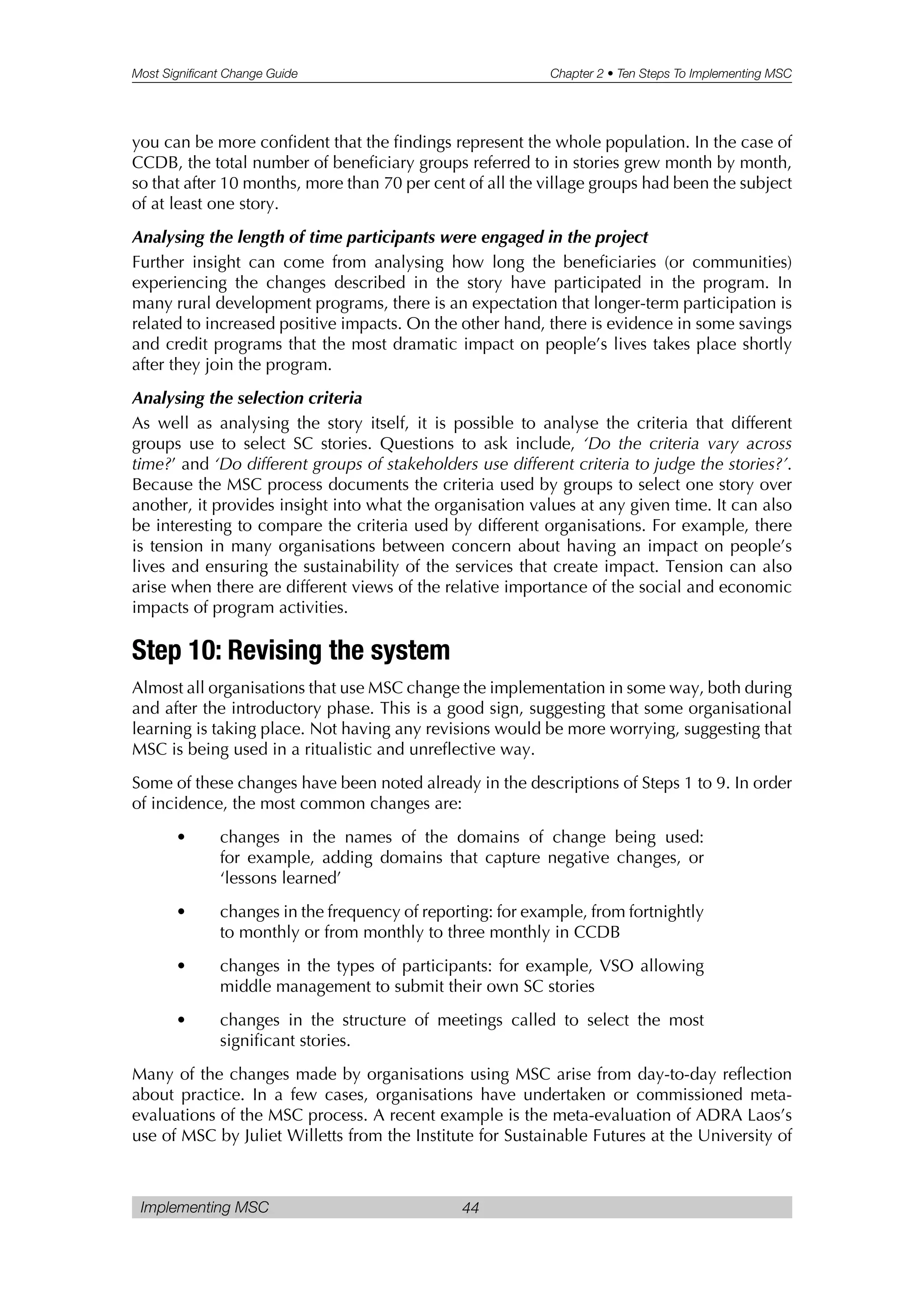 Most Significant Change Guide Chapter 2 • Ten Steps To Implementing MSC
Implementing MSC 44
you can be more confident that the findings represent the whole population. In the case of
CCDB, the total number of beneficiary groups referred to in stories grew month by month,
so that after 10 months, more than 70 per cent of all the village groups had been the subject
of at least one story.
Analysing the length of time participants were engaged in the project
Further insight can come from analysing how long the beneficiaries (or communities)
experiencing the changes described in the story have participated in the program. In
many rural development programs, there is an expectation that longer-term participation is
related to increased positive impacts. On the other hand, there is evidence in some savings
and credit programs that the most dramatic impact on people’s lives takes place shortly
after they join the program.
Analysing the selection criteria
As well as analysing the story itself, it is possible to analyse the criteria that different
groups use to select SC stories. Questions to ask include, ‘Do the criteria vary across
time?’ and ‘Do different groups of stakeholders use different criteria to judge the stories?’.
Because the MSC process documents the criteria used by groups to select one story over
another, it provides insight into what the organisation values at any given time. It can also
be interesting to compare the criteria used by different organisations. For example, there
is tension in many organisations between concern about having an impact on people’s
lives and ensuring the sustainability of the services that create impact. Tension can also
arise when there are different views of the relative importance of the social and economic
impacts of program activities.
Step 10: Revising the system
Almost all organisations that use MSC change the implementation in some way, both during
and after the introductory phase. This is a good sign, suggesting that some organisational
learning is taking place. Not having any revisions would be more worrying, suggesting that
MSC is being used in a ritualistic and unreflective way.
Some of these changes have been noted already in the descriptions of Steps 1 to 9. In order
of incidence, the most common changes are:
• changes in the names of the domains of change being used:
for example, adding domains that capture negative changes, or
‘lessons learned’
• changes in the frequency of reporting: for example, from fortnightly
to monthly or from monthly to three monthly in CCDB
• changes in the types of participants: for example, VSO allowing
middle management to submit their own SC stories
• changes in the structure of meetings called to select the most
significant stories.
Many of the changes made by organisations using MSC arise from day-to-day reflection
about practice. In a few cases, organisations have undertaken or commissioned meta-
evaluations of the MSC process. A recent example is the meta-evaluation of ADRA Laos’s
use of MSC by Juliet Willetts from the Institute for Sustainable Futures at the University of
 