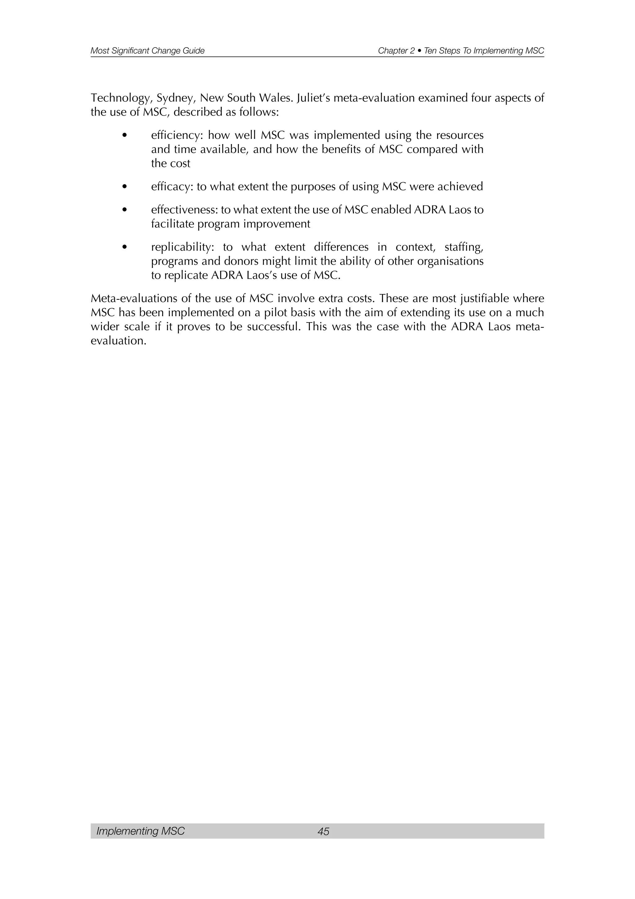 Most Significant Change Guide Chapter 2 • Ten Steps To Implementing MSC
Implementing MSC 45
Technology, Sydney, New South Wales. Juliet’s meta-evaluation examined four aspects of
the use of MSC, described as follows:
• efficiency: how well MSC was implemented using the resources
and time available, and how the benefits of MSC compared with
the cost
• efficacy: to what extent the purposes of using MSC were achieved
• effectiveness: to what extent the use of MSC enabled ADRA Laos to
facilitate program improvement
• replicability: to what extent differences in context, staffing,
programs and donors might limit the ability of other organisations
to replicate ADRA Laos’s use of MSC.
Meta-evaluations of the use of MSC involve extra costs. These are most justifiable where
MSC has been implemented on a pilot basis with the aim of extending its use on a much
wider scale if it proves to be successful. This was the case with the ADRA Laos meta-
evaluation.
 