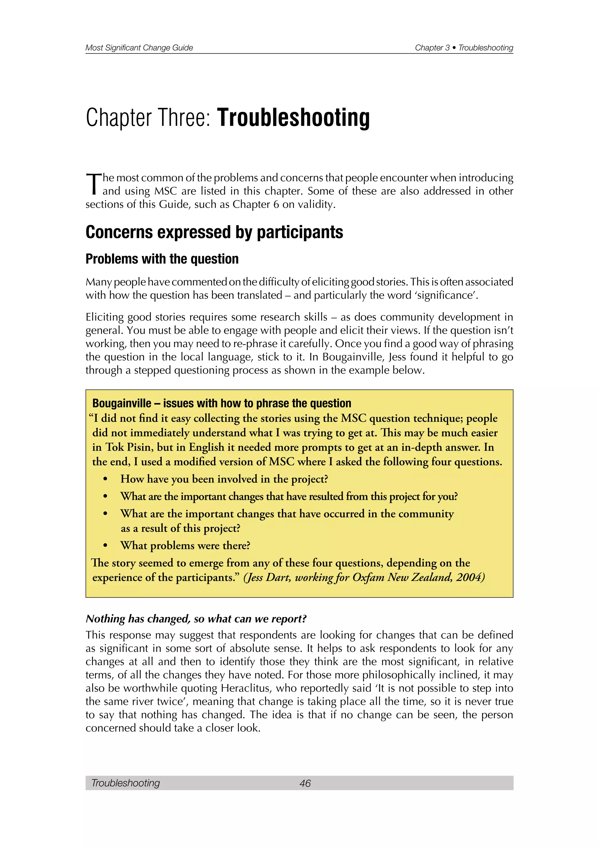 Most Significant Change Guide Chapter 3 • Troubleshooting
Troubleshooting 46
The most common of the problems and concerns that people encounter when introducing
and using MSC are listed in this chapter. Some of these are also addressed in other
sections of this Guide, such as Chapter 6 on validity.
Concerns expressed by participants
Problems with the question
Manypeoplehavecommentedonthedifficultyofelicitinggoodstories.Thisisoftenassociated
with how the question has been translated – and particularly the word ‘significance’.
Eliciting good stories requires some research skills – as does community development in
general. You must be able to engage with people and elicit their views. If the question isn’t
working, then you may need to re-phrase it carefully. Once you find a good way of phrasing
the question in the local language, stick to it. In Bougainville, Jess found it helpful to go
through a stepped questioning process as shown in the example below.
Nothing has changed, so what can we report?
This response may suggest that respondents are looking for changes that can be defined
as significant in some sort of absolute sense. It helps to ask respondents to look for any
changes at all and then to identify those they think are the most significant, in relative
terms, of all the changes they have noted. For those more philosophically inclined, it may
also be worthwhile quoting Heraclitus, who reportedly said ‘It is not possible to step into
the same river twice’, meaning that change is taking place all the time, so it is never true
to say that nothing has changed. The idea is that if no change can be seen, the person
concerned should take a closer look.
Bougainville – issues with how to phrase the question
“I did not find it easy collecting the stories using the MSC question technique; people
did not immediately understand what I was trying to get at. is may be much easier
in Tok Pisin, but in English it needed more prompts to get at an in-depth answer. In
the end, I used a modified version of MSC where I asked the following four questions.
• How have you been involved in the project?
• What are the important changes that have resulted from this project for you?
• What are the important changes that have occurred in the community
as a result of this project?
• What problems were there?
e story seemed to emerge from any of these four questions, depending on the
experience of the participants.” (Jess Dart, working for Oxfam New Zealand, 2004)
Chapter Three: Troubleshooting
 