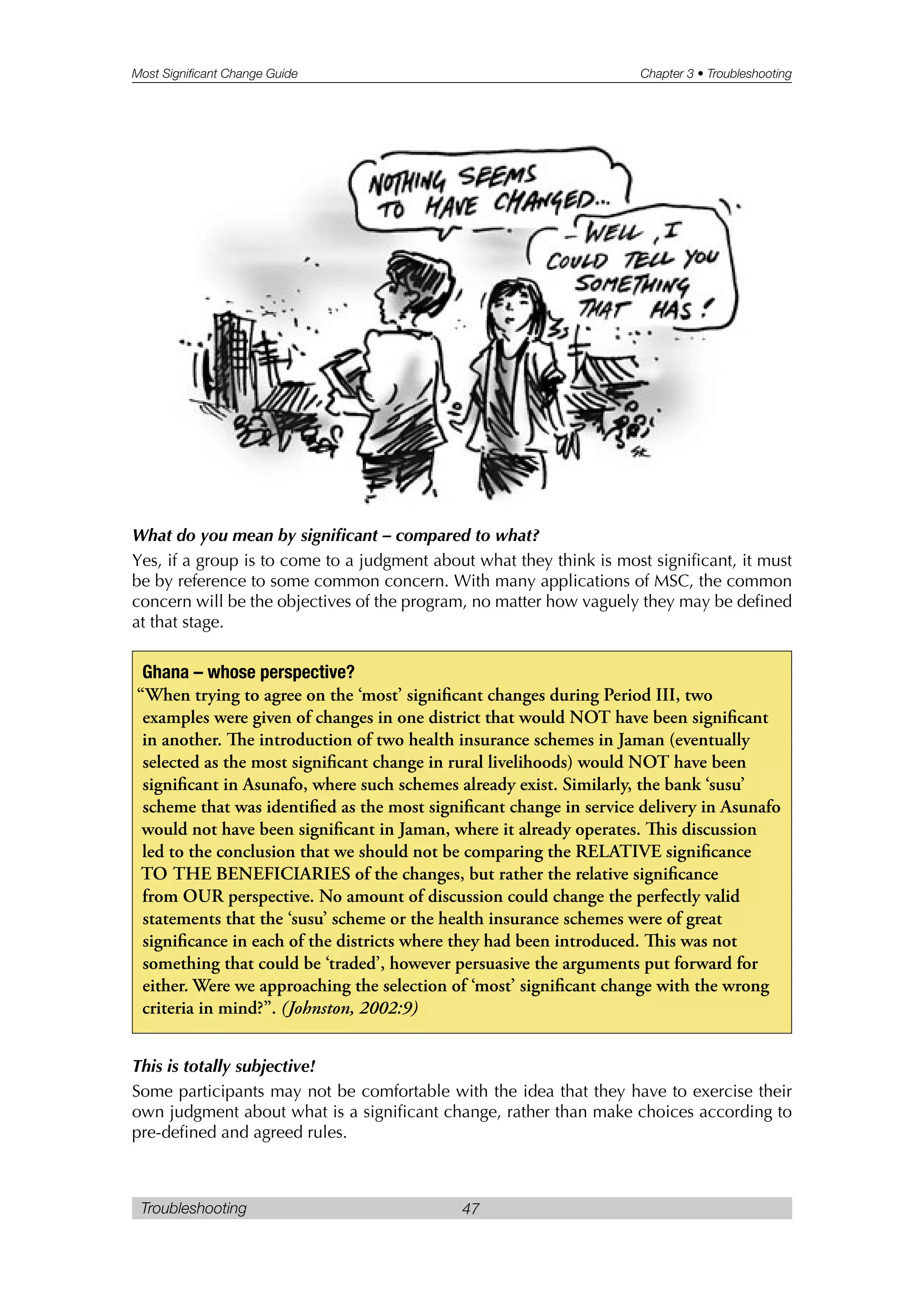 Most Significant Change Guide Chapter 3 • Troubleshooting
Troubleshooting 47
What do you mean by significant – compared to what?
Yes, if a group is to come to a judgment about what they think is most significant, it must
be by reference to some common concern. With many applications of MSC, the common
concern will be the objectives of the program, no matter how vaguely they may be defined
at that stage.
This is totally subjective!
Some participants may not be comfortable with the idea that they have to exercise their
own judgment about what is a significant change, rather than make choices according to
pre-defined and agreed rules.
Ghana – whose perspective?
“When trying to agree on the ‘most’ significant changes during Period III, two
examples were given of changes in one district that would NOT have been significant
in another. e introduction of two health insurance schemes in Jaman (eventually
selected as the most significant change in rural livelihoods) would NOT have been
significant in Asunafo, where such schemes already exist. Similarly, the bank ‘susu’
scheme that was identified as the most significant change in service delivery in Asunafo
would not have been significant in Jaman, where it already operates. is discussion
led to the conclusion that we should not be comparing the RELATIVE significance
TO THE BENEFICIARIES of the changes, but rather the relative significance
from OUR perspective. No amount of discussion could change the perfectly valid
statements that the ‘susu’ scheme or the health insurance schemes were of great
significance in each of the districts where they had been introduced. is was not
something that could be ‘traded’, however persuasive the arguments put forward for
either. Were we approaching the selection of ‘most’ significant change with the wrong
criteria in mind?”. (Johnston, 2002:9)
 