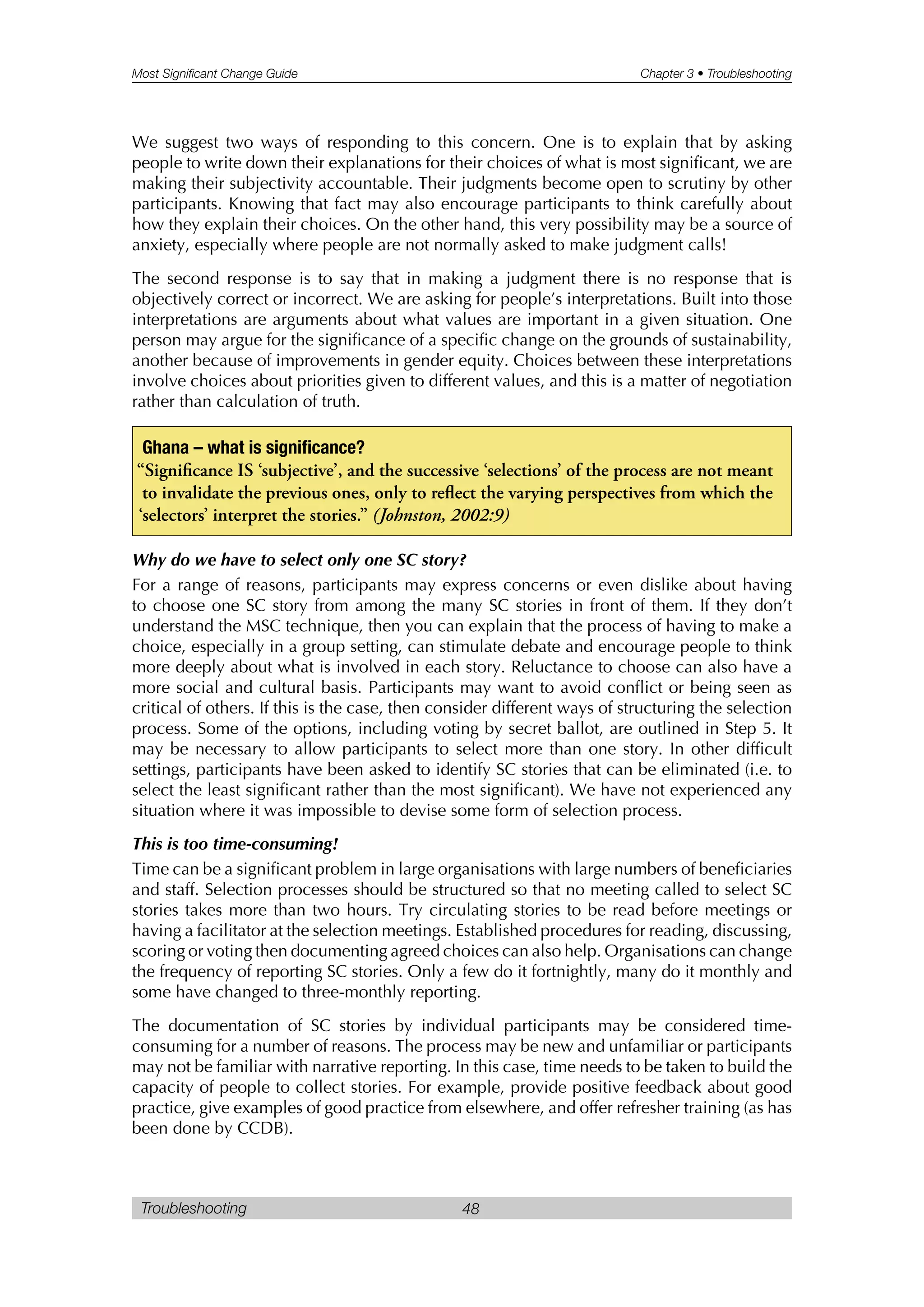 Most Significant Change Guide Chapter 3 • Troubleshooting
Troubleshooting 48
We suggest two ways of responding to this concern. One is to explain that by asking
people to write down their explanations for their choices of what is most significant, we are
making their subjectivity accountable. Their judgments become open to scrutiny by other
participants. Knowing that fact may also encourage participants to think carefully about
how they explain their choices. On the other hand, this very possibility may be a source of
anxiety, especially where people are not normally asked to make judgment calls!
The second response is to say that in making a judgment there is no response that is
objectively correct or incorrect. We are asking for people’s interpretations. Built into those
interpretations are arguments about what values are important in a given situation. One
person may argue for the significance of a specific change on the grounds of sustainability,
another because of improvements in gender equity. Choices between these interpretations
involve choices about priorities given to different values, and this is a matter of negotiation
rather than calculation of truth.
Why do we have to select only one SC story?
For a range of reasons, participants may express concerns or even dislike about having
to choose one SC story from among the many SC stories in front of them. If they don’t
understand the MSC technique, then you can explain that the process of having to make a
choice, especially in a group setting, can stimulate debate and encourage people to think
more deeply about what is involved in each story. Reluctance to choose can also have a
more social and cultural basis. Participants may want to avoid conflict or being seen as
critical of others. If this is the case, then consider different ways of structuring the selection
process. Some of the options, including voting by secret ballot, are outlined in Step 5. It
may be necessary to allow participants to select more than one story. In other difficult
settings, participants have been asked to identify SC stories that can be eliminated (i.e. to
select the least significant rather than the most significant). We have not experienced any
situation where it was impossible to devise some form of selection process.
This is too time-consuming!
Time can be a significant problem in large organisations with large numbers of beneficiaries
and staff. Selection processes should be structured so that no meeting called to select SC
stories takes more than two hours. Try circulating stories to be read before meetings or
having a facilitator at the selection meetings. Established procedures for reading, discussing,
scoring or voting then documenting agreed choices can also help. Organisations can change
the frequency of reporting SC stories. Only a few do it fortnightly, many do it monthly and
some have changed to three-monthly reporting.
The documentation of SC stories by individual participants may be considered time-
consuming for a number of reasons. The process may be new and unfamiliar or participants
may not be familiar with narrative reporting. In this case, time needs to be taken to build the
capacity of people to collect stories. For example, provide positive feedback about good
practice, give examples of good practice from elsewhere, and offer refresher training (as has
been done by CCDB).
Ghana – what is significance?
“Significance IS ‘subjective’, and the successive ‘selections’ of the process are not meant
to invalidate the previous ones, only to reflect the varying perspectives from which the
‘selectors’ interpret the stories.” (Johnston, 2002:9)
 