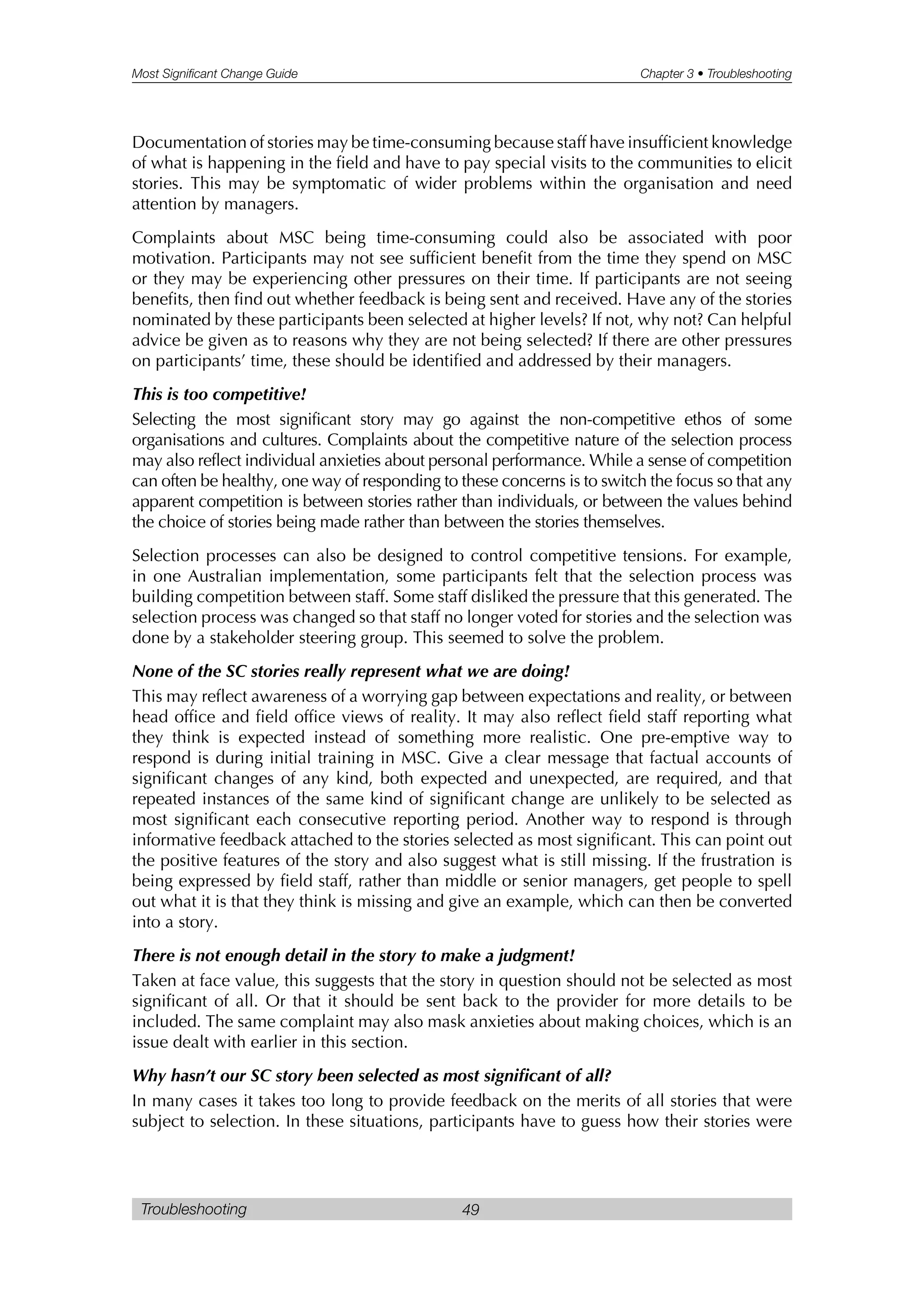 Most Significant Change Guide Chapter 3 • Troubleshooting
Troubleshooting 49
Documentation of stories may be time-consuming because staff have insufficient knowledge
of what is happening in the field and have to pay special visits to the communities to elicit
stories. This may be symptomatic of wider problems within the organisation and need
attention by managers.
Complaints about MSC being time-consuming could also be associated with poor
motivation. Participants may not see sufficient benefit from the time they spend on MSC
or they may be experiencing other pressures on their time. If participants are not seeing
benefits, then find out whether feedback is being sent and received. Have any of the stories
nominated by these participants been selected at higher levels? If not, why not? Can helpful
advice be given as to reasons why they are not being selected? If there are other pressures
on participants’ time, these should be identified and addressed by their managers.
This is too competitive!
Selecting the most significant story may go against the non-competitive ethos of some
organisations and cultures. Complaints about the competitive nature of the selection process
may also reflect individual anxieties about personal performance. While a sense of competition
can often be healthy, one way of responding to these concerns is to switch the focus so that any
apparent competition is between stories rather than individuals, or between the values behind
the choice of stories being made rather than between the stories themselves.
Selection processes can also be designed to control competitive tensions. For example,
in one Australian implementation, some participants felt that the selection process was
building competition between staff. Some staff disliked the pressure that this generated. The
selection process was changed so that staff no longer voted for stories and the selection was
done by a stakeholder steering group. This seemed to solve the problem.
None of the SC stories really represent what we are doing!
This may reflect awareness of a worrying gap between expectations and reality, or between
head office and field office views of reality. It may also reflect field staff reporting what
they think is expected instead of something more realistic. One pre-emptive way to
respond is during initial training in MSC. Give a clear message that factual accounts of
significant changes of any kind, both expected and unexpected, are required, and that
repeated instances of the same kind of significant change are unlikely to be selected as
most significant each consecutive reporting period. Another way to respond is through
informative feedback attached to the stories selected as most significant. This can point out
the positive features of the story and also suggest what is still missing. If the frustration is
being expressed by field staff, rather than middle or senior managers, get people to spell
out what it is that they think is missing and give an example, which can then be converted
into a story.
There is not enough detail in the story to make a judgment!
Taken at face value, this suggests that the story in question should not be selected as most
significant of all. Or that it should be sent back to the provider for more details to be
included. The same complaint may also mask anxieties about making choices, which is an
issue dealt with earlier in this section.
Why hasn’t our SC story been selected as most significant of all?
In many cases it takes too long to provide feedback on the merits of all stories that were
subject to selection. In these situations, participants have to guess how their stories were
 