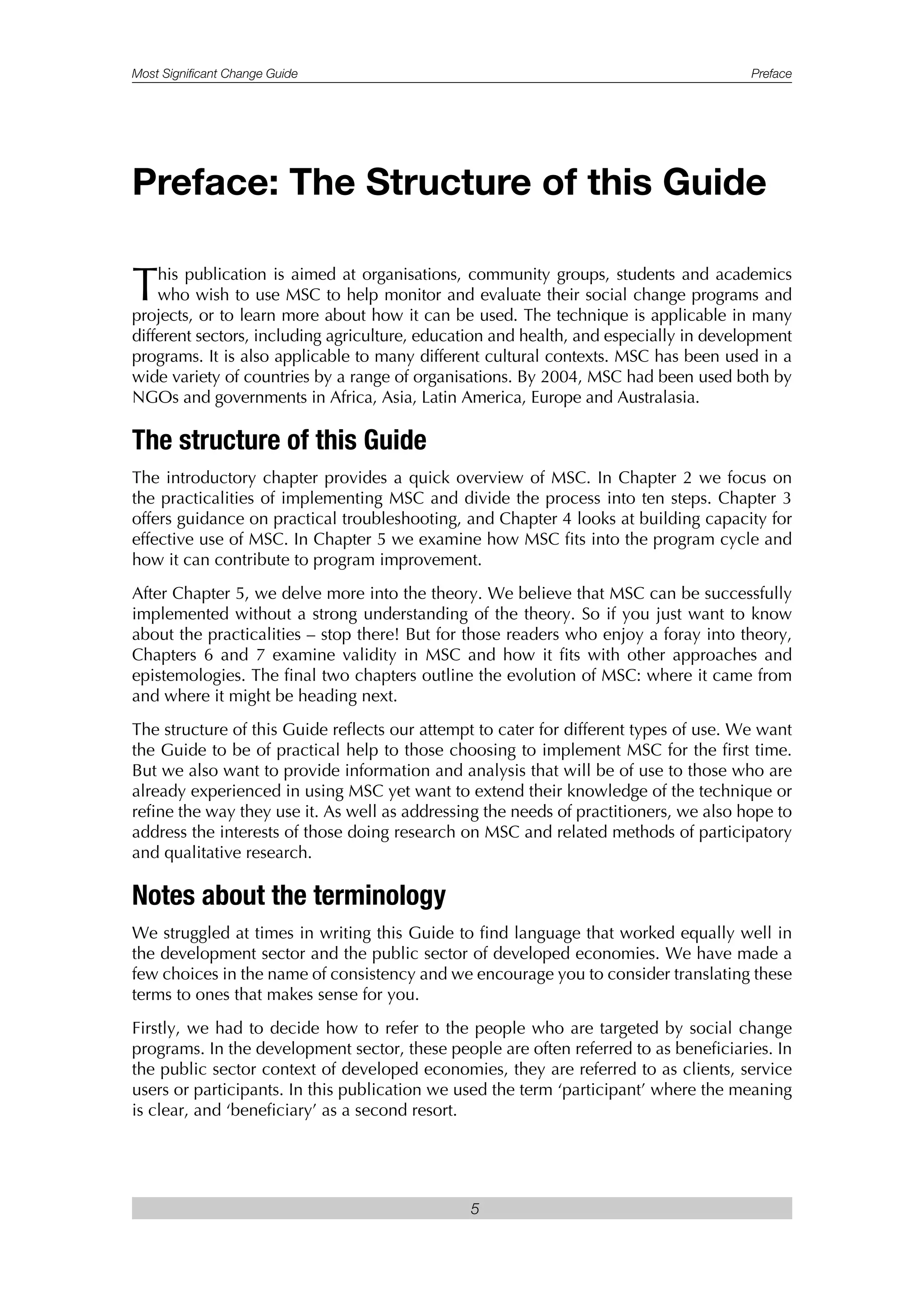 Most Significant Change Guide Preface
5
This publication is aimed at organisations, community groups, students and academics
who wish to use MSC to help monitor and evaluate their social change programs and
projects, or to learn more about how it can be used. The technique is applicable in many
different sectors, including agriculture, education and health, and especially in development
programs. It is also applicable to many different cultural contexts. MSC has been used in a
wide variety of countries by a range of organisations. By 2004, MSC had been used both by
NGOs and governments in Africa, Asia, Latin America, Europe and Australasia.
The structure of this Guide
The introductory chapter provides a quick overview of MSC. In Chapter 2 we focus on
the practicalities of implementing MSC and divide the process into ten steps. Chapter 3
offers guidance on practical troubleshooting, and Chapter 4 looks at building capacity for
effective use of MSC. In Chapter 5 we examine how MSC fits into the program cycle and
how it can contribute to program improvement.
After Chapter 5, we delve more into the theory. We believe that MSC can be successfully
implemented without a strong understanding of the theory. So if you just want to know
about the practicalities – stop there! But for those readers who enjoy a foray into theory,
Chapters 6 and 7 examine validity in MSC and how it fits with other approaches and
epistemologies. The final two chapters outline the evolution of MSC: where it came from
and where it might be heading next.
The structure of this Guide reflects our attempt to cater for different types of use. We want
the Guide to be of practical help to those choosing to implement MSC for the first time.
But we also want to provide information and analysis that will be of use to those who are
already experienced in using MSC yet want to extend their knowledge of the technique or
refine the way they use it. As well as addressing the needs of practitioners, we also hope to
address the interests of those doing research on MSC and related methods of participatory
and qualitative research.
Notes about the terminology
We struggled at times in writing this Guide to find language that worked equally well in
the development sector and the public sector of developed economies. We have made a
few choices in the name of consistency and we encourage you to consider translating these
terms to ones that makes sense for you.
Firstly, we had to decide how to refer to the people who are targeted by social change
programs. In the development sector, these people are often referred to as beneficiaries. In
the public sector context of developed economies, they are referred to as clients, service
users or participants. In this publication we used the term ‘participant’ where the meaning
is clear, and ‘beneficiary’ as a second resort.
Preface: The Structure of this Guide
 