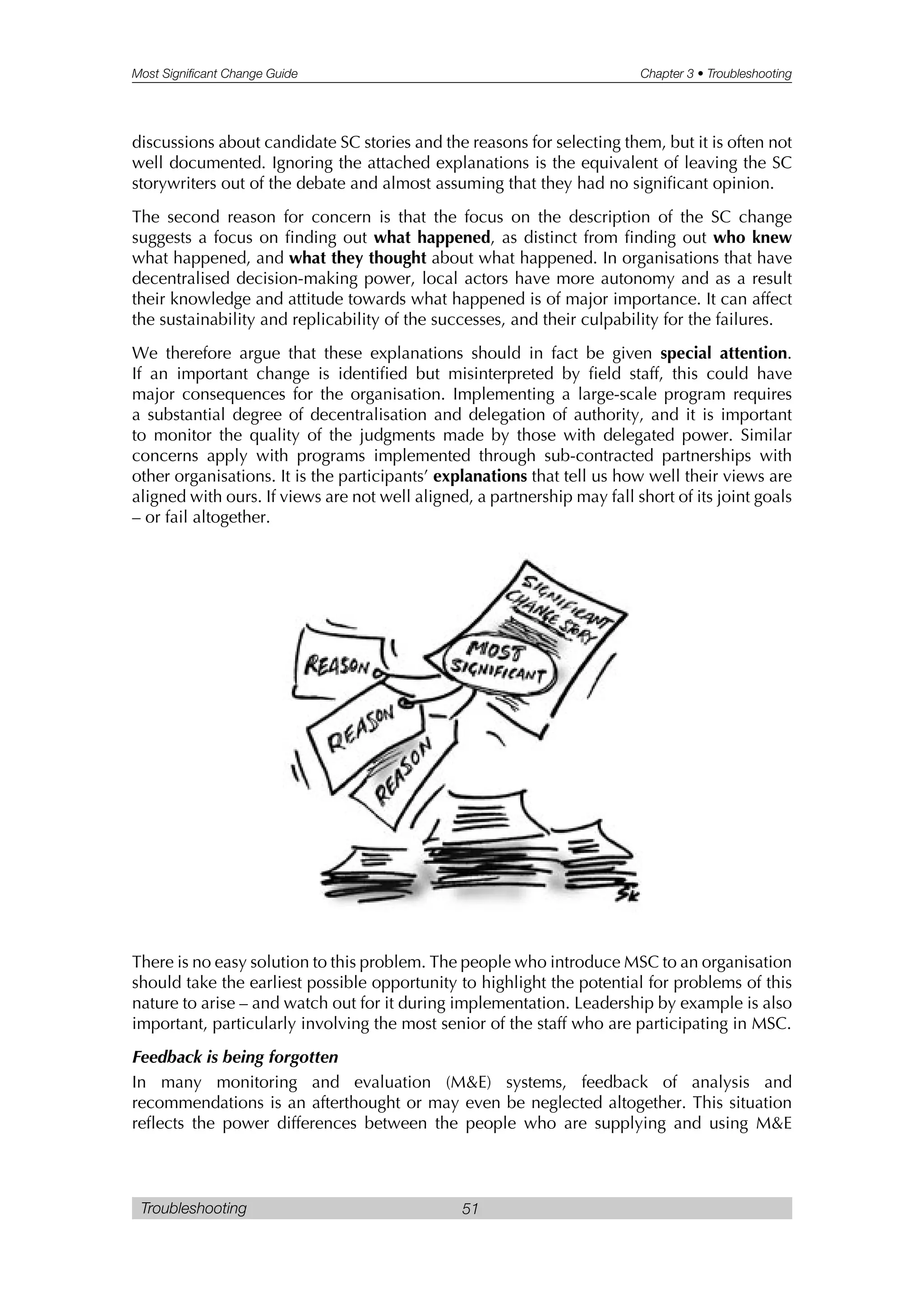 Most Significant Change Guide Chapter 3 • Troubleshooting
Troubleshooting 51
discussions about candidate SC stories and the reasons for selecting them, but it is often not
well documented. Ignoring the attached explanations is the equivalent of leaving the SC
storywriters out of the debate and almost assuming that they had no significant opinion.
The second reason for concern is that the focus on the description of the SC change
suggests a focus on finding out what happened, as distinct from finding out who knew
what happened, and what they thought about what happened. In organisations that have
decentralised decision-making power, local actors have more autonomy and as a result
their knowledge and attitude towards what happened is of major importance. It can affect
the sustainability and replicability of the successes, and their culpability for the failures.
We therefore argue that these explanations should in fact be given special attention.
If an important change is identified but misinterpreted by field staff, this could have
major consequences for the organisation. Implementing a large-scale program requires
a substantial degree of decentralisation and delegation of authority, and it is important
to monitor the quality of the judgments made by those with delegated power. Similar
concerns apply with programs implemented through sub-contracted partnerships with
other organisations. It is the participants’ explanations that tell us how well their views are
aligned with ours. If views are not well aligned, a partnership may fall short of its joint goals
– or fail altogether.
There is no easy solution to this problem. The people who introduce MSC to an organisation
should take the earliest possible opportunity to highlight the potential for problems of this
nature to arise – and watch out for it during implementation. Leadership by example is also
important, particularly involving the most senior of the staff who are participating in MSC.
Feedback is being forgotten
In many monitoring and evaluation (M&E) systems, feedback of analysis and
recommendations is an afterthought or may even be neglected altogether. This situation
reflects the power differences between the people who are supplying and using M&E
 