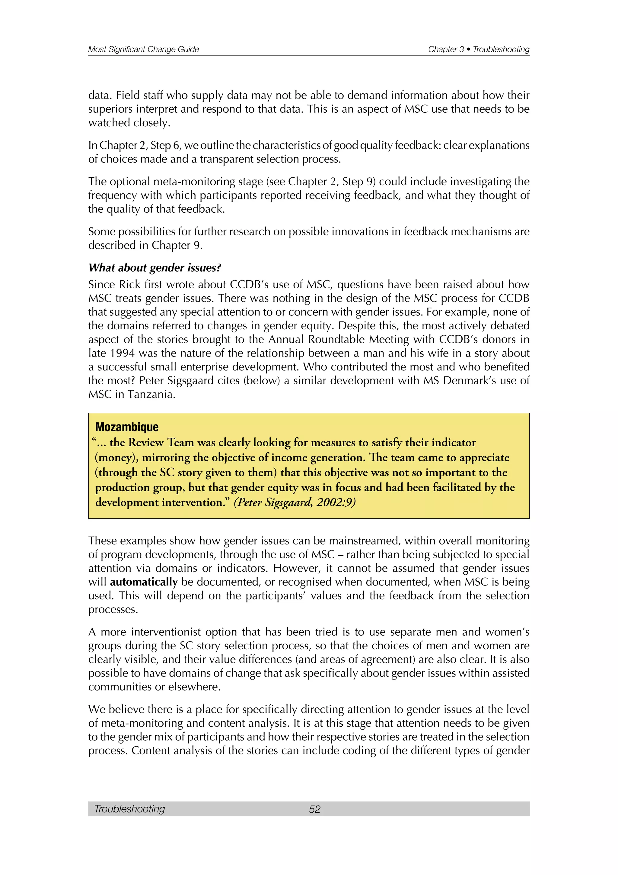 Most Significant Change Guide Chapter 3 • Troubleshooting
Troubleshooting 52
data. Field staff who supply data may not be able to demand information about how their
superiors interpret and respond to that data. This is an aspect of MSC use that needs to be
watched closely.
In Chapter 2, Step 6, we outline the characteristics of good quality feedback: clear explanations
of choices made and a transparent selection process.
The optional meta-monitoring stage (see Chapter 2, Step 9) could include investigating the
frequency with which participants reported receiving feedback, and what they thought of
the quality of that feedback.
Some possibilities for further research on possible innovations in feedback mechanisms are
described in Chapter 9.
What about gender issues?
Since Rick first wrote about CCDB’s use of MSC, questions have been raised about how
MSC treats gender issues. There was nothing in the design of the MSC process for CCDB
that suggested any special attention to or concern with gender issues. For example, none of
the domains referred to changes in gender equity. Despite this, the most actively debated
aspect of the stories brought to the Annual Roundtable Meeting with CCDB’s donors in
late 1994 was the nature of the relationship between a man and his wife in a story about
a successful small enterprise development. Who contributed the most and who benefited
the most? Peter Sigsgaard cites (below) a similar development with MS Denmark’s use of
MSC in Tanzania.
These examples show how gender issues can be mainstreamed, within overall monitoring
of program developments, through the use of MSC – rather than being subjected to special
attention via domains or indicators. However, it cannot be assumed that gender issues
will automatically be documented, or recognised when documented, when MSC is being
used. This will depend on the participants’ values and the feedback from the selection
processes.
A more interventionist option that has been tried is to use separate men and women’s
groups during the SC story selection process, so that the choices of men and women are
clearly visible, and their value differences (and areas of agreement) are also clear. It is also
possible to have domains of change that ask specifically about gender issues within assisted
communities or elsewhere.
We believe there is a place for specifically directing attention to gender issues at the level
of meta-monitoring and content analysis. It is at this stage that attention needs to be given
to the gender mix of participants and how their respective stories are treated in the selection
process. Content analysis of the stories can include coding of the different types of gender
Mozambique
“... the Review Team was clearly looking for measures to satisfy their indicator
(money), mirroring the objective of income generation. e team came to appreciate
(through the SC story given to them) that this objective was not so important to the
production group, but that gender equity was in focus and had been facilitated by the
development intervention.” (Peter Sigsgaard, 2002:9)
 