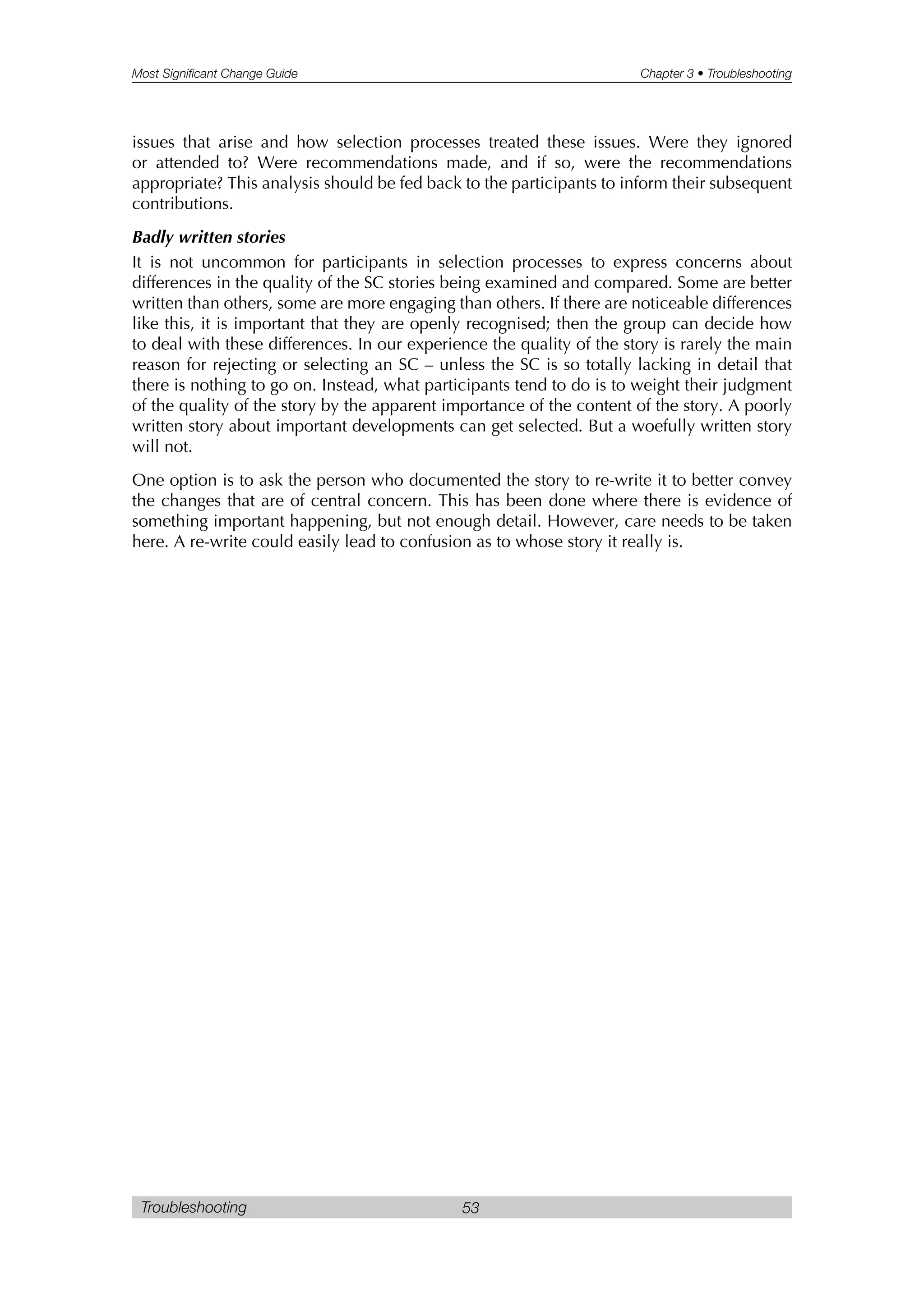 Most Significant Change Guide Chapter 3 • Troubleshooting
Troubleshooting 53
issues that arise and how selection processes treated these issues. Were they ignored
or attended to? Were recommendations made, and if so, were the recommendations
appropriate? This analysis should be fed back to the participants to inform their subsequent
contributions.
Badly written stories
It is not uncommon for participants in selection processes to express concerns about
differences in the quality of the SC stories being examined and compared. Some are better
written than others, some are more engaging than others. If there are noticeable differences
like this, it is important that they are openly recognised; then the group can decide how
to deal with these differences. In our experience the quality of the story is rarely the main
reason for rejecting or selecting an SC – unless the SC is so totally lacking in detail that
there is nothing to go on. Instead, what participants tend to do is to weight their judgment
of the quality of the story by the apparent importance of the content of the story. A poorly
written story about important developments can get selected. But a woefully written story
will not.
One option is to ask the person who documented the story to re-write it to better convey
the changes that are of central concern. This has been done where there is evidence of
something important happening, but not enough detail. However, care needs to be taken
here. A re-write could easily lead to confusion as to whose story it really is.
 