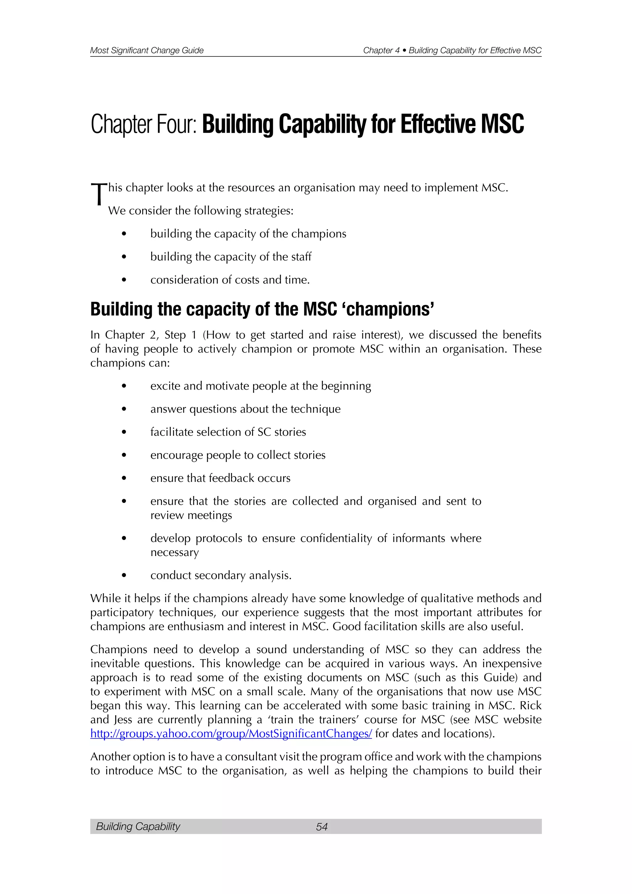 Most Significant Change Guide Chapter 4 • Building Capability for Effective MSC
Building Capability 54
This chapter looks at the resources an organisation may need to implement MSC.
We consider the following strategies:
• building the capacity of the champions
• building the capacity of the staff
• consideration of costs and time.
Building the capacity of the MSC ‘champions’
In Chapter 2, Step 1 (How to get started and raise interest), we discussed the benefits
of having people to actively champion or promote MSC within an organisation. These
champions can:
• excite and motivate people at the beginning
• answer questions about the technique
• facilitate selection of SC stories
• encourage people to collect stories
• ensure that feedback occurs
• ensure that the stories are collected and organised and sent to
review meetings
• develop protocols to ensure confidentiality of informants where
necessary
• conduct secondary analysis.
While it helps if the champions already have some knowledge of qualitative methods and
participatory techniques, our experience suggests that the most important attributes for
champions are enthusiasm and interest in MSC. Good facilitation skills are also useful.
Champions need to develop a sound understanding of MSC so they can address the
inevitable questions. This knowledge can be acquired in various ways. An inexpensive
approach is to read some of the existing documents on MSC (such as this Guide) and
to experiment with MSC on a small scale. Many of the organisations that now use MSC
began this way. This learning can be accelerated with some basic training in MSC. Rick
and Jess are currently planning a ‘train the trainers’ course for MSC (see MSC website
http://groups.yahoo.com/group/MostSignificantChanges/ for dates and locations).
Another option is to have a consultant visit the program office and work with the champions
to introduce MSC to the organisation, as well as helping the champions to build their
ChapterFour:BuildingCapabilityforEffectiveMSC
 