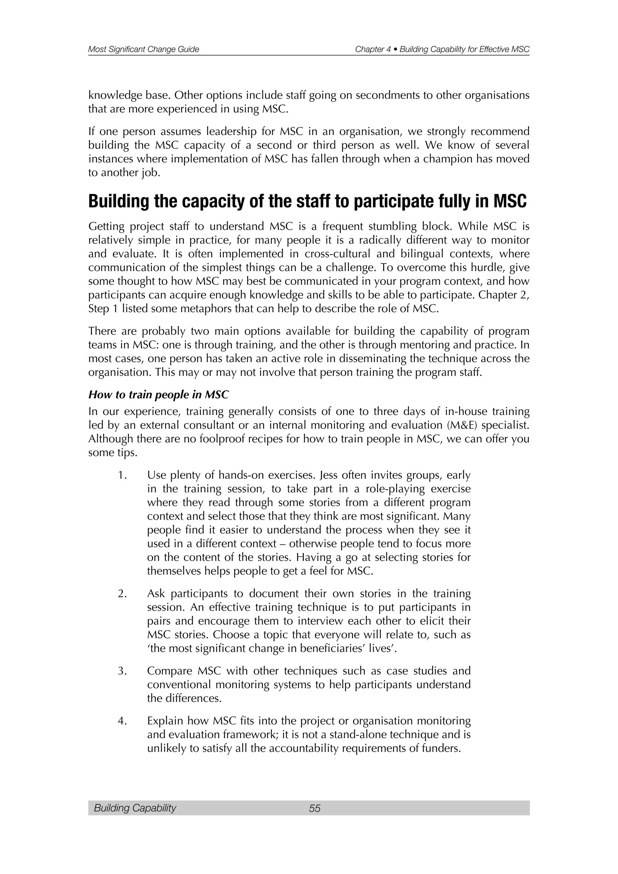 Most Significant Change Guide Chapter 4 • Building Capability for Effective MSC
Building Capability 55
knowledge base. Other options include staff going on secondments to other organisations
that are more experienced in using MSC.
If one person assumes leadership for MSC in an organisation, we strongly recommend
building the MSC capacity of a second or third person as well. We know of several
instances where implementation of MSC has fallen through when a champion has moved
to another job.
Building the capacity of the staff to participate fully in MSC
Getting project staff to understand MSC is a frequent stumbling block. While MSC is
relatively simple in practice, for many people it is a radically different way to monitor
and evaluate. It is often implemented in cross-cultural and bilingual contexts, where
communication of the simplest things can be a challenge. To overcome this hurdle, give
some thought to how MSC may best be communicated in your program context, and how
participants can acquire enough knowledge and skills to be able to participate. Chapter 2,
Step 1 listed some metaphors that can help to describe the role of MSC.
There are probably two main options available for building the capability of program
teams in MSC: one is through training, and the other is through mentoring and practice. In
most cases, one person has taken an active role in disseminating the technique across the
organisation. This may or may not involve that person training the program staff.
How to train people in MSC
In our experience, training generally consists of one to three days of in-house training
led by an external consultant or an internal monitoring and evaluation (M&E) specialist.
Although there are no foolproof recipes for how to train people in MSC, we can offer you
some tips.
1. Use plenty of hands-on exercises. Jess often invites groups, early
in the training session, to take part in a role-playing exercise
where they read through some stories from a different program
context and select those that they think are most significant. Many
people find it easier to understand the process when they see it
used in a different context – otherwise people tend to focus more
on the content of the stories. Having a go at selecting stories for
themselves helps people to get a feel for MSC.
2. Ask participants to document their own stories in the training
session. An effective training technique is to put participants in
pairs and encourage them to interview each other to elicit their
MSC stories. Choose a topic that everyone will relate to, such as
‘the most significant change in beneficiaries’ lives’.
3. Compare MSC with other techniques such as case studies and
conventional monitoring systems to help participants understand
the differences.
4. Explain how MSC fits into the project or organisation monitoring
and evaluation framework; it is not a stand-alone technique and is
unlikely to satisfy all the accountability requirements of funders.
 