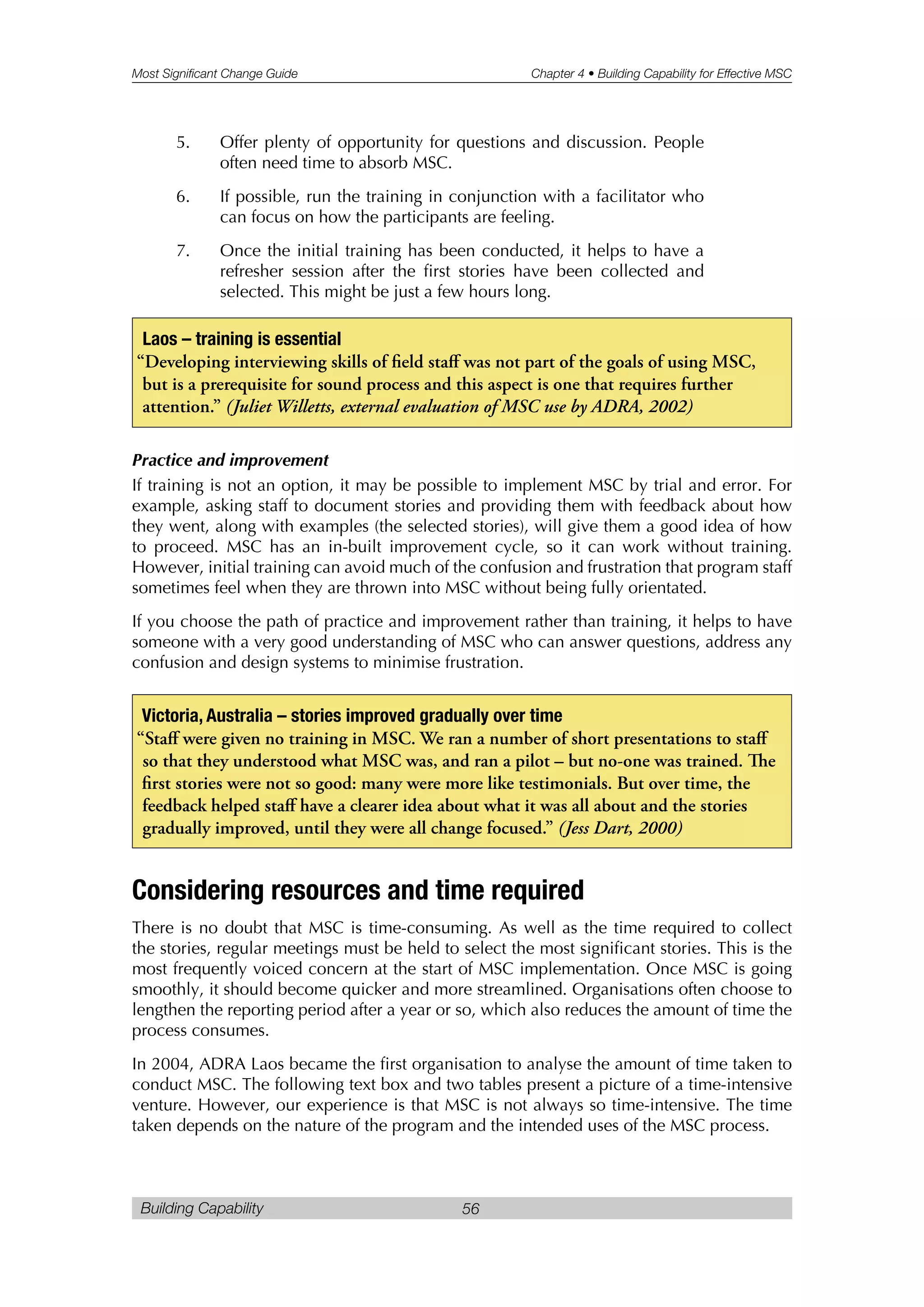 Most Significant Change Guide Chapter 4 • Building Capability for Effective MSC
Building Capability 56
5. Offer plenty of opportunity for questions and discussion. People
often need time to absorb MSC.
6. If possible, run the training in conjunction with a facilitator who
can focus on how the participants are feeling.
7. Once the initial training has been conducted, it helps to have a
refresher session after the first stories have been collected and
selected. This might be just a few hours long.
Practice and improvement
If training is not an option, it may be possible to implement MSC by trial and error. For
example, asking staff to document stories and providing them with feedback about how
they went, along with examples (the selected stories), will give them a good idea of how
to proceed. MSC has an in-built improvement cycle, so it can work without training.
However, initial training can avoid much of the confusion and frustration that program staff
sometimes feel when they are thrown into MSC without being fully orientated.
If you choose the path of practice and improvement rather than training, it helps to have
someone with a very good understanding of MSC who can answer questions, address any
confusion and design systems to minimise frustration.
Considering resources and time required
There is no doubt that MSC is time-consuming. As well as the time required to collect
the stories, regular meetings must be held to select the most significant stories. This is the
most frequently voiced concern at the start of MSC implementation. Once MSC is going
smoothly, it should become quicker and more streamlined. Organisations often choose to
lengthen the reporting period after a year or so, which also reduces the amount of time the
process consumes.
In 2004, ADRA Laos became the first organisation to analyse the amount of time taken to
conduct MSC. The following text box and two tables present a picture of a time-intensive
venture. However, our experience is that MSC is not always so time-intensive. The time
taken depends on the nature of the program and the intended uses of the MSC process.
Victoria, Australia – stories improved gradually over time
“Staff were given no training in MSC. We ran a number of short presentations to staff
so that they understood what MSC was, and ran a pilot – but no-one was trained. e
first stories were not so good: many were more like testimonials. But over time, the
feedback helped staff have a clearer idea about what it was all about and the stories
gradually improved, until they were all change focused.” (Jess Dart, 2000)
Laos – training is essential
“Developing interviewing skills of field staff was not part of the goals of using MSC,
but is a prerequisite for sound process and this aspect is one that requires further
attention.” (Juliet Willetts, external evaluation of MSC use by ADRA, 2002)
 