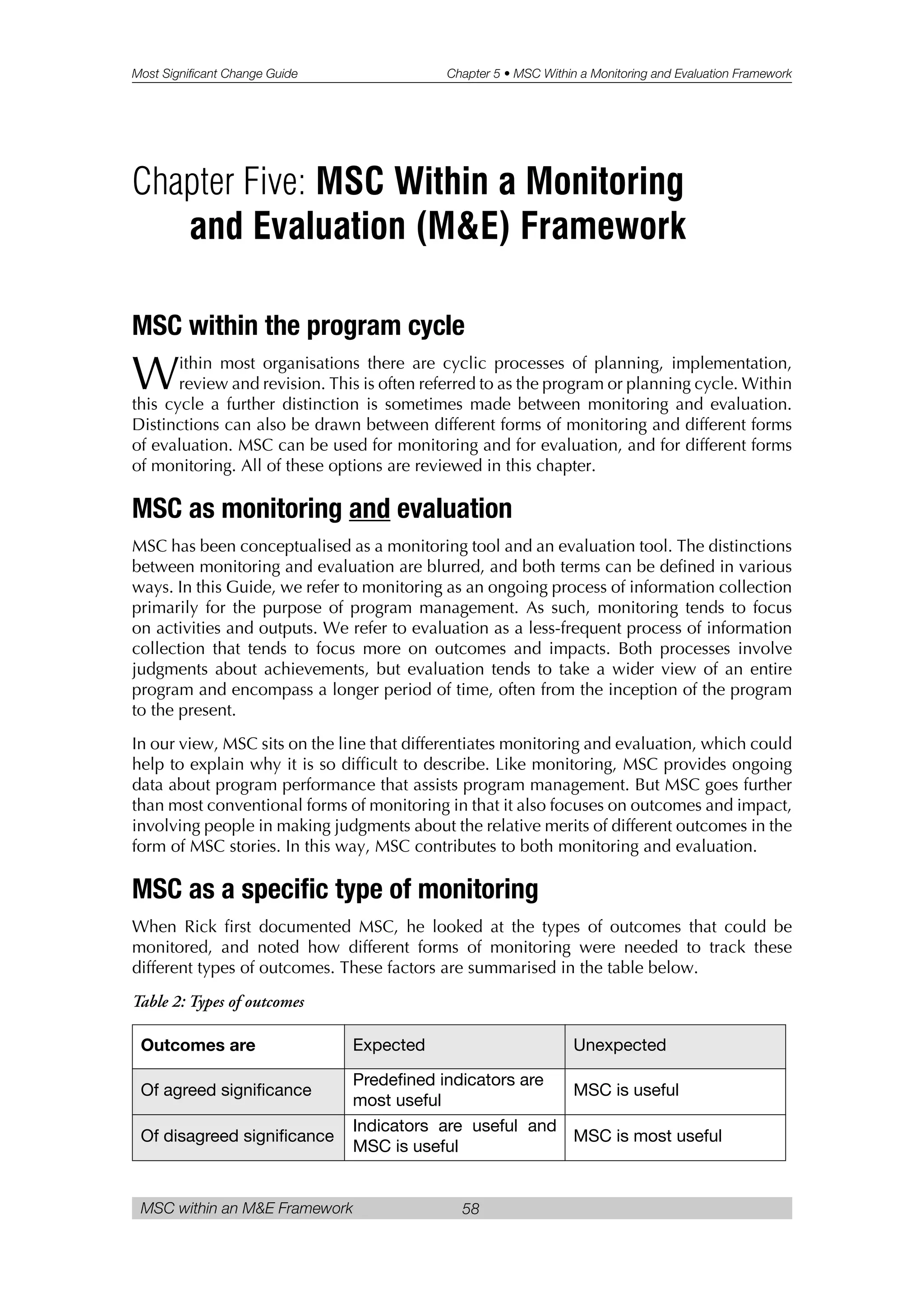 Most Significant Change Guide Chapter 5 • MSC Within a Monitoring and Evaluation Framework
MSC within an M&E Framework 58
MSC within the program cycle
Within most organisations there are cyclic processes of planning, implementation,
review and revision. This is often referred to as the program or planning cycle. Within
this cycle a further distinction is sometimes made between monitoring and evaluation.
Distinctions can also be drawn between different forms of monitoring and different forms
of evaluation. MSC can be used for monitoring and for evaluation, and for different forms
of monitoring. All of these options are reviewed in this chapter.
MSC as monitoring and evaluation
MSC has been conceptualised as a monitoring tool and an evaluation tool. The distinctions
between monitoring and evaluation are blurred, and both terms can be defined in various
ways. In this Guide, we refer to monitoring as an ongoing process of information collection
primarily for the purpose of program management. As such, monitoring tends to focus
on activities and outputs. We refer to evaluation as a less-frequent process of information
collection that tends to focus more on outcomes and impacts. Both processes involve
judgments about achievements, but evaluation tends to take a wider view of an entire
program and encompass a longer period of time, often from the inception of the program
to the present.
In our view, MSC sits on the line that differentiates monitoring and evaluation, which could
help to explain why it is so difficult to describe. Like monitoring, MSC provides ongoing
data about program performance that assists program management. But MSC goes further
than most conventional forms of monitoring in that it also focuses on outcomes and impact,
involving people in making judgments about the relative merits of different outcomes in the
form of MSC stories. In this way, MSC contributes to both monitoring and evaluation.
MSC as a specific type of monitoring
When Rick first documented MSC, he looked at the types of outcomes that could be
monitored, and noted how different forms of monitoring were needed to track these
different types of outcomes. These factors are summarised in the table below.
Table 2: Types of outcomes
Outcomes are Expected Unexpected
Of agreed significance
Predefined indicators are
most useful
MSC is useful
Of disagreed significance
Indicators are useful and
MSC is useful
MSC is most useful
Chapter Five: MSC Within a Monitoring
and Evaluation (M&E) Framework
 