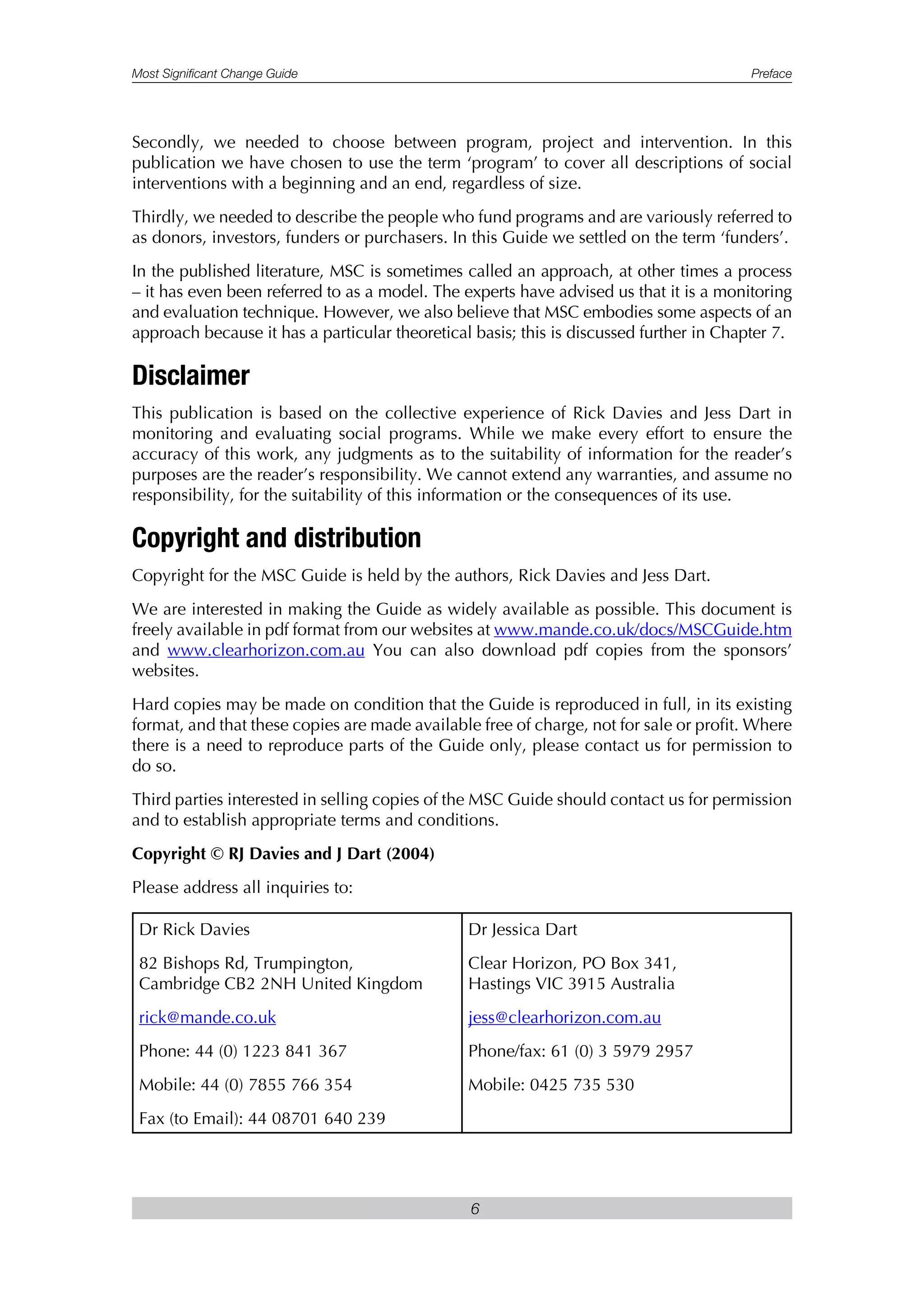 Most Significant Change Guide Preface
6
Secondly, we needed to choose between program, project and intervention. In this
publication we have chosen to use the term ‘program’ to cover all descriptions of social
interventions with a beginning and an end, regardless of size.
Thirdly, we needed to describe the people who fund programs and are variously referred to
as donors, investors, funders or purchasers. In this Guide we settled on the term ‘funders’.
In the published literature, MSC is sometimes called an approach, at other times a process
– it has even been referred to as a model. The experts have advised us that it is a monitoring
and evaluation technique. However, we also believe that MSC embodies some aspects of an
approach because it has a particular theoretical basis; this is discussed further in Chapter 7.
Disclaimer
This publication is based on the collective experience of Rick Davies and Jess Dart in
monitoring and evaluating social programs. While we make every effort to ensure the
accuracy of this work, any judgments as to the suitability of information for the reader’s
purposes are the reader’s responsibility. We cannot extend any warranties, and assume no
responsibility, for the suitability of this information or the consequences of its use.
Copyright and distribution
Copyright for the MSC Guide is held by the authors, Rick Davies and Jess Dart.
We are interested in making the Guide as widely available as possible. This document is
freely available in pdf format from our websites at www.mande.co.uk/docs/MSCGuide.htm
and www.clearhorizon.com.au You can also download pdf copies from the sponsors’
websites.
Hard copies may be made on condition that the Guide is reproduced in full, in its existing
format, and that these copies are made available free of charge, not for sale or profit. Where
there is a need to reproduce parts of the Guide only, please contact us for permission to
do so.
Third parties interested in selling copies of the MSC Guide should contact us for permission
and to establish appropriate terms and conditions.
Copyright © RJ Davies and J Dart (2004)
Please address all inquiries to:
Dr Rick Davies
82 Bishops Rd, Trumpington,
Cambridge CB2 2NH United Kingdom
rick@mande.co.uk
Phone: 44 (0) 1223 841 367
Mobile: 44 (0) 7855 766 354
Fax (to Email): 44 08701 640 239
Dr Jessica Dart
Clear Horizon, PO Box 341,
Hastings VIC 3915 Australia
jess@clearhorizon.com.au
Phone/fax: 61 (0) 3 5979 2957
Mobile: 0425 735 530
 