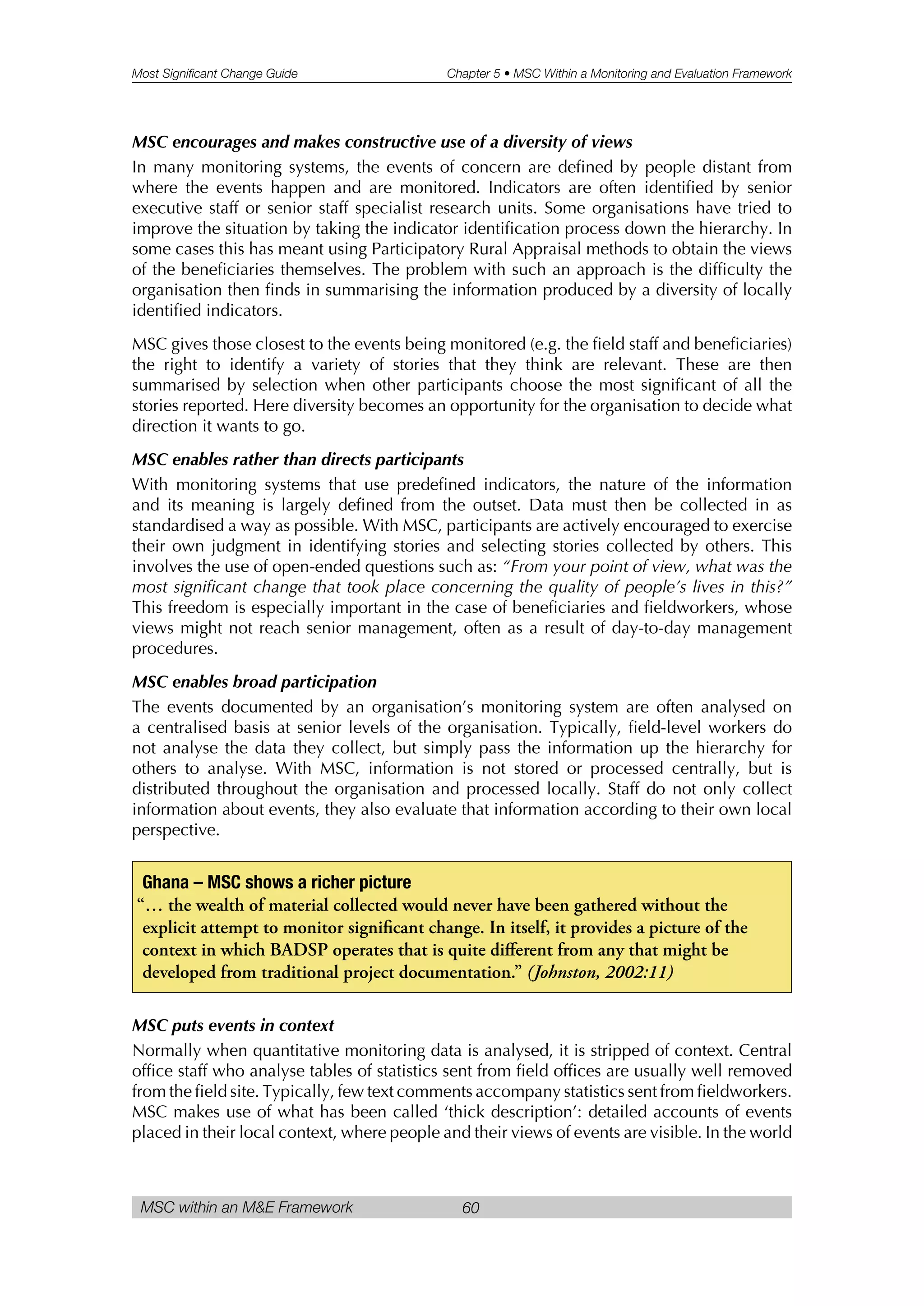 Most Significant Change Guide Chapter 5 • MSC Within a Monitoring and Evaluation Framework
MSC within an M&E Framework 60
MSC encourages and makes constructive use of a diversity of views
In many monitoring systems, the events of concern are defined by people distant from
where the events happen and are monitored. Indicators are often identified by senior
executive staff or senior staff specialist research units. Some organisations have tried to
improve the situation by taking the indicator identification process down the hierarchy. In
some cases this has meant using Participatory Rural Appraisal methods to obtain the views
of the beneficiaries themselves. The problem with such an approach is the difficulty the
organisation then finds in summarising the information produced by a diversity of locally
identified indicators.
MSC gives those closest to the events being monitored (e.g. the field staff and beneficiaries)
the right to identify a variety of stories that they think are relevant. These are then
summarised by selection when other participants choose the most significant of all the
stories reported. Here diversity becomes an opportunity for the organisation to decide what
direction it wants to go.
MSC enables rather than directs participants
With monitoring systems that use predefined indicators, the nature of the information
and its meaning is largely defined from the outset. Data must then be collected in as
standardised a way as possible. With MSC, participants are actively encouraged to exercise
their own judgment in identifying stories and selecting stories collected by others. This
involves the use of open-ended questions such as: “From your point of view, what was the
most significant change that took place concerning the quality of people’s lives in this?”
This freedom is especially important in the case of beneficiaries and fieldworkers, whose
views might not reach senior management, often as a result of day-to-day management
procedures.
MSC enables broad participation
The events documented by an organisation’s monitoring system are often analysed on
a centralised basis at senior levels of the organisation. Typically, field-level workers do
not analyse the data they collect, but simply pass the information up the hierarchy for
others to analyse. With MSC, information is not stored or processed centrally, but is
distributed throughout the organisation and processed locally. Staff do not only collect
information about events, they also evaluate that information according to their own local
perspective.
MSC puts events in context
Normally when quantitative monitoring data is analysed, it is stripped of context. Central
office staff who analyse tables of statistics sent from field offices are usually well removed
from the field site. Typically, few text comments accompany statistics sent from fieldworkers.
MSC makes use of what has been called ‘thick description’: detailed accounts of events
placed in their local context, where people and their views of events are visible. In the world
Ghana – MSC shows a richer picture
“… the wealth of material collected would never have been gathered without the
explicit attempt to monitor significant change. In itself, it provides a picture of the
context in which BADSP operates that is quite different from any that might be
developed from traditional project documentation.” (Johnston, 2002:11)
 