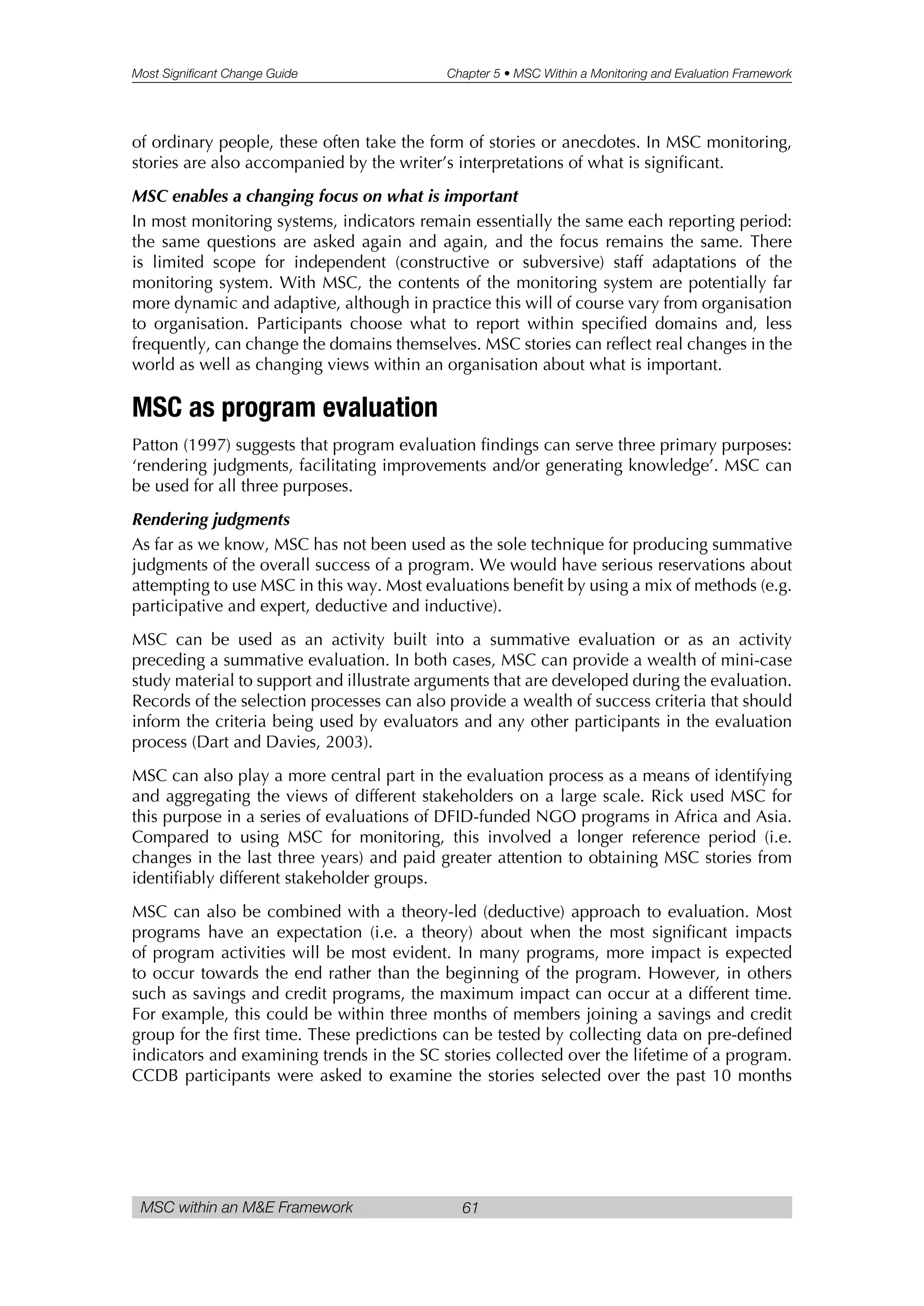 Most Significant Change Guide Chapter 5 • MSC Within a Monitoring and Evaluation Framework
MSC within an M&E Framework 61
of ordinary people, these often take the form of stories or anecdotes. In MSC monitoring,
stories are also accompanied by the writer’s interpretations of what is significant.
MSC enables a changing focus on what is important
In most monitoring systems, indicators remain essentially the same each reporting period:
the same questions are asked again and again, and the focus remains the same. There
is limited scope for independent (constructive or subversive) staff adaptations of the
monitoring system. With MSC, the contents of the monitoring system are potentially far
more dynamic and adaptive, although in practice this will of course vary from organisation
to organisation. Participants choose what to report within specified domains and, less
frequently, can change the domains themselves. MSC stories can reflect real changes in the
world as well as changing views within an organisation about what is important.
MSC as program evaluation
Patton (1997) suggests that program evaluation findings can serve three primary purposes:
‘rendering judgments, facilitating improvements and/or generating knowledge’. MSC can
be used for all three purposes.
Rendering judgments
As far as we know, MSC has not been used as the sole technique for producing summative
judgments of the overall success of a program. We would have serious reservations about
attempting to use MSC in this way. Most evaluations benefit by using a mix of methods (e.g.
participative and expert, deductive and inductive).
MSC can be used as an activity built into a summative evaluation or as an activity
preceding a summative evaluation. In both cases, MSC can provide a wealth of mini-case
study material to support and illustrate arguments that are developed during the evaluation.
Records of the selection processes can also provide a wealth of success criteria that should
inform the criteria being used by evaluators and any other participants in the evaluation
process (Dart and Davies, 2003).
MSC can also play a more central part in the evaluation process as a means of identifying
and aggregating the views of different stakeholders on a large scale. Rick used MSC for
this purpose in a series of evaluations of DFID-funded NGO programs in Africa and Asia.
Compared to using MSC for monitoring, this involved a longer reference period (i.e.
changes in the last three years) and paid greater attention to obtaining MSC stories from
identifiably different stakeholder groups.
MSC can also be combined with a theory-led (deductive) approach to evaluation. Most
programs have an expectation (i.e. a theory) about when the most significant impacts
of program activities will be most evident. In many programs, more impact is expected
to occur towards the end rather than the beginning of the program. However, in others
such as savings and credit programs, the maximum impact can occur at a different time.
For example, this could be within three months of members joining a savings and credit
group for the first time. These predictions can be tested by collecting data on pre-defined
indicators and examining trends in the SC stories collected over the lifetime of a program.
CCDB participants were asked to examine the stories selected over the past 10 months
 