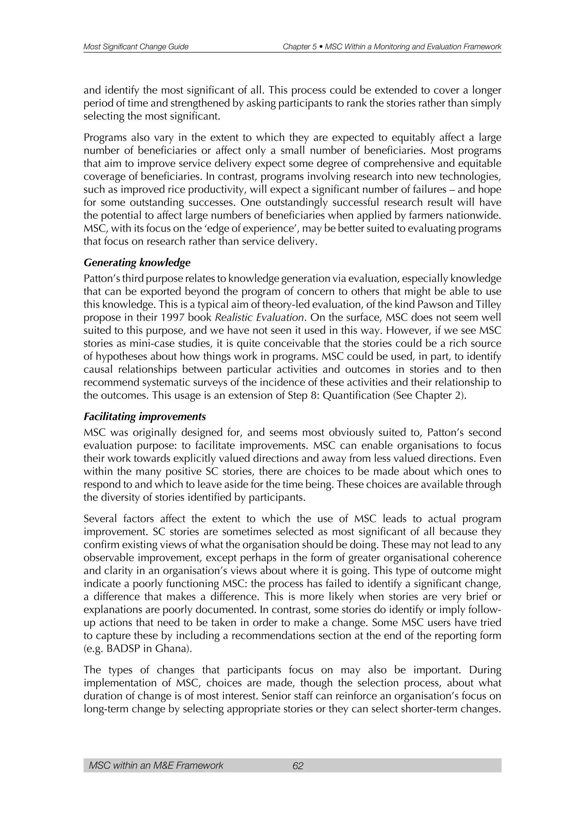 Most Significant Change Guide Chapter 5 • MSC Within a Monitoring and Evaluation Framework
MSC within an M&E Framework 62
and identify the most significant of all. This process could be extended to cover a longer
period of time and strengthened by asking participants to rank the stories rather than simply
selecting the most significant.
Programs also vary in the extent to which they are expected to equitably affect a large
number of beneficiaries or affect only a small number of beneficiaries. Most programs
that aim to improve service delivery expect some degree of comprehensive and equitable
coverage of beneficiaries. In contrast, programs involving research into new technologies,
such as improved rice productivity, will expect a significant number of failures – and hope
for some outstanding successes. One outstandingly successful research result will have
the potential to affect large numbers of beneficiaries when applied by farmers nationwide.
MSC, with its focus on the ‘edge of experience’, may be better suited to evaluating programs
that focus on research rather than service delivery.
Generating knowledge
Patton’s third purpose relates to knowledge generation via evaluation, especially knowledge
that can be exported beyond the program of concern to others that might be able to use
this knowledge. This is a typical aim of theory-led evaluation, of the kind Pawson and Tilley
propose in their 1997 book Realistic Evaluation. On the surface, MSC does not seem well
suited to this purpose, and we have not seen it used in this way. However, if we see MSC
stories as mini-case studies, it is quite conceivable that the stories could be a rich source
of hypotheses about how things work in programs. MSC could be used, in part, to identify
causal relationships between particular activities and outcomes in stories and to then
recommend systematic surveys of the incidence of these activities and their relationship to
the outcomes. This usage is an extension of Step 8: Quantification (See Chapter 2).
Facilitating improvements
MSC was originally designed for, and seems most obviously suited to, Patton’s second
evaluation purpose: to facilitate improvements. MSC can enable organisations to focus
their work towards explicitly valued directions and away from less valued directions. Even
within the many positive SC stories, there are choices to be made about which ones to
respond to and which to leave aside for the time being. These choices are available through
the diversity of stories identified by participants.
Several factors affect the extent to which the use of MSC leads to actual program
improvement. SC stories are sometimes selected as most significant of all because they
confirm existing views of what the organisation should be doing. These may not lead to any
observable improvement, except perhaps in the form of greater organisational coherence
and clarity in an organisation’s views about where it is going. This type of outcome might
indicate a poorly functioning MSC: the process has failed to identify a significant change,
a difference that makes a difference. This is more likely when stories are very brief or
explanations are poorly documented. In contrast, some stories do identify or imply follow-
up actions that need to be taken in order to make a change. Some MSC users have tried
to capture these by including a recommendations section at the end of the reporting form
(e.g. BADSP in Ghana).
The types of changes that participants focus on may also be important. During
implementation of MSC, choices are made, though the selection process, about what
duration of change is of most interest. Senior staff can reinforce an organisation’s focus on
long-term change by selecting appropriate stories or they can select shorter-term changes.
 