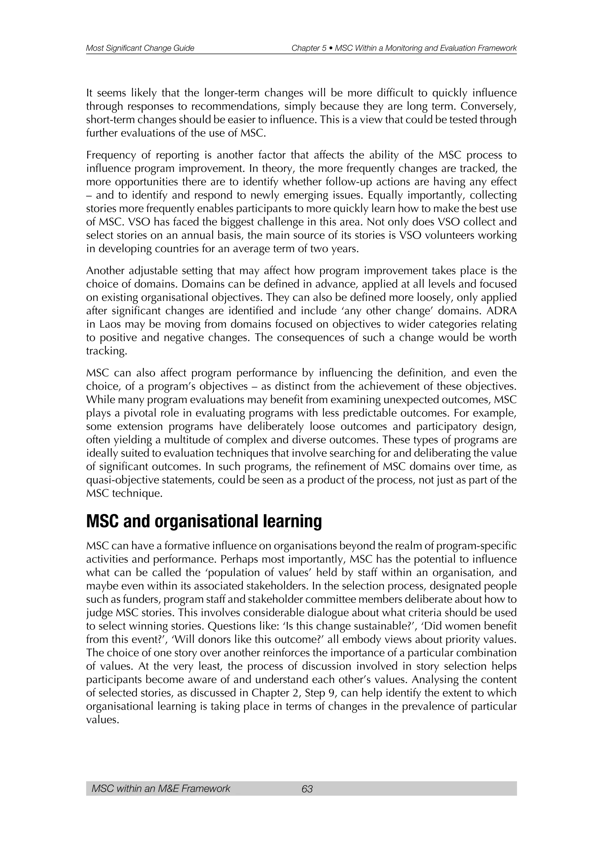 Most Significant Change Guide Chapter 5 • MSC Within a Monitoring and Evaluation Framework
MSC within an M&E Framework 63
It seems likely that the longer-term changes will be more difficult to quickly influence
through responses to recommendations, simply because they are long term. Conversely,
short-term changes should be easier to influence. This is a view that could be tested through
further evaluations of the use of MSC.
Frequency of reporting is another factor that affects the ability of the MSC process to
influence program improvement. In theory, the more frequently changes are tracked, the
more opportunities there are to identify whether follow-up actions are having any effect
– and to identify and respond to newly emerging issues. Equally importantly, collecting
stories more frequently enables participants to more quickly learn how to make the best use
of MSC. VSO has faced the biggest challenge in this area. Not only does VSO collect and
select stories on an annual basis, the main source of its stories is VSO volunteers working
in developing countries for an average term of two years.
Another adjustable setting that may affect how program improvement takes place is the
choice of domains. Domains can be defined in advance, applied at all levels and focused
on existing organisational objectives. They can also be defined more loosely, only applied
after significant changes are identified and include ‘any other change’ domains. ADRA
in Laos may be moving from domains focused on objectives to wider categories relating
to positive and negative changes. The consequences of such a change would be worth
tracking.
MSC can also affect program performance by influencing the definition, and even the
choice, of a program’s objectives – as distinct from the achievement of these objectives.
While many program evaluations may benefit from examining unexpected outcomes, MSC
plays a pivotal role in evaluating programs with less predictable outcomes. For example,
some extension programs have deliberately loose outcomes and participatory design,
often yielding a multitude of complex and diverse outcomes. These types of programs are
ideally suited to evaluation techniques that involve searching for and deliberating the value
of significant outcomes. In such programs, the refinement of MSC domains over time, as
quasi-objective statements, could be seen as a product of the process, not just as part of the
MSC technique.
MSC and organisational learning
MSC can have a formative influence on organisations beyond the realm of program-specific
activities and performance. Perhaps most importantly, MSC has the potential to influence
what can be called the ‘population of values’ held by staff within an organisation, and
maybe even within its associated stakeholders. In the selection process, designated people
such as funders, program staff and stakeholder committee members deliberate about how to
judge MSC stories. This involves considerable dialogue about what criteria should be used
to select winning stories. Questions like: ‘Is this change sustainable?’, ‘Did women benefit
from this event?’, ‘Will donors like this outcome?’ all embody views about priority values.
The choice of one story over another reinforces the importance of a particular combination
of values. At the very least, the process of discussion involved in story selection helps
participants become aware of and understand each other’s values. Analysing the content
of selected stories, as discussed in Chapter 2, Step 9, can help identify the extent to which
organisational learning is taking place in terms of changes in the prevalence of particular
values.
 