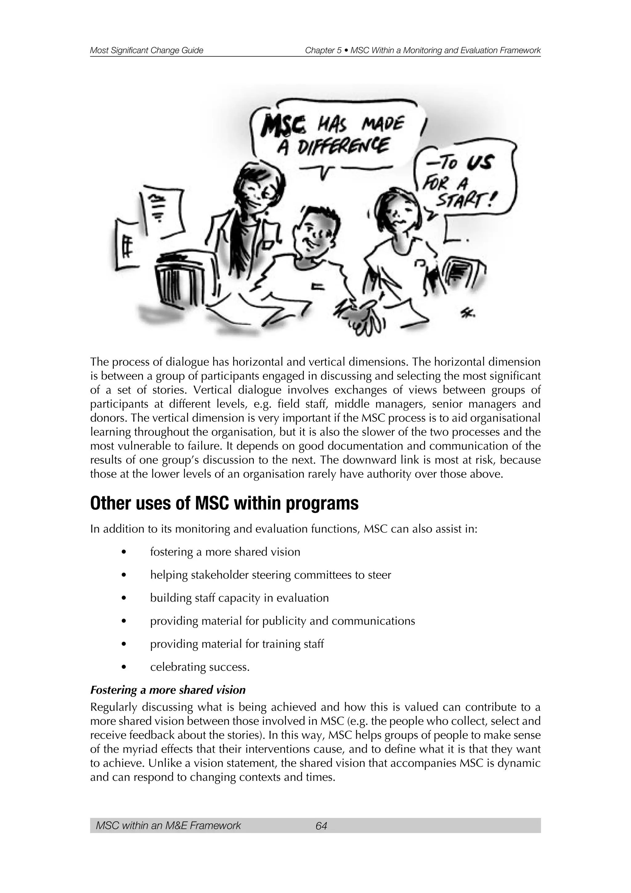 Most Significant Change Guide Chapter 5 • MSC Within a Monitoring and Evaluation Framework
MSC within an M&E Framework 64
The process of dialogue has horizontal and vertical dimensions. The horizontal dimension
is between a group of participants engaged in discussing and selecting the most significant
of a set of stories. Vertical dialogue involves exchanges of views between groups of
participants at different levels, e.g. field staff, middle managers, senior managers and
donors. The vertical dimension is very important if the MSC process is to aid organisational
learning throughout the organisation, but it is also the slower of the two processes and the
most vulnerable to failure. It depends on good documentation and communication of the
results of one group’s discussion to the next. The downward link is most at risk, because
those at the lower levels of an organisation rarely have authority over those above.
Other uses of MSC within programs
In addition to its monitoring and evaluation functions, MSC can also assist in:
• fostering a more shared vision
• helping stakeholder steering committees to steer
• building staff capacity in evaluation
• providing material for publicity and communications
• providing material for training staff
• celebrating success.
Fostering a more shared vision
Regularly discussing what is being achieved and how this is valued can contribute to a
more shared vision between those involved in MSC (e.g. the people who collect, select and
receive feedback about the stories). In this way, MSC helps groups of people to make sense
of the myriad effects that their interventions cause, and to define what it is that they want
to achieve. Unlike a vision statement, the shared vision that accompanies MSC is dynamic
and can respond to changing contexts and times.
 