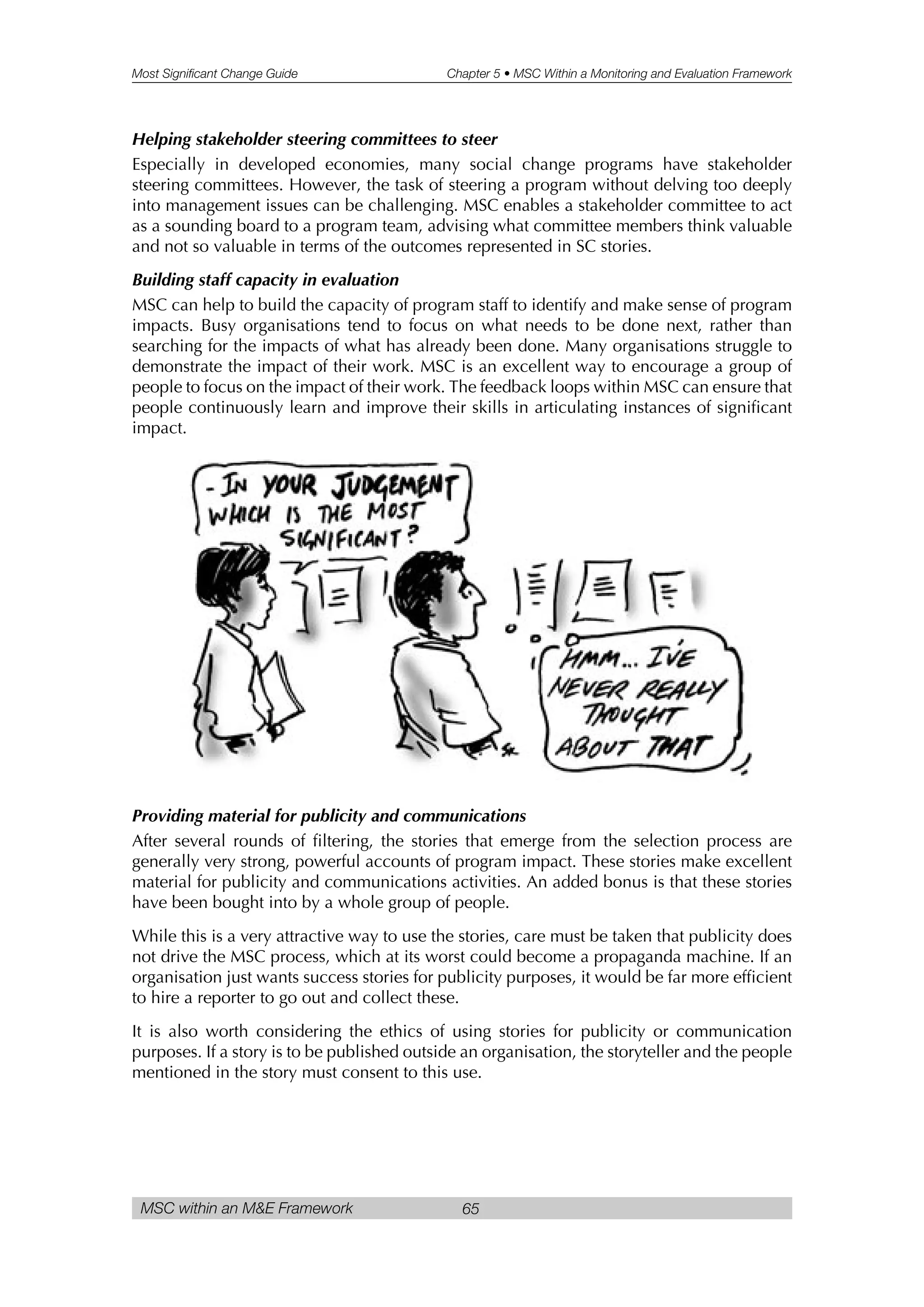 Most Significant Change Guide Chapter 5 • MSC Within a Monitoring and Evaluation Framework
MSC within an M&E Framework 65
Helping stakeholder steering committees to steer
Especially in developed economies, many social change programs have stakeholder
steering committees. However, the task of steering a program without delving too deeply
into management issues can be challenging. MSC enables a stakeholder committee to act
as a sounding board to a program team, advising what committee members think valuable
and not so valuable in terms of the outcomes represented in SC stories.
Building staff capacity in evaluation
MSC can help to build the capacity of program staff to identify and make sense of program
impacts. Busy organisations tend to focus on what needs to be done next, rather than
searching for the impacts of what has already been done. Many organisations struggle to
demonstrate the impact of their work. MSC is an excellent way to encourage a group of
people to focus on the impact of their work. The feedback loops within MSC can ensure that
people continuously learn and improve their skills in articulating instances of significant
impact.
Providing material for publicity and communications
After several rounds of filtering, the stories that emerge from the selection process are
generally very strong, powerful accounts of program impact. These stories make excellent
material for publicity and communications activities. An added bonus is that these stories
have been bought into by a whole group of people.
While this is a very attractive way to use the stories, care must be taken that publicity does
not drive the MSC process, which at its worst could become a propaganda machine. If an
organisation just wants success stories for publicity purposes, it would be far more efficient
to hire a reporter to go out and collect these.
It is also worth considering the ethics of using stories for publicity or communication
purposes. If a story is to be published outside an organisation, the storyteller and the people
mentioned in the story must consent to this use.
 