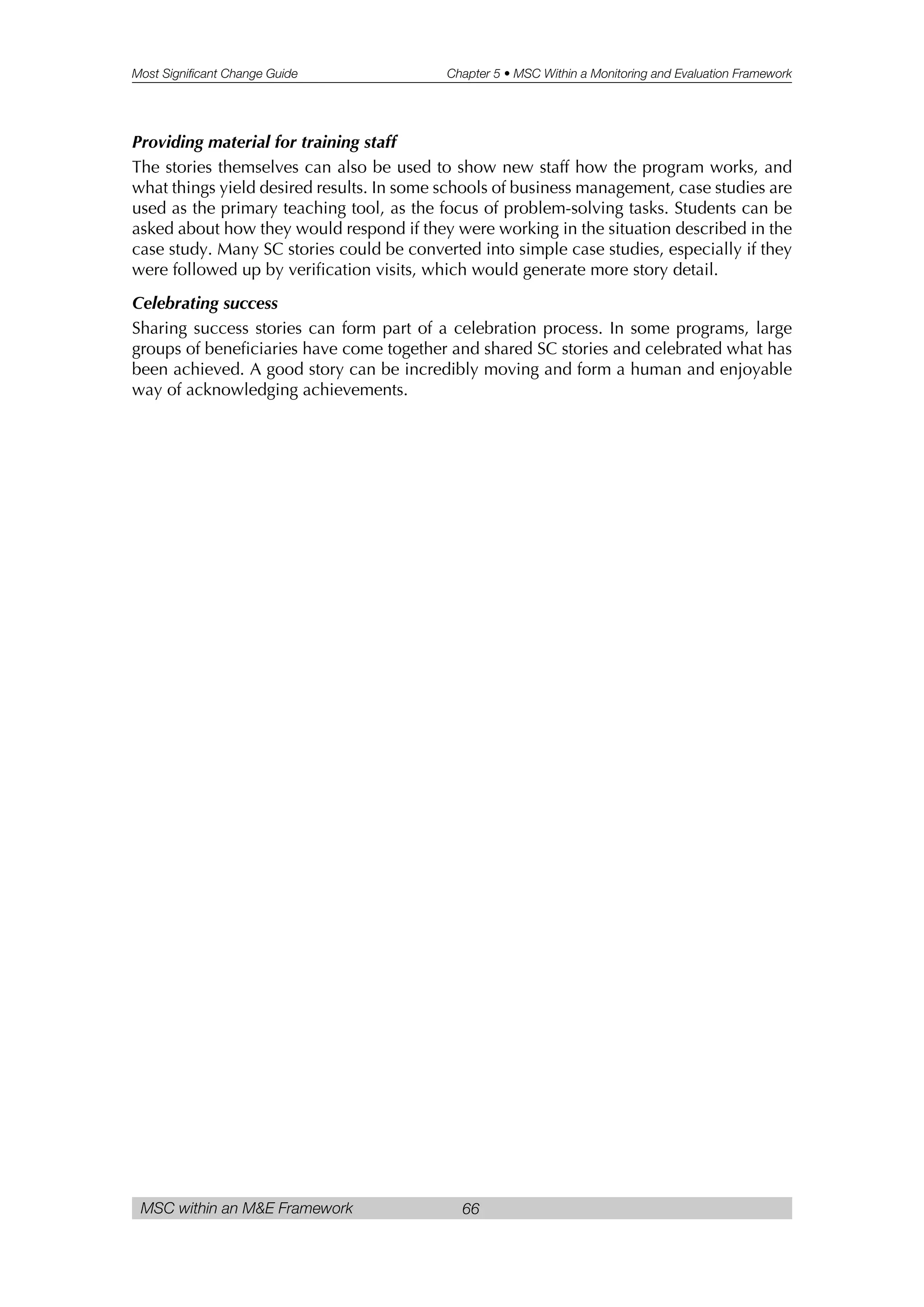 Most Significant Change Guide Chapter 5 • MSC Within a Monitoring and Evaluation Framework
MSC within an M&E Framework 66
Providing material for training staff
The stories themselves can also be used to show new staff how the program works, and
what things yield desired results. In some schools of business management, case studies are
used as the primary teaching tool, as the focus of problem-solving tasks. Students can be
asked about how they would respond if they were working in the situation described in the
case study. Many SC stories could be converted into simple case studies, especially if they
were followed up by verification visits, which would generate more story detail.
Celebrating success
Sharing success stories can form part of a celebration process. In some programs, large
groups of beneficiaries have come together and shared SC stories and celebrated what has
been achieved. A good story can be incredibly moving and form a human and enjoyable
way of acknowledging achievements.
 