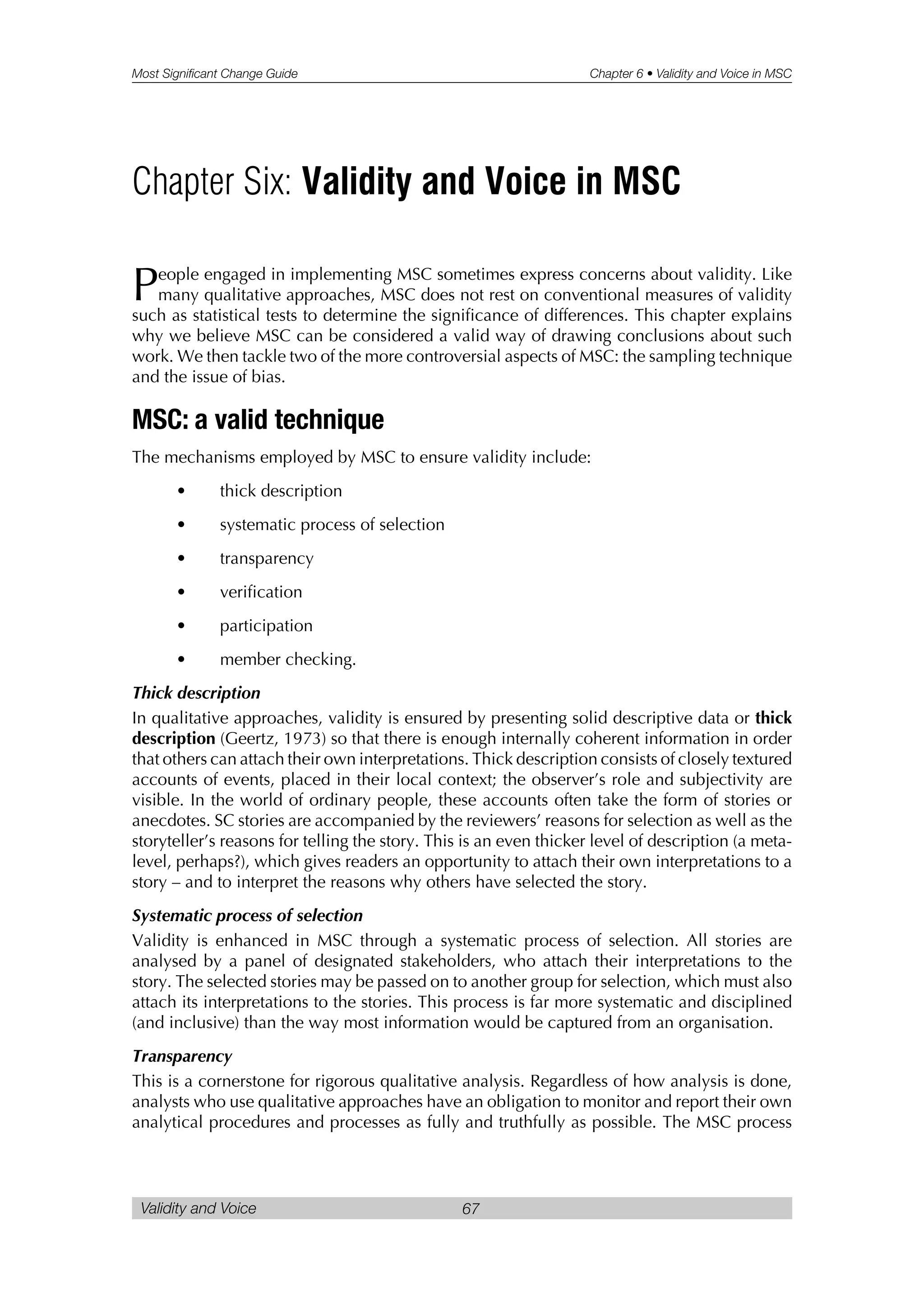 Most Significant Change Guide Chapter 6 • Validity and Voice in MSC
Validity and Voice 67
People engaged in implementing MSC sometimes express concerns about validity. Like
many qualitative approaches, MSC does not rest on conventional measures of validity
such as statistical tests to determine the significance of differences. This chapter explains
why we believe MSC can be considered a valid way of drawing conclusions about such
work. We then tackle two of the more controversial aspects of MSC: the sampling technique
and the issue of bias.
MSC: a valid technique
The mechanisms employed by MSC to ensure validity include:
• thick description
• systematic process of selection
• transparency
• verification
• participation
• member checking.
Thick description
In qualitative approaches, validity is ensured by presenting solid descriptive data or thick
description (Geertz, 1973) so that there is enough internally coherent information in order
that others can attach their own interpretations. Thick description consists of closely textured
accounts of events, placed in their local context; the observer’s role and subjectivity are
visible. In the world of ordinary people, these accounts often take the form of stories or
anecdotes. SC stories are accompanied by the reviewers’ reasons for selection as well as the
storyteller’s reasons for telling the story. This is an even thicker level of description (a meta-
level, perhaps?), which gives readers an opportunity to attach their own interpretations to a
story – and to interpret the reasons why others have selected the story.
Systematic process of selection
Validity is enhanced in MSC through a systematic process of selection. All stories are
analysed by a panel of designated stakeholders, who attach their interpretations to the
story. The selected stories may be passed on to another group for selection, which must also
attach its interpretations to the stories. This process is far more systematic and disciplined
(and inclusive) than the way most information would be captured from an organisation.
Transparency
This is a cornerstone for rigorous qualitative analysis. Regardless of how analysis is done,
analysts who use qualitative approaches have an obligation to monitor and report their own
analytical procedures and processes as fully and truthfully as possible. The MSC process
Chapter Six: Validity and Voice in MSC
 