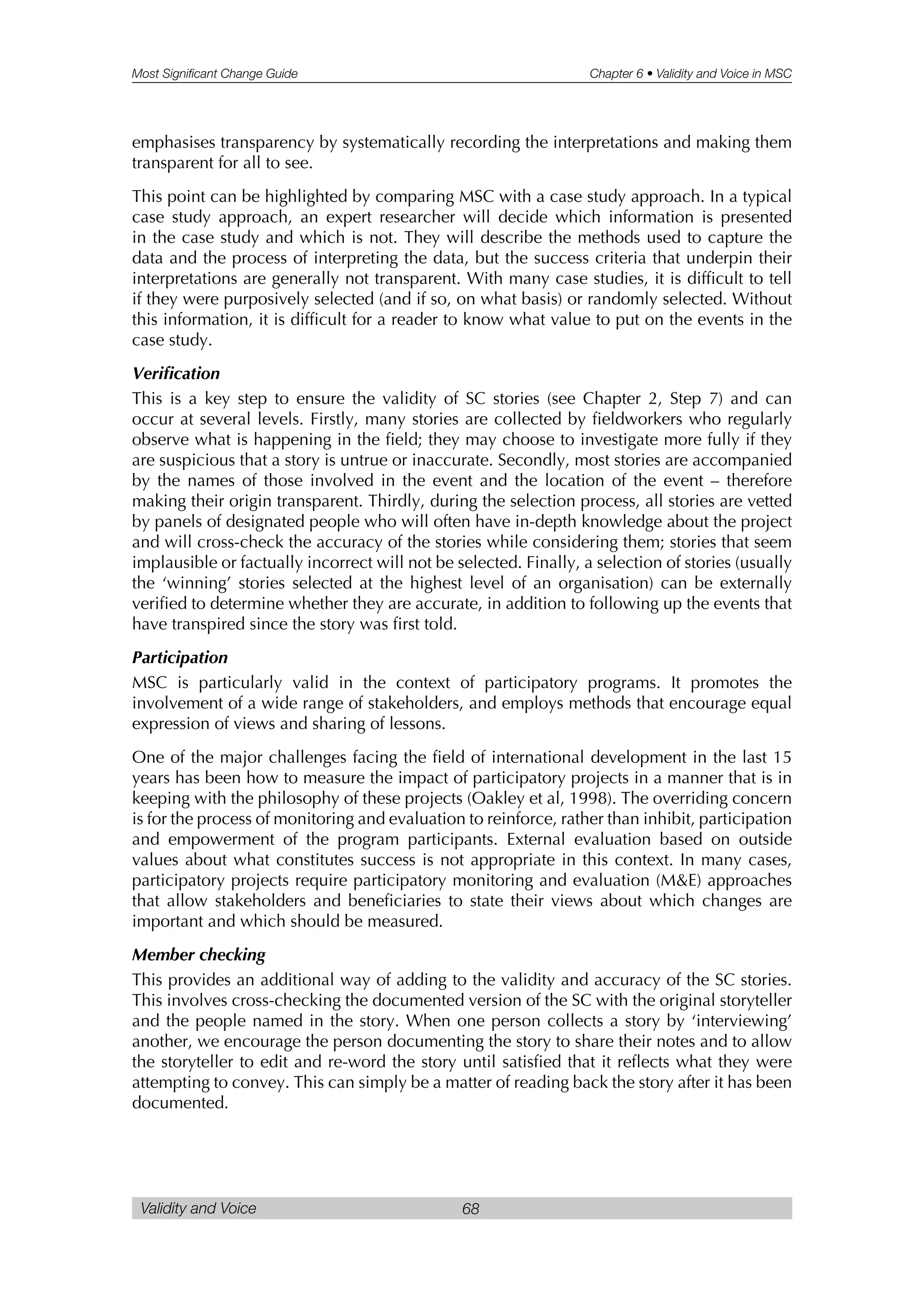 Most Significant Change Guide Chapter 6 • Validity and Voice in MSC
Validity and Voice 68
emphasises transparency by systematically recording the interpretations and making them
transparent for all to see.
This point can be highlighted by comparing MSC with a case study approach. In a typical
case study approach, an expert researcher will decide which information is presented
in the case study and which is not. They will describe the methods used to capture the
data and the process of interpreting the data, but the success criteria that underpin their
interpretations are generally not transparent. With many case studies, it is difficult to tell
if they were purposively selected (and if so, on what basis) or randomly selected. Without
this information, it is difficult for a reader to know what value to put on the events in the
case study.
Verification
This is a key step to ensure the validity of SC stories (see Chapter 2, Step 7) and can
occur at several levels. Firstly, many stories are collected by fieldworkers who regularly
observe what is happening in the field; they may choose to investigate more fully if they
are suspicious that a story is untrue or inaccurate. Secondly, most stories are accompanied
by the names of those involved in the event and the location of the event – therefore
making their origin transparent. Thirdly, during the selection process, all stories are vetted
by panels of designated people who will often have in-depth knowledge about the project
and will cross-check the accuracy of the stories while considering them; stories that seem
implausible or factually incorrect will not be selected. Finally, a selection of stories (usually
the ‘winning’ stories selected at the highest level of an organisation) can be externally
verified to determine whether they are accurate, in addition to following up the events that
have transpired since the story was first told.
Participation
MSC is particularly valid in the context of participatory programs. It promotes the
involvement of a wide range of stakeholders, and employs methods that encourage equal
expression of views and sharing of lessons.
One of the major challenges facing the field of international development in the last 15
years has been how to measure the impact of participatory projects in a manner that is in
keeping with the philosophy of these projects (Oakley et al, 1998). The overriding concern
is for the process of monitoring and evaluation to reinforce, rather than inhibit, participation
and empowerment of the program participants. External evaluation based on outside
values about what constitutes success is not appropriate in this context. In many cases,
participatory projects require participatory monitoring and evaluation (M&E) approaches
that allow stakeholders and beneficiaries to state their views about which changes are
important and which should be measured.
Member checking
This provides an additional way of adding to the validity and accuracy of the SC stories.
This involves cross-checking the documented version of the SC with the original storyteller
and the people named in the story. When one person collects a story by ‘interviewing’
another, we encourage the person documenting the story to share their notes and to allow
the storyteller to edit and re-word the story until satisfied that it reflects what they were
attempting to convey. This can simply be a matter of reading back the story after it has been
documented.
 