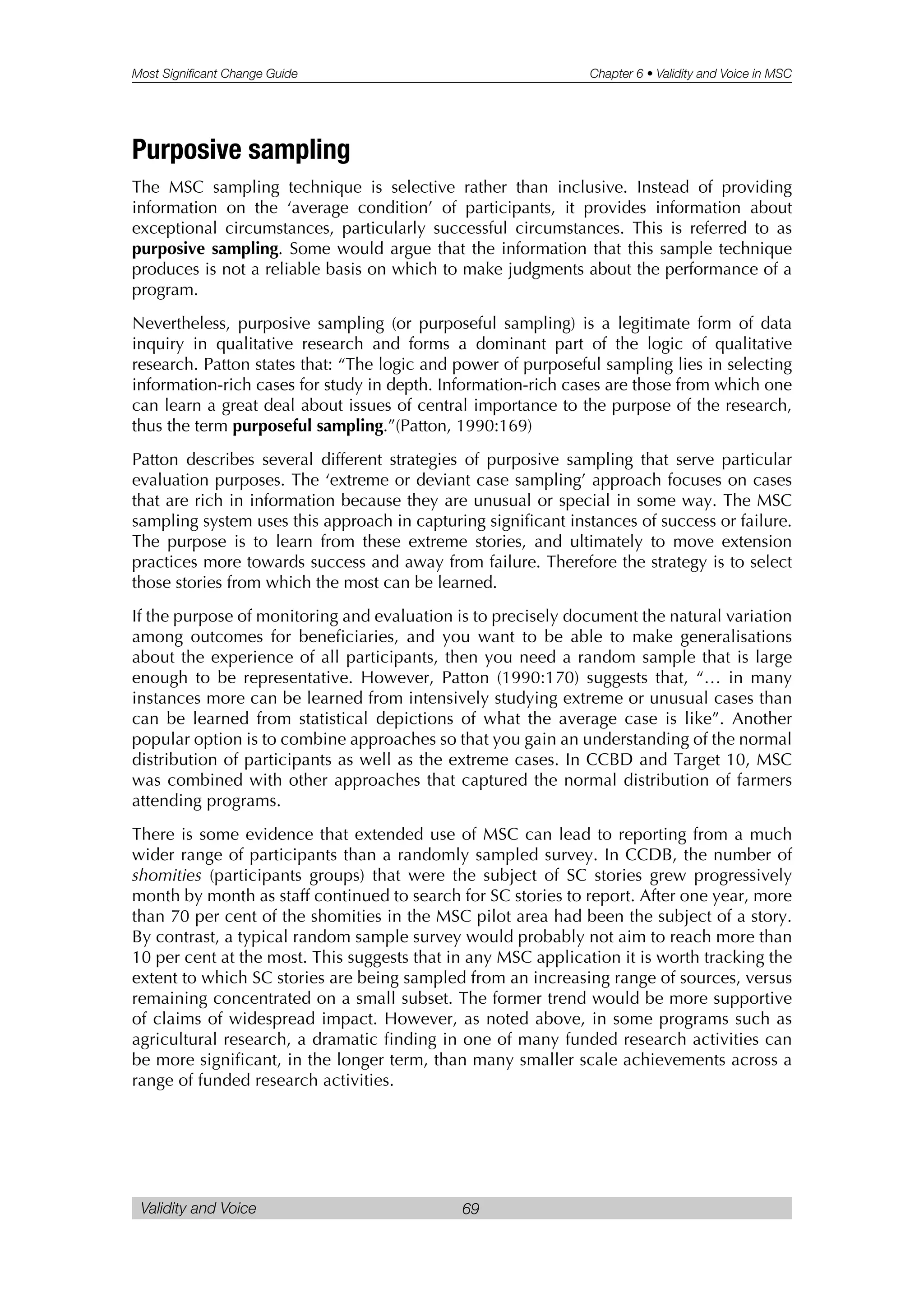 Most Significant Change Guide Chapter 6 • Validity and Voice in MSC
Validity and Voice 69
Purposive sampling
The MSC sampling technique is selective rather than inclusive. Instead of providing
information on the ‘average condition’ of participants, it provides information about
exceptional circumstances, particularly successful circumstances. This is referred to as
purposive sampling. Some would argue that the information that this sample technique
produces is not a reliable basis on which to make judgments about the performance of a
program.
Nevertheless, purposive sampling (or purposeful sampling) is a legitimate form of data
inquiry in qualitative research and forms a dominant part of the logic of qualitative
research. Patton states that: “The logic and power of purposeful sampling lies in selecting
information-rich cases for study in depth. Information-rich cases are those from which one
can learn a great deal about issues of central importance to the purpose of the research,
thus the term purposeful sampling.”(Patton, 1990:169)
Patton describes several different strategies of purposive sampling that serve particular
evaluation purposes. The ‘extreme or deviant case sampling’ approach focuses on cases
that are rich in information because they are unusual or special in some way. The MSC
sampling system uses this approach in capturing significant instances of success or failure.
The purpose is to learn from these extreme stories, and ultimately to move extension
practices more towards success and away from failure. Therefore the strategy is to select
those stories from which the most can be learned.
If the purpose of monitoring and evaluation is to precisely document the natural variation
among outcomes for beneficiaries, and you want to be able to make generalisations
about the experience of all participants, then you need a random sample that is large
enough to be representative. However, Patton (1990:170) suggests that, “… in many
instances more can be learned from intensively studying extreme or unusual cases than
can be learned from statistical depictions of what the average case is like”. Another
popular option is to combine approaches so that you gain an understanding of the normal
distribution of participants as well as the extreme cases. In CCBD and Target 10, MSC
was combined with other approaches that captured the normal distribution of farmers
attending programs.
There is some evidence that extended use of MSC can lead to reporting from a much
wider range of participants than a randomly sampled survey. In CCDB, the number of
shomities (participants groups) that were the subject of SC stories grew progressively
month by month as staff continued to search for SC stories to report. After one year, more
than 70 per cent of the shomities in the MSC pilot area had been the subject of a story.
By contrast, a typical random sample survey would probably not aim to reach more than
10 per cent at the most. This suggests that in any MSC application it is worth tracking the
extent to which SC stories are being sampled from an increasing range of sources, versus
remaining concentrated on a small subset. The former trend would be more supportive
of claims of widespread impact. However, as noted above, in some programs such as
agricultural research, a dramatic finding in one of many funded research activities can
be more significant, in the longer term, than many smaller scale achievements across a
range of funded research activities.
 