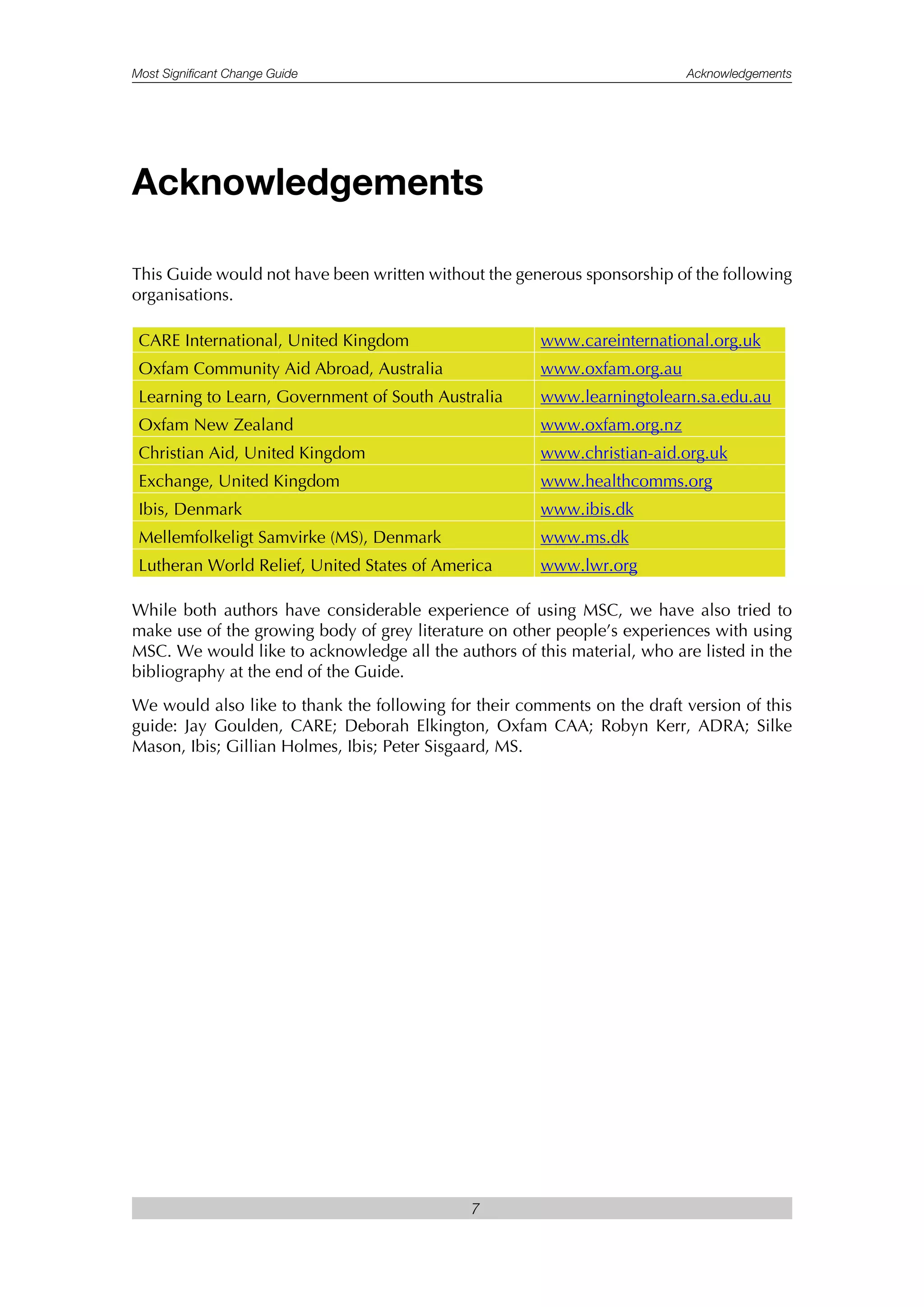 Most Significant Change Guide Acknowledgements
7
This Guide would not have been written without the generous sponsorship of the following
organisations.
CARE International, United Kingdom www.careinternational.org.uk
Oxfam Community Aid Abroad, Australia www.oxfam.org.au
Learning to Learn, Government of South Australia www.learningtolearn.sa.edu.au
Oxfam New Zealand www.oxfam.org.nz
Christian Aid, United Kingdom www.christian-aid.org.uk
Exchange, United Kingdom www.healthcomms.org
Ibis, Denmark www.ibis.dk
Mellemfolkeligt Samvirke (MS), Denmark www.ms.dk
Lutheran World Relief, United States of America www.lwr.org
While both authors have considerable experience of using MSC, we have also tried to
make use of the growing body of grey literature on other people’s experiences with using
MSC. We would like to acknowledge all the authors of this material, who are listed in the
bibliography at the end of the Guide.
We would also like to thank the following for their comments on the draft version of this
guide: Jay Goulden, CARE; Deborah Elkington, Oxfam CAA; Robyn Kerr, ADRA; Silke
Mason, Ibis; Gillian Holmes, Ibis; Peter Sisgaard, MS.
Acknowledgements
 