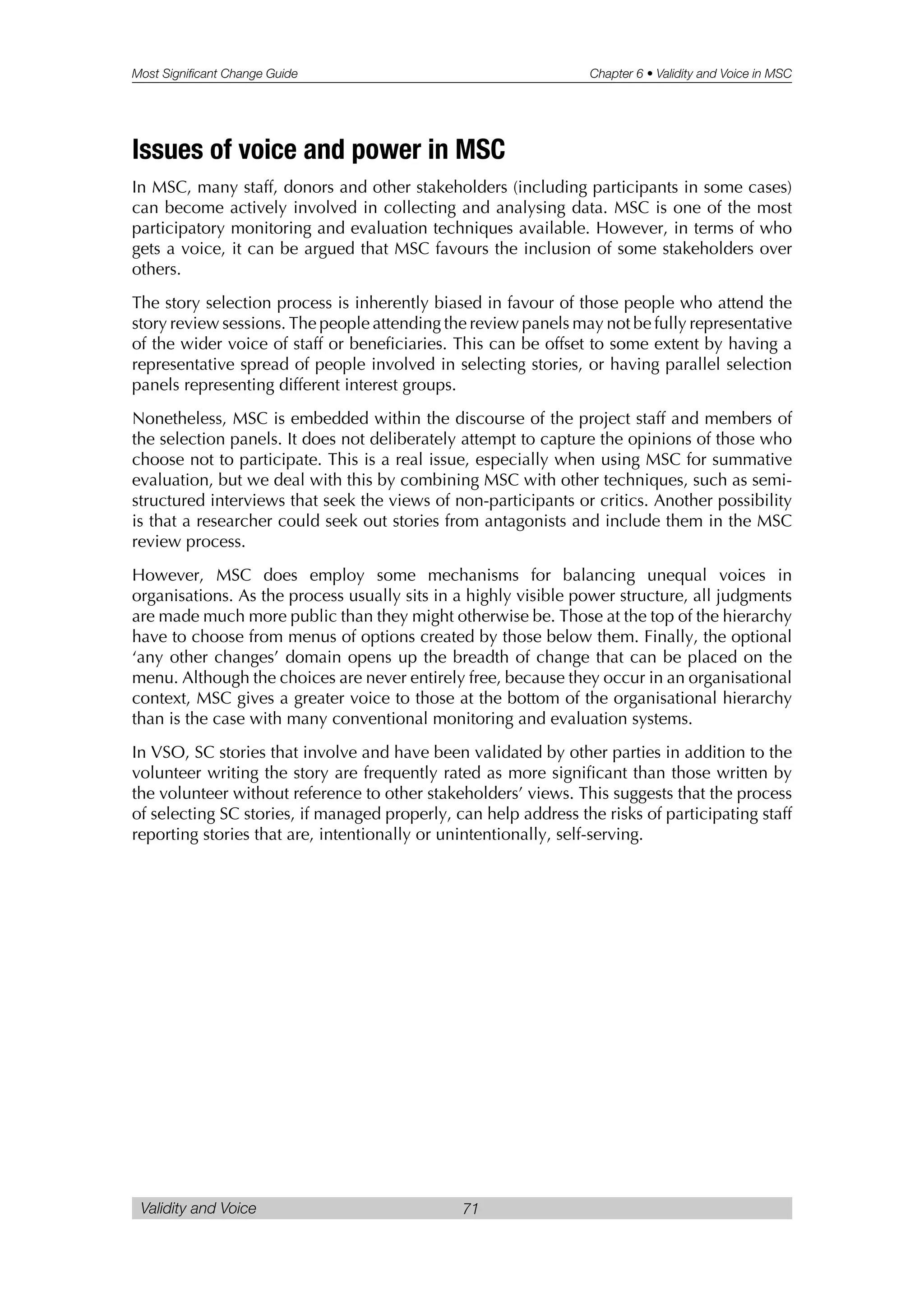 Most Significant Change Guide Chapter 6 • Validity and Voice in MSC
Validity and Voice 71
Issues of voice and power in MSC
In MSC, many staff, donors and other stakeholders (including participants in some cases)
can become actively involved in collecting and analysing data. MSC is one of the most
participatory monitoring and evaluation techniques available. However, in terms of who
gets a voice, it can be argued that MSC favours the inclusion of some stakeholders over
others.
The story selection process is inherently biased in favour of those people who attend the
story review sessions. The people attending the review panels may not be fully representative
of the wider voice of staff or beneficiaries. This can be offset to some extent by having a
representative spread of people involved in selecting stories, or having parallel selection
panels representing different interest groups.
Nonetheless, MSC is embedded within the discourse of the project staff and members of
the selection panels. It does not deliberately attempt to capture the opinions of those who
choose not to participate. This is a real issue, especially when using MSC for summative
evaluation, but we deal with this by combining MSC with other techniques, such as semi-
structured interviews that seek the views of non-participants or critics. Another possibility
is that a researcher could seek out stories from antagonists and include them in the MSC
review process.
However, MSC does employ some mechanisms for balancing unequal voices in
organisations. As the process usually sits in a highly visible power structure, all judgments
are made much more public than they might otherwise be. Those at the top of the hierarchy
have to choose from menus of options created by those below them. Finally, the optional
‘any other changes’ domain opens up the breadth of change that can be placed on the
menu. Although the choices are never entirely free, because they occur in an organisational
context, MSC gives a greater voice to those at the bottom of the organisational hierarchy
than is the case with many conventional monitoring and evaluation systems.
In VSO, SC stories that involve and have been validated by other parties in addition to the
volunteer writing the story are frequently rated as more significant than those written by
the volunteer without reference to other stakeholders’ views. This suggests that the process
of selecting SC stories, if managed properly, can help address the risks of participating staff
reporting stories that are, intentionally or unintentionally, self-serving.
 
