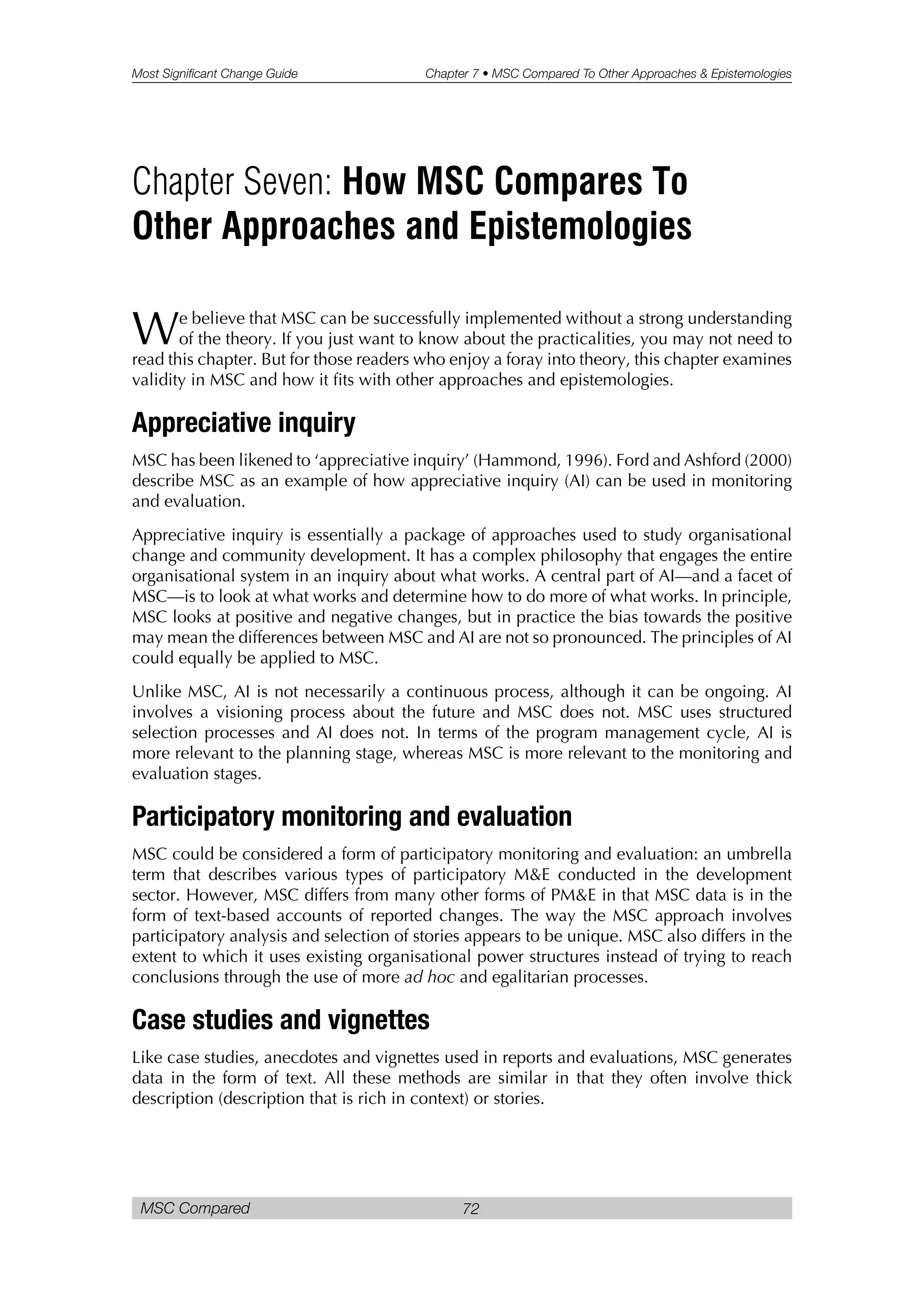 Most Significant Change Guide Chapter 7 • MSC Compared To Other Approaches & Epistemologies
MSC Compared 72
We believe that MSC can be successfully implemented without a strong understanding
of the theory. If you just want to know about the practicalities, you may not need to
read this chapter. But for those readers who enjoy a foray into theory, this chapter examines
validity in MSC and how it fits with other approaches and epistemologies.
Appreciative inquiry
MSC has been likened to ‘appreciative inquiry’ (Hammond, 1996). Ford and Ashford (2000)
describe MSC as an example of how appreciative inquiry (AI) can be used in monitoring
and evaluation.
Appreciative inquiry is essentially a package of approaches used to study organisational
change and community development. It has a complex philosophy that engages the entire
organisational system in an inquiry about what works. A central part of AI—and a facet of
MSC—is to look at what works and determine how to do more of what works. In principle,
MSC looks at positive and negative changes, but in practice the bias towards the positive
may mean the differences between MSC and AI are not so pronounced. The principles of AI
could equally be applied to MSC.
Unlike MSC, AI is not necessarily a continuous process, although it can be ongoing. AI
involves a visioning process about the future and MSC does not. MSC uses structured
selection processes and AI does not. In terms of the program management cycle, AI is
more relevant to the planning stage, whereas MSC is more relevant to the monitoring and
evaluation stages.
Participatory monitoring and evaluation
MSC could be considered a form of participatory monitoring and evaluation: an umbrella
term that describes various types of participatory M&E conducted in the development
sector. However, MSC differs from many other forms of PM&E in that MSC data is in the
form of text-based accounts of reported changes. The way the MSC approach involves
participatory analysis and selection of stories appears to be unique. MSC also differs in the
extent to which it uses existing organisational power structures instead of trying to reach
conclusions through the use of more ad hoc and egalitarian processes.
Case studies and vignettes
Like case studies, anecdotes and vignettes used in reports and evaluations, MSC generates
data in the form of text. All these methods are similar in that they often involve thick
description (description that is rich in context) or stories.
Chapter Seven: How MSC Compares To
Other Approaches and Epistemologies
 