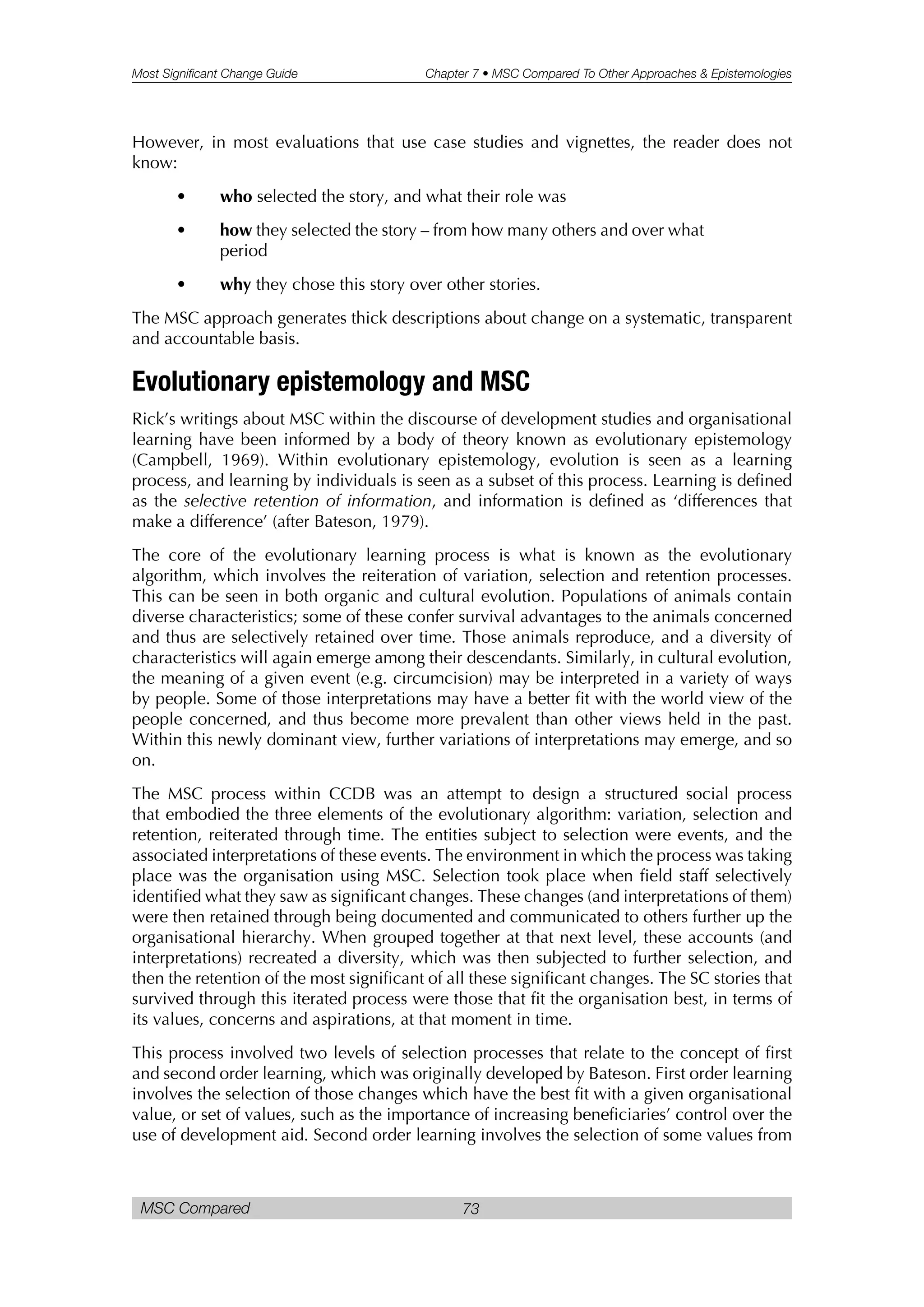 Most Significant Change Guide Chapter 7 • MSC Compared To Other Approaches & Epistemologies
MSC Compared 73
However, in most evaluations that use case studies and vignettes, the reader does not
know:
• who selected the story, and what their role was
• how they selected the story – from how many others and over what
period
• why they chose this story over other stories.
The MSC approach generates thick descriptions about change on a systematic, transparent
and accountable basis.
Evolutionary epistemology and MSC
Rick’s writings about MSC within the discourse of development studies and organisational
learning have been informed by a body of theory known as evolutionary epistemology
(Campbell, 1969). Within evolutionary epistemology, evolution is seen as a learning
process, and learning by individuals is seen as a subset of this process. Learning is defined
as the selective retention of information, and information is defined as ‘differences that
make a difference’ (after Bateson, 1979).
The core of the evolutionary learning process is what is known as the evolutionary
algorithm, which involves the reiteration of variation, selection and retention processes.
This can be seen in both organic and cultural evolution. Populations of animals contain
diverse characteristics; some of these confer survival advantages to the animals concerned
and thus are selectively retained over time. Those animals reproduce, and a diversity of
characteristics will again emerge among their descendants. Similarly, in cultural evolution,
the meaning of a given event (e.g. circumcision) may be interpreted in a variety of ways
by people. Some of those interpretations may have a better fit with the world view of the
people concerned, and thus become more prevalent than other views held in the past.
Within this newly dominant view, further variations of interpretations may emerge, and so
on.
The MSC process within CCDB was an attempt to design a structured social process
that embodied the three elements of the evolutionary algorithm: variation, selection and
retention, reiterated through time. The entities subject to selection were events, and the
associated interpretations of these events. The environment in which the process was taking
place was the organisation using MSC. Selection took place when field staff selectively
identified what they saw as significant changes. These changes (and interpretations of them)
were then retained through being documented and communicated to others further up the
organisational hierarchy. When grouped together at that next level, these accounts (and
interpretations) recreated a diversity, which was then subjected to further selection, and
then the retention of the most significant of all these significant changes. The SC stories that
survived through this iterated process were those that fit the organisation best, in terms of
its values, concerns and aspirations, at that moment in time.
This process involved two levels of selection processes that relate to the concept of first
and second order learning, which was originally developed by Bateson. First order learning
involves the selection of those changes which have the best fit with a given organisational
value, or set of values, such as the importance of increasing beneficiaries’ control over the
use of development aid. Second order learning involves the selection of some values from
 