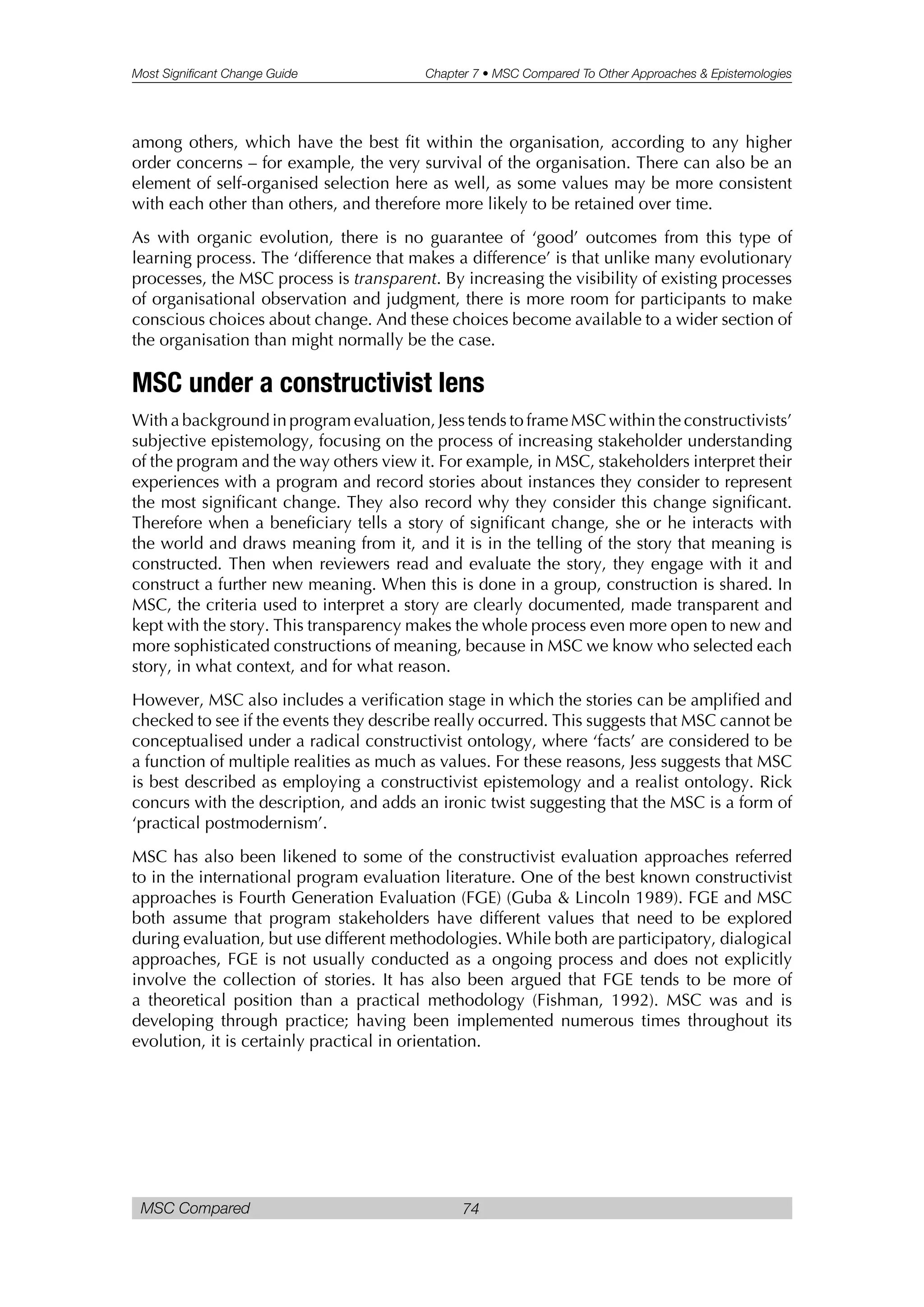 Most Significant Change Guide Chapter 7 • MSC Compared To Other Approaches & Epistemologies
MSC Compared 74
among others, which have the best fit within the organisation, according to any higher
order concerns – for example, the very survival of the organisation. There can also be an
element of self-organised selection here as well, as some values may be more consistent
with each other than others, and therefore more likely to be retained over time.
As with organic evolution, there is no guarantee of ‘good’ outcomes from this type of
learning process. The ‘difference that makes a difference’ is that unlike many evolutionary
processes, the MSC process is transparent. By increasing the visibility of existing processes
of organisational observation and judgment, there is more room for participants to make
conscious choices about change. And these choices become available to a wider section of
the organisation than might normally be the case.
MSC under a constructivist lens
With a background in program evaluation, Jess tends to frame MSC within the constructivists’
subjective epistemology, focusing on the process of increasing stakeholder understanding
of the program and the way others view it. For example, in MSC, stakeholders interpret their
experiences with a program and record stories about instances they consider to represent
the most significant change. They also record why they consider this change significant.
Therefore when a beneficiary tells a story of significant change, she or he interacts with
the world and draws meaning from it, and it is in the telling of the story that meaning is
constructed. Then when reviewers read and evaluate the story, they engage with it and
construct a further new meaning. When this is done in a group, construction is shared. In
MSC, the criteria used to interpret a story are clearly documented, made transparent and
kept with the story. This transparency makes the whole process even more open to new and
more sophisticated constructions of meaning, because in MSC we know who selected each
story, in what context, and for what reason.
However, MSC also includes a verification stage in which the stories can be amplified and
checked to see if the events they describe really occurred. This suggests that MSC cannot be
conceptualised under a radical constructivist ontology, where ‘facts’ are considered to be
a function of multiple realities as much as values. For these reasons, Jess suggests that MSC
is best described as employing a constructivist epistemology and a realist ontology. Rick
concurs with the description, and adds an ironic twist suggesting that the MSC is a form of
‘practical postmodernism’.
MSC has also been likened to some of the constructivist evaluation approaches referred
to in the international program evaluation literature. One of the best known constructivist
approaches is Fourth Generation Evaluation (FGE) (Guba & Lincoln 1989). FGE and MSC
both assume that program stakeholders have different values that need to be explored
during evaluation, but use different methodologies. While both are participatory, dialogical
approaches, FGE is not usually conducted as a ongoing process and does not explicitly
involve the collection of stories. It has also been argued that FGE tends to be more of
a theoretical position than a practical methodology (Fishman, 1992). MSC was and is
developing through practice; having been implemented numerous times throughout its
evolution, it is certainly practical in orientation.
 