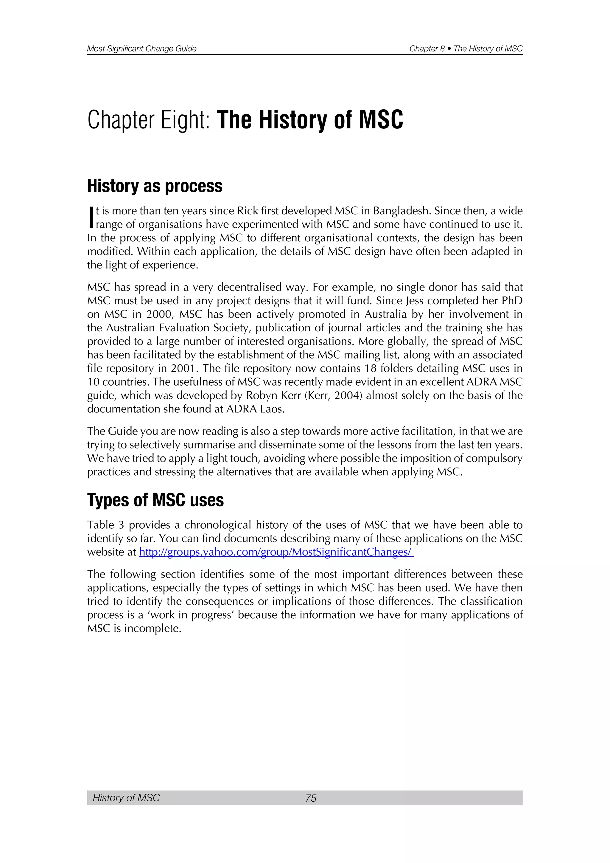Most Significant Change Guide Chapter 8 • The History of MSC
History of MSC 75
History as process
It is more than ten years since Rick first developed MSC in Bangladesh. Since then, a wide
range of organisations have experimented with MSC and some have continued to use it.
In the process of applying MSC to different organisational contexts, the design has been
modified. Within each application, the details of MSC design have often been adapted in
the light of experience.
MSC has spread in a very decentralised way. For example, no single donor has said that
MSC must be used in any project designs that it will fund. Since Jess completed her PhD
on MSC in 2000, MSC has been actively promoted in Australia by her involvement in
the Australian Evaluation Society, publication of journal articles and the training she has
provided to a large number of interested organisations. More globally, the spread of MSC
has been facilitated by the establishment of the MSC mailing list, along with an associated
file repository in 2001. The file repository now contains 18 folders detailing MSC uses in
10 countries. The usefulness of MSC was recently made evident in an excellent ADRA MSC
guide, which was developed by Robyn Kerr (Kerr, 2004) almost solely on the basis of the
documentation she found at ADRA Laos.
The Guide you are now reading is also a step towards more active facilitation, in that we are
trying to selectively summarise and disseminate some of the lessons from the last ten years.
We have tried to apply a light touch, avoiding where possible the imposition of compulsory
practices and stressing the alternatives that are available when applying MSC.
Types of MSC uses
Table 3 provides a chronological history of the uses of MSC that we have been able to
identify so far. You can find documents describing many of these applications on the MSC
website at http://groups.yahoo.com/group/MostSignificantChanges/
The following section identifies some of the most important differences between these
applications, especially the types of settings in which MSC has been used. We have then
tried to identify the consequences or implications of those differences. The classification
process is a ‘work in progress’ because the information we have for many applications of
MSC is incomplete.
Chapter Eight: The History of MSC
 