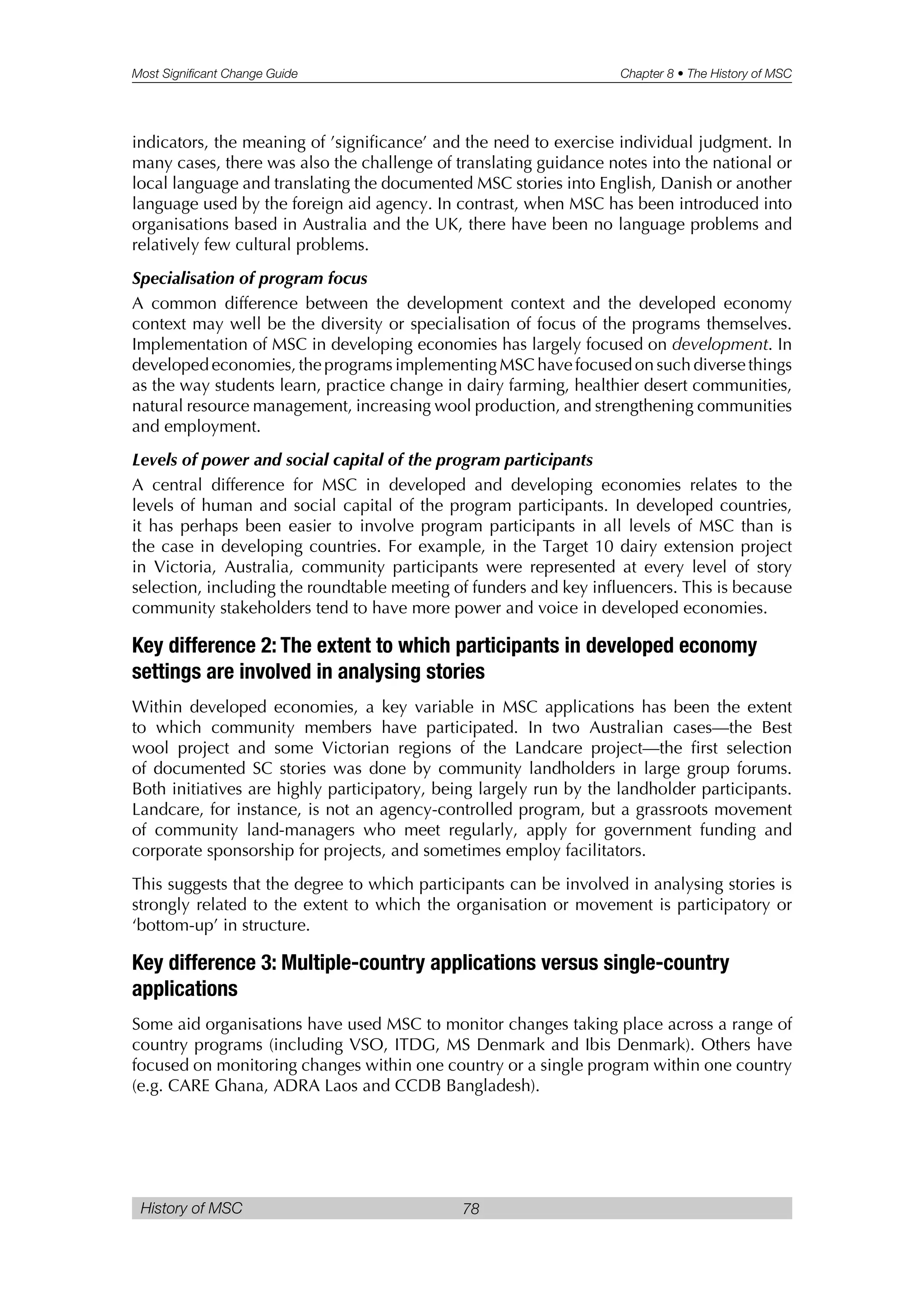 Most Significant Change Guide Chapter 8 • The History of MSC
History of MSC 78
indicators, the meaning of ’significance’ and the need to exercise individual judgment. In
many cases, there was also the challenge of translating guidance notes into the national or
local language and translating the documented MSC stories into English, Danish or another
language used by the foreign aid agency. In contrast, when MSC has been introduced into
organisations based in Australia and the UK, there have been no language problems and
relatively few cultural problems.
Specialisation of program focus
A common difference between the development context and the developed economy
context may well be the diversity or specialisation of focus of the programs themselves.
Implementation of MSC in developing economies has largely focused on development. In
developed economies, the programs implementing MSC have focused on such diverse things
as the way students learn, practice change in dairy farming, healthier desert communities,
natural resource management, increasing wool production, and strengthening communities
and employment.
Levels of power and social capital of the program participants
A central difference for MSC in developed and developing economies relates to the
levels of human and social capital of the program participants. In developed countries,
it has perhaps been easier to involve program participants in all levels of MSC than is
the case in developing countries. For example, in the Target 10 dairy extension project
in Victoria, Australia, community participants were represented at every level of story
selection, including the roundtable meeting of funders and key influencers. This is because
community stakeholders tend to have more power and voice in developed economies.
Key difference 2: The extent to which participants in developed economy
settings are involved in analysing stories
Within developed economies, a key variable in MSC applications has been the extent
to which community members have participated. In two Australian cases—the Best
wool project and some Victorian regions of the Landcare project—the first selection
of documented SC stories was done by community landholders in large group forums.
Both initiatives are highly participatory, being largely run by the landholder participants.
Landcare, for instance, is not an agency-controlled program, but a grassroots movement
of community land-managers who meet regularly, apply for government funding and
corporate sponsorship for projects, and sometimes employ facilitators.
This suggests that the degree to which participants can be involved in analysing stories is
strongly related to the extent to which the organisation or movement is participatory or
‘bottom-up’ in structure.
Key difference 3: Multiple-country applications versus single-country
applications
Some aid organisations have used MSC to monitor changes taking place across a range of
country programs (including VSO, ITDG, MS Denmark and Ibis Denmark). Others have
focused on monitoring changes within one country or a single program within one country
(e.g. CARE Ghana, ADRA Laos and CCDB Bangladesh).
 