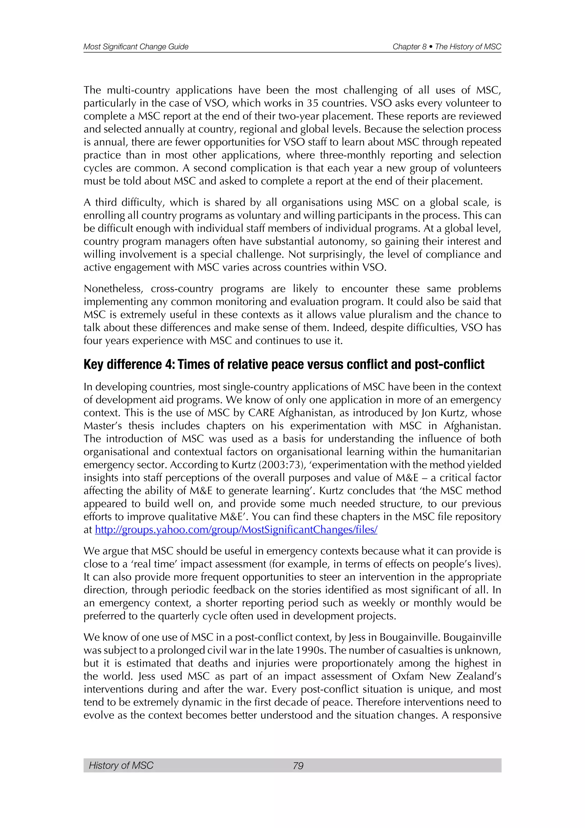 Most Significant Change Guide Chapter 8 • The History of MSC
History of MSC 79
The multi-country applications have been the most challenging of all uses of MSC,
particularly in the case of VSO, which works in 35 countries. VSO asks every volunteer to
complete a MSC report at the end of their two-year placement. These reports are reviewed
and selected annually at country, regional and global levels. Because the selection process
is annual, there are fewer opportunities for VSO staff to learn about MSC through repeated
practice than in most other applications, where three-monthly reporting and selection
cycles are common. A second complication is that each year a new group of volunteers
must be told about MSC and asked to complete a report at the end of their placement.
A third difficulty, which is shared by all organisations using MSC on a global scale, is
enrolling all country programs as voluntary and willing participants in the process. This can
be difficult enough with individual staff members of individual programs. At a global level,
country program managers often have substantial autonomy, so gaining their interest and
willing involvement is a special challenge. Not surprisingly, the level of compliance and
active engagement with MSC varies across countries within VSO.
Nonetheless, cross-country programs are likely to encounter these same problems
implementing any common monitoring and evaluation program. It could also be said that
MSC is extremely useful in these contexts as it allows value pluralism and the chance to
talk about these differences and make sense of them. Indeed, despite difficulties, VSO has
four years experience with MSC and continues to use it.
Key difference 4: Times of relative peace versus conflict and post-conflict
In developing countries, most single-country applications of MSC have been in the context
of development aid programs. We know of only one application in more of an emergency
context. This is the use of MSC by CARE Afghanistan, as introduced by Jon Kurtz, whose
Master’s thesis includes chapters on his experimentation with MSC in Afghanistan.
The introduction of MSC was used as a basis for understanding the influence of both
organisational and contextual factors on organisational learning within the humanitarian
emergency sector. According to Kurtz (2003:73), ‘experimentation with the method yielded
insights into staff perceptions of the overall purposes and value of M&E – a critical factor
affecting the ability of M&E to generate learning’. Kurtz concludes that ‘the MSC method
appeared to build well on, and provide some much needed structure, to our previous
efforts to improve qualitative M&E’. You can find these chapters in the MSC file repository
at http://groups.yahoo.com/group/MostSignificantChanges/files/
We argue that MSC should be useful in emergency contexts because what it can provide is
close to a ‘real time’ impact assessment (for example, in terms of effects on people’s lives).
It can also provide more frequent opportunities to steer an intervention in the appropriate
direction, through periodic feedback on the stories identified as most significant of all. In
an emergency context, a shorter reporting period such as weekly or monthly would be
preferred to the quarterly cycle often used in development projects.
We know of one use of MSC in a post-conflict context, by Jess in Bougainville. Bougainville
was subject to a prolonged civil war in the late 1990s. The number of casualties is unknown,
but it is estimated that deaths and injuries were proportionately among the highest in
the world. Jess used MSC as part of an impact assessment of Oxfam New Zealand’s
interventions during and after the war. Every post-conflict situation is unique, and most
tend to be extremely dynamic in the first decade of peace. Therefore interventions need to
evolve as the context becomes better understood and the situation changes. A responsive
 