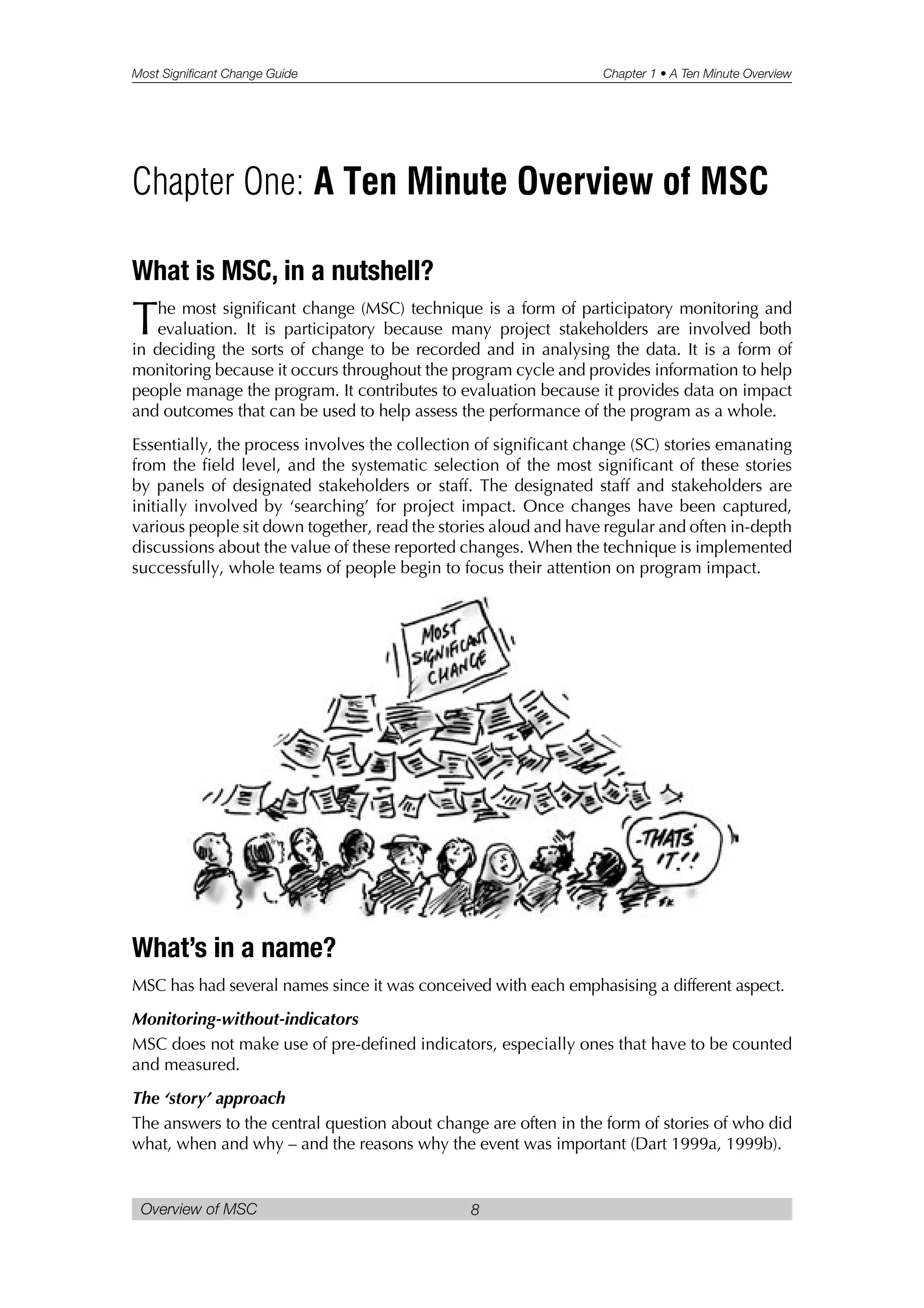 Most Significant Change Guide Chapter 1 • A Ten Minute Overview
Overview of MSC 8
What is MSC, in a nutshell?
The most significant change (MSC) technique is a form of participatory monitoring and
evaluation. It is participatory because many project stakeholders are involved both
in deciding the sorts of change to be recorded and in analysing the data. It is a form of
monitoring because it occurs throughout the program cycle and provides information to help
people manage the program. It contributes to evaluation because it provides data on impact
and outcomes that can be used to help assess the performance of the program as a whole.
Essentially, the process involves the collection of significant change (SC) stories emanating
from the field level, and the systematic selection of the most significant of these stories
by panels of designated stakeholders or staff. The designated staff and stakeholders are
initially involved by ‘searching’ for project impact. Once changes have been captured,
various people sit down together, read the stories aloud and have regular and often in-depth
discussions about the value of these reported changes. When the technique is implemented
successfully, whole teams of people begin to focus their attention on program impact.
What’s in a name?
MSC has had several names since it was conceived with each emphasising a different aspect.
Monitoring-without-indicators
MSC does not make use of pre-defined indicators, especially ones that have to be counted
and measured.
The ‘story’ approach
The answers to the central question about change are often in the form of stories of who did
what, when and why – and the reasons why the event was important (Dart 1999a, 1999b).
Chapter One: A Ten Minute Overview of MSC
 