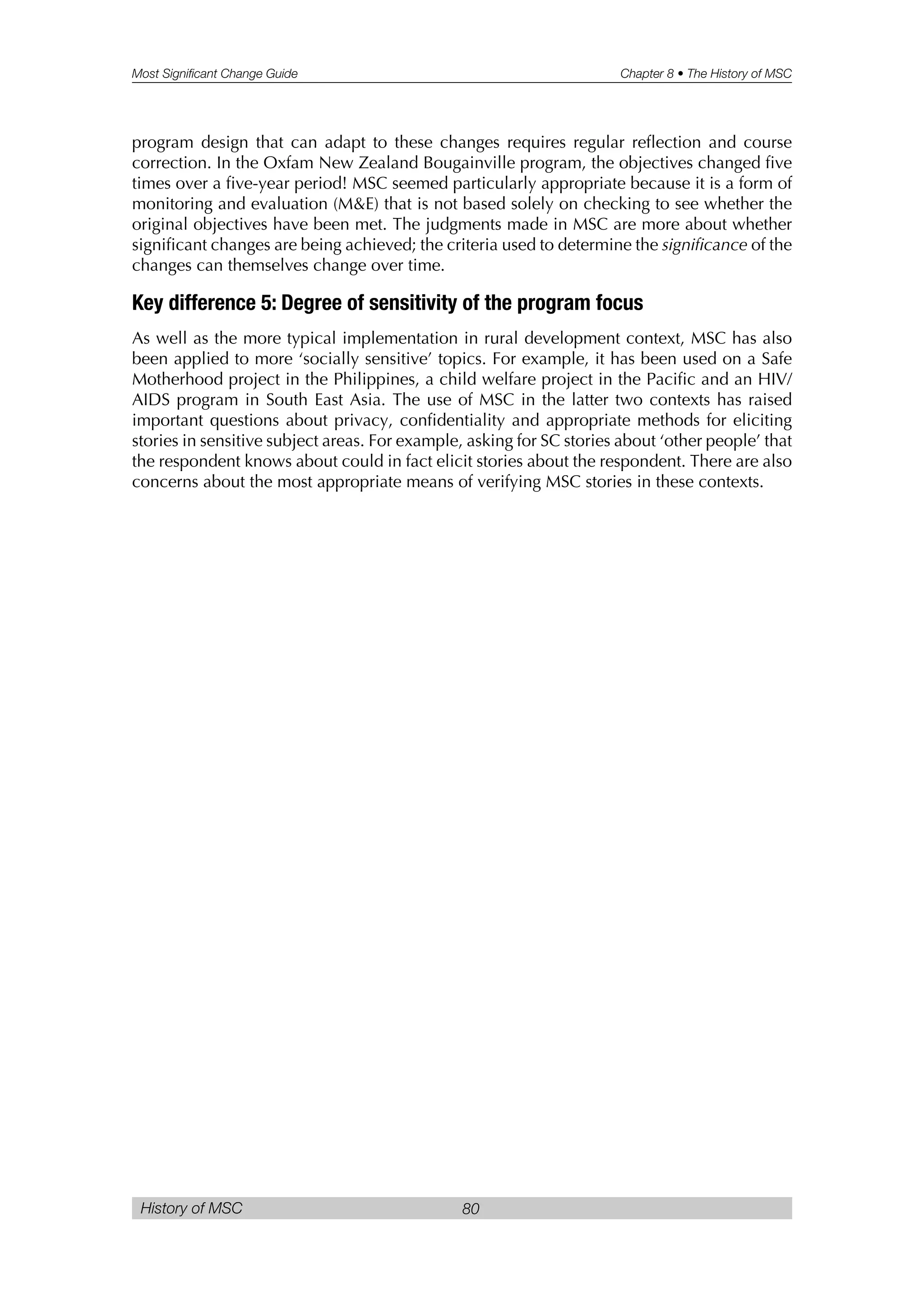 Most Significant Change Guide Chapter 8 • The History of MSC
History of MSC 80
program design that can adapt to these changes requires regular reflection and course
correction. In the Oxfam New Zealand Bougainville program, the objectives changed five
times over a five-year period! MSC seemed particularly appropriate because it is a form of
monitoring and evaluation (M&E) that is not based solely on checking to see whether the
original objectives have been met. The judgments made in MSC are more about whether
significant changes are being achieved; the criteria used to determine the significance of the
changes can themselves change over time.
Key difference 5: Degree of sensitivity of the program focus
As well as the more typical implementation in rural development context, MSC has also
been applied to more ‘socially sensitive’ topics. For example, it has been used on a Safe
Motherhood project in the Philippines, a child welfare project in the Pacific and an HIV/
AIDS program in South East Asia. The use of MSC in the latter two contexts has raised
important questions about privacy, confidentiality and appropriate methods for eliciting
stories in sensitive subject areas. For example, asking for SC stories about ‘other people’ that
the respondent knows about could in fact elicit stories about the respondent. There are also
concerns about the most appropriate means of verifying MSC stories in these contexts.
 