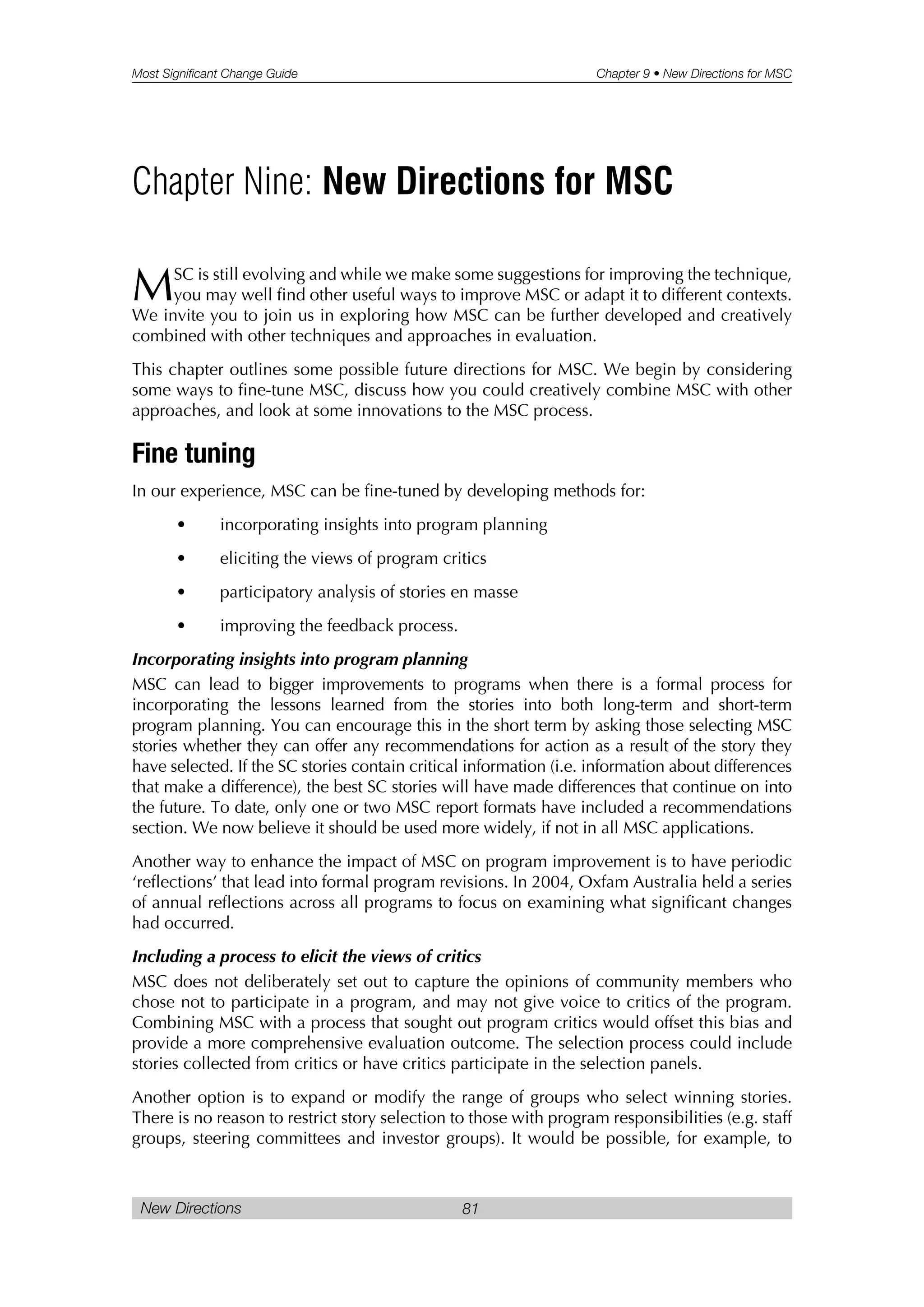 Most Significant Change Guide Chapter 9 • New Directions for MSC
New Directions 81
MSC is still evolving and while we make some suggestions for improving the technique,
you may well find other useful ways to improve MSC or adapt it to different contexts.
We invite you to join us in exploring how MSC can be further developed and creatively
combined with other techniques and approaches in evaluation.
This chapter outlines some possible future directions for MSC. We begin by considering
some ways to fine-tune MSC, discuss how you could creatively combine MSC with other
approaches, and look at some innovations to the MSC process.
Fine tuning
In our experience, MSC can be fine-tuned by developing methods for:
• incorporating insights into program planning
• eliciting the views of program critics
• participatory analysis of stories en masse
• improving the feedback process.
Incorporating insights into program planning
MSC can lead to bigger improvements to programs when there is a formal process for
incorporating the lessons learned from the stories into both long-term and short-term
program planning. You can encourage this in the short term by asking those selecting MSC
stories whether they can offer any recommendations for action as a result of the story they
have selected. If the SC stories contain critical information (i.e. information about differences
that make a difference), the best SC stories will have made differences that continue on into
the future. To date, only one or two MSC report formats have included a recommendations
section. We now believe it should be used more widely, if not in all MSC applications.
Another way to enhance the impact of MSC on program improvement is to have periodic
‘reflections’ that lead into formal program revisions. In 2004, Oxfam Australia held a series
of annual reflections across all programs to focus on examining what significant changes
had occurred.
Including a process to elicit the views of critics
MSC does not deliberately set out to capture the opinions of community members who
chose not to participate in a program, and may not give voice to critics of the program.
Combining MSC with a process that sought out program critics would offset this bias and
provide a more comprehensive evaluation outcome. The selection process could include
stories collected from critics or have critics participate in the selection panels.
Another option is to expand or modify the range of groups who select winning stories.
There is no reason to restrict story selection to those with program responsibilities (e.g. staff
groups, steering committees and investor groups). It would be possible, for example, to
Chapter Nine: New Directions for MSC
 