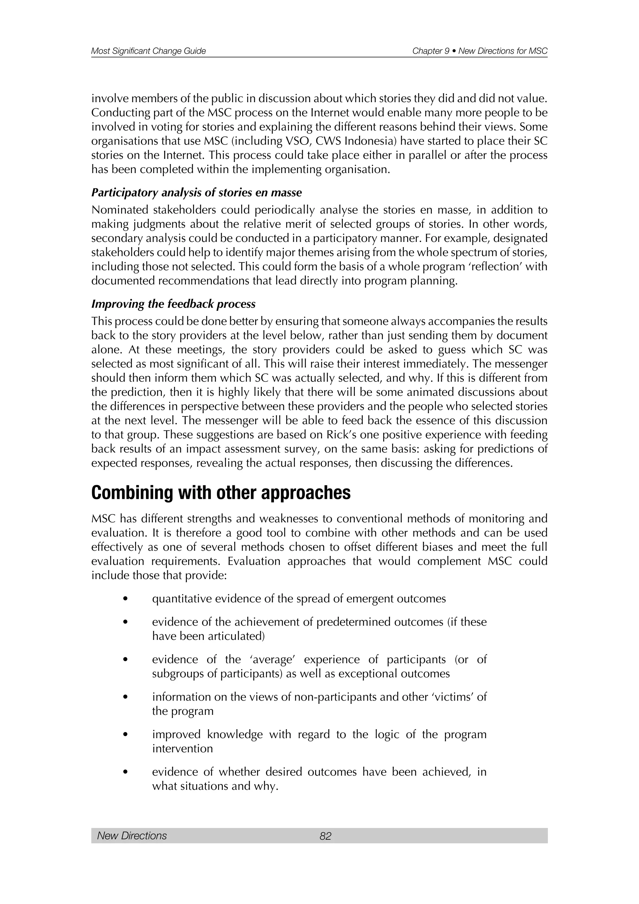 Most Significant Change Guide Chapter 9 • New Directions for MSC
New Directions 82
involve members of the public in discussion about which stories they did and did not value.
Conducting part of the MSC process on the Internet would enable many more people to be
involved in voting for stories and explaining the different reasons behind their views. Some
organisations that use MSC (including VSO, CWS Indonesia) have started to place their SC
stories on the Internet. This process could take place either in parallel or after the process
has been completed within the implementing organisation.
Participatory analysis of stories en masse
Nominated stakeholders could periodically analyse the stories en masse, in addition to
making judgments about the relative merit of selected groups of stories. In other words,
secondary analysis could be conducted in a participatory manner. For example, designated
stakeholders could help to identify major themes arising from the whole spectrum of stories,
including those not selected. This could form the basis of a whole program ‘reflection’ with
documented recommendations that lead directly into program planning.
Improving the feedback process
This process could be done better by ensuring that someone always accompanies the results
back to the story providers at the level below, rather than just sending them by document
alone. At these meetings, the story providers could be asked to guess which SC was
selected as most significant of all. This will raise their interest immediately. The messenger
should then inform them which SC was actually selected, and why. If this is different from
the prediction, then it is highly likely that there will be some animated discussions about
the differences in perspective between these providers and the people who selected stories
at the next level. The messenger will be able to feed back the essence of this discussion
to that group. These suggestions are based on Rick’s one positive experience with feeding
back results of an impact assessment survey, on the same basis: asking for predictions of
expected responses, revealing the actual responses, then discussing the differences.
Combining with other approaches
MSC has different strengths and weaknesses to conventional methods of monitoring and
evaluation. It is therefore a good tool to combine with other methods and can be used
effectively as one of several methods chosen to offset different biases and meet the full
evaluation requirements. Evaluation approaches that would complement MSC could
include those that provide:
• quantitative evidence of the spread of emergent outcomes
• evidence of the achievement of predetermined outcomes (if these
have been articulated)
• evidence of the ‘average’ experience of participants (or of
subgroups of participants) as well as exceptional outcomes
• information on the views of non-participants and other ‘victims’ of
the program
• improved knowledge with regard to the logic of the program
intervention
• evidence of whether desired outcomes have been achieved, in
what situations and why.
 