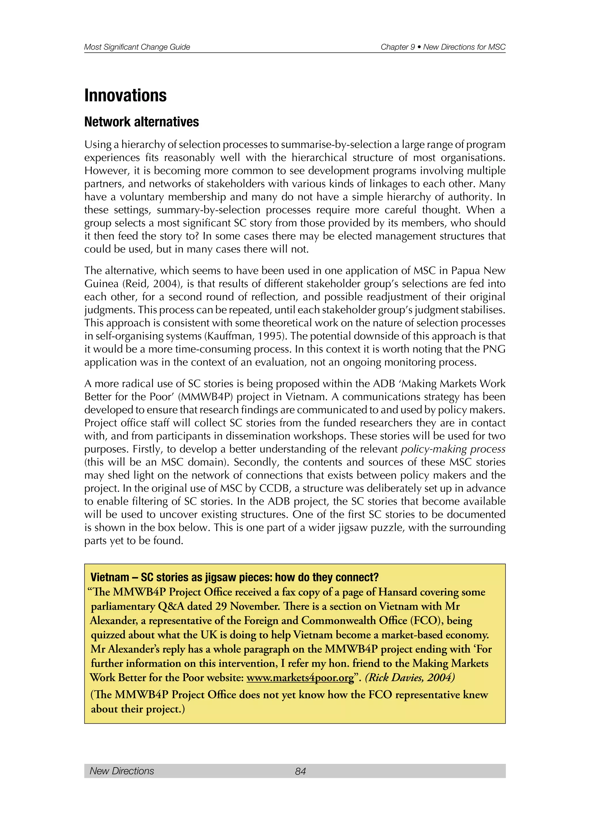 Most Significant Change Guide Chapter 9 • New Directions for MSC
New Directions 84
Innovations
Network alternatives
Using a hierarchy of selection processes to summarise-by-selection a large range of program
experiences fits reasonably well with the hierarchical structure of most organisations.
However, it is becoming more common to see development programs involving multiple
partners, and networks of stakeholders with various kinds of linkages to each other. Many
have a voluntary membership and many do not have a simple hierarchy of authority. In
these settings, summary-by-selection processes require more careful thought. When a
group selects a most significant SC story from those provided by its members, who should
it then feed the story to? In some cases there may be elected management structures that
could be used, but in many cases there will not.
The alternative, which seems to have been used in one application of MSC in Papua New
Guinea (Reid, 2004), is that results of different stakeholder group’s selections are fed into
each other, for a second round of reflection, and possible readjustment of their original
judgments. This process can be repeated, until each stakeholder group’s judgment stabilises.
This approach is consistent with some theoretical work on the nature of selection processes
in self-organising systems (Kauffman, 1995). The potential downside of this approach is that
it would be a more time-consuming process. In this context it is worth noting that the PNG
application was in the context of an evaluation, not an ongoing monitoring process.
A more radical use of SC stories is being proposed within the ADB ‘Making Markets Work
Better for the Poor’ (MMWB4P) project in Vietnam. A communications strategy has been
developed to ensure that research findings are communicated to and used by policy makers.
Project office staff will collect SC stories from the funded researchers they are in contact
with, and from participants in dissemination workshops. These stories will be used for two
purposes. Firstly, to develop a better understanding of the relevant policy-making process
(this will be an MSC domain). Secondly, the contents and sources of these MSC stories
may shed light on the network of connections that exists between policy makers and the
project. In the original use of MSC by CCDB, a structure was deliberately set up in advance
to enable filtering of SC stories. In the ADB project, the SC stories that become available
will be used to uncover existing structures. One of the first SC stories to be documented
is shown in the box below. This is one part of a wider jigsaw puzzle, with the surrounding
parts yet to be found.
Vietnam – SC stories as jigsaw pieces: how do they connect?
“e MMWB4P Project Office received a fax copy of a page of Hansard covering some
parliamentary Q&A dated 29 November. ere is a section on Vietnam with Mr
Alexander, a representative of the Foreign and Commonwealth Office (FCO), being
quizzed about what the UK is doing to help Vietnam become a market-based economy.
Mr Alexander’s reply has a whole paragraph on the MMWB4P project ending with ‘For
further information on this intervention, I refer my hon. friend to the Making Markets
Work Better for the Poor website: www.markets4poor.org”. (Rick Davies, 2004)
(e MMWB4P Project Office does not yet know how the FCO representative knew
about their project.)
 