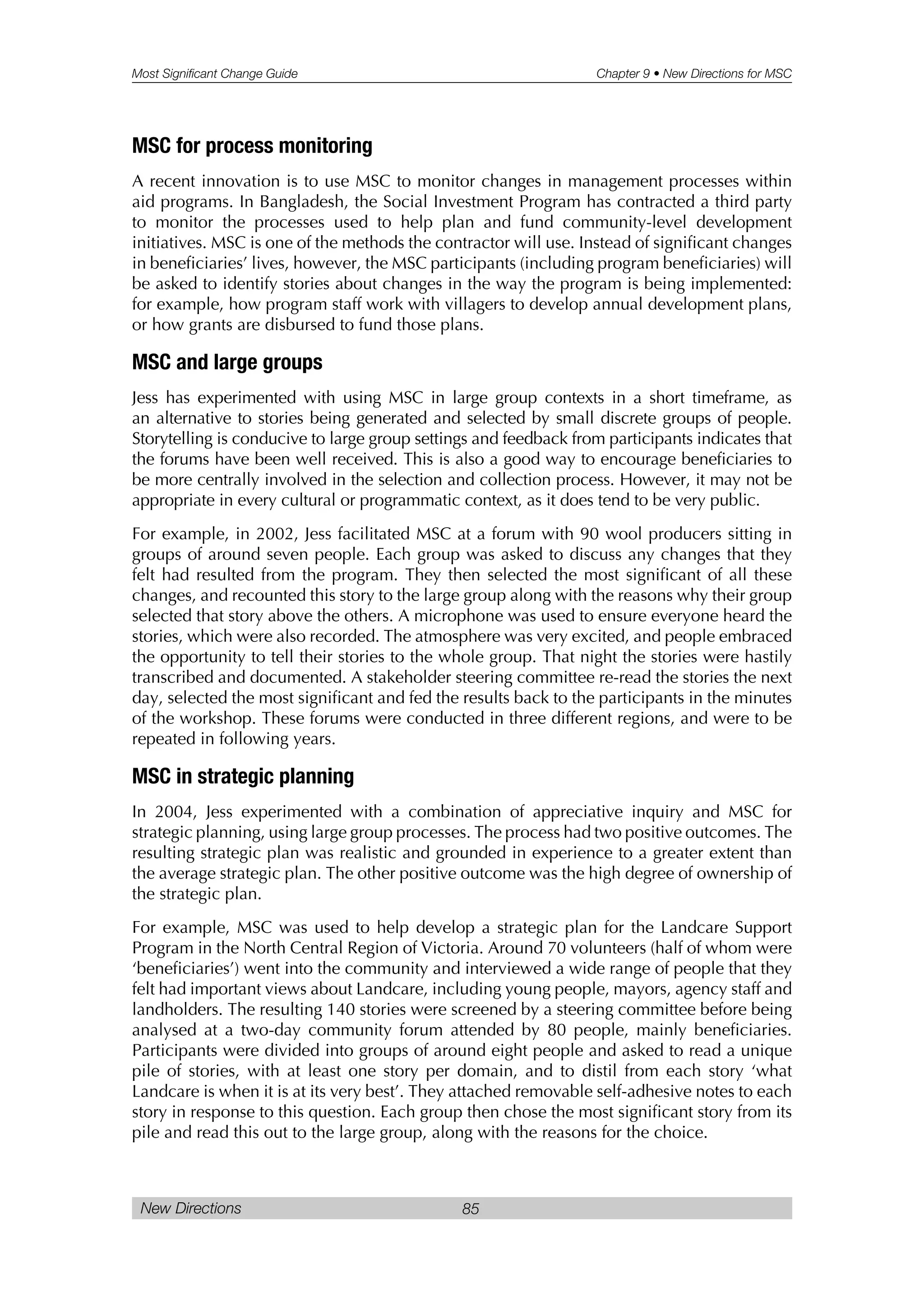 Most Significant Change Guide Chapter 9 • New Directions for MSC
New Directions 85
MSC for process monitoring
A recent innovation is to use MSC to monitor changes in management processes within
aid programs. In Bangladesh, the Social Investment Program has contracted a third party
to monitor the processes used to help plan and fund community-level development
initiatives. MSC is one of the methods the contractor will use. Instead of significant changes
in beneficiaries’ lives, however, the MSC participants (including program beneficiaries) will
be asked to identify stories about changes in the way the program is being implemented:
for example, how program staff work with villagers to develop annual development plans,
or how grants are disbursed to fund those plans.
MSC and large groups
Jess has experimented with using MSC in large group contexts in a short timeframe, as
an alternative to stories being generated and selected by small discrete groups of people.
Storytelling is conducive to large group settings and feedback from participants indicates that
the forums have been well received. This is also a good way to encourage beneficiaries to
be more centrally involved in the selection and collection process. However, it may not be
appropriate in every cultural or programmatic context, as it does tend to be very public.
For example, in 2002, Jess facilitated MSC at a forum with 90 wool producers sitting in
groups of around seven people. Each group was asked to discuss any changes that they
felt had resulted from the program. They then selected the most significant of all these
changes, and recounted this story to the large group along with the reasons why their group
selected that story above the others. A microphone was used to ensure everyone heard the
stories, which were also recorded. The atmosphere was very excited, and people embraced
the opportunity to tell their stories to the whole group. That night the stories were hastily
transcribed and documented. A stakeholder steering committee re-read the stories the next
day, selected the most significant and fed the results back to the participants in the minutes
of the workshop. These forums were conducted in three different regions, and were to be
repeated in following years.
MSC in strategic planning
In 2004, Jess experimented with a combination of appreciative inquiry and MSC for
strategic planning, using large group processes. The process had two positive outcomes. The
resulting strategic plan was realistic and grounded in experience to a greater extent than
the average strategic plan. The other positive outcome was the high degree of ownership of
the strategic plan.
For example, MSC was used to help develop a strategic plan for the Landcare Support
Program in the North Central Region of Victoria. Around 70 volunteers (half of whom were
‘beneficiaries’) went into the community and interviewed a wide range of people that they
felt had important views about Landcare, including young people, mayors, agency staff and
landholders. The resulting 140 stories were screened by a steering committee before being
analysed at a two-day community forum attended by 80 people, mainly beneficiaries.
Participants were divided into groups of around eight people and asked to read a unique
pile of stories, with at least one story per domain, and to distil from each story ‘what
Landcare is when it is at its very best’. They attached removable self-adhesive notes to each
story in response to this question. Each group then chose the most significant story from its
pile and read this out to the large group, along with the reasons for the choice.
 