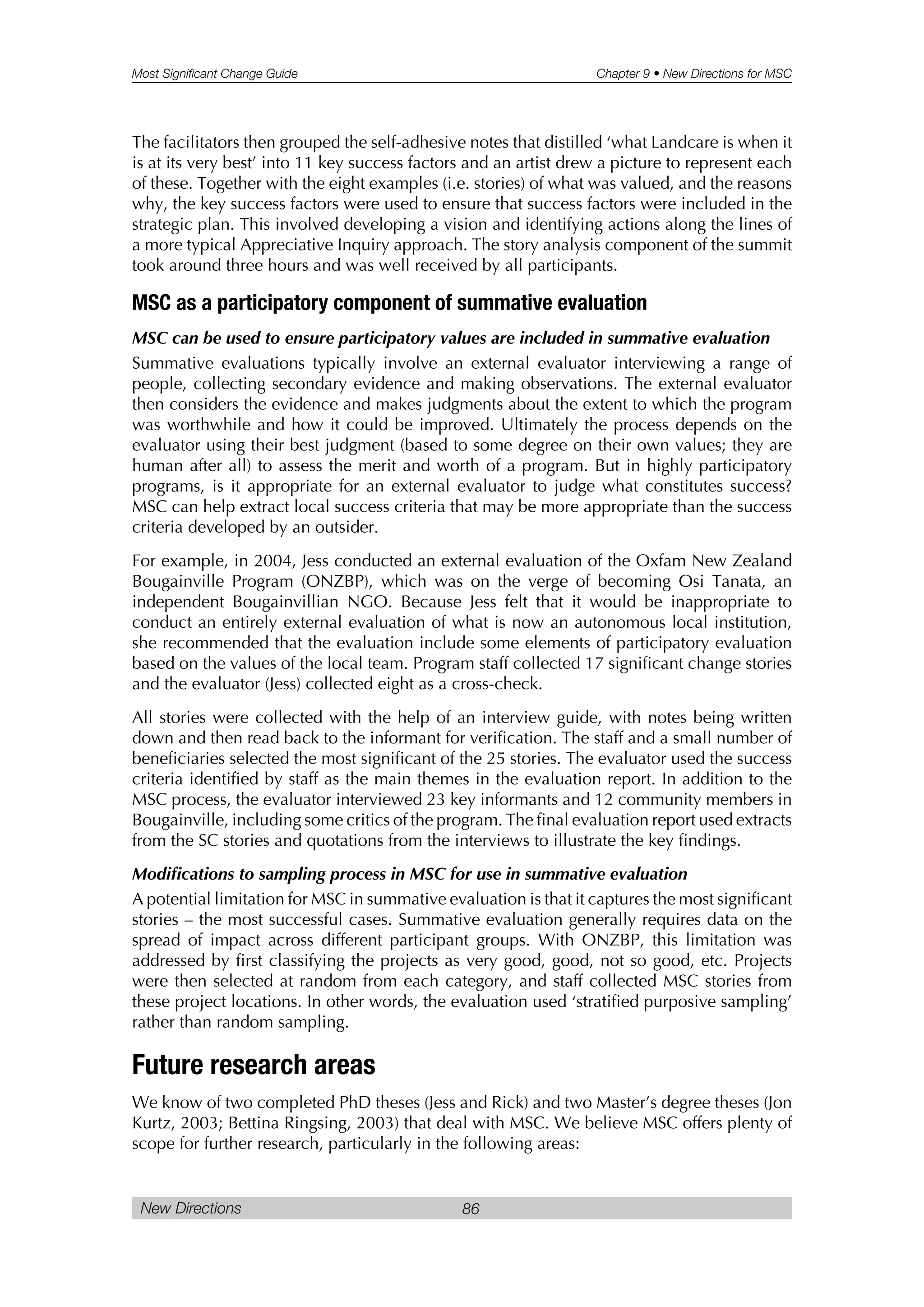 Most Significant Change Guide Chapter 9 • New Directions for MSC
New Directions 86
The facilitators then grouped the self-adhesive notes that distilled ‘what Landcare is when it
is at its very best’ into 11 key success factors and an artist drew a picture to represent each
of these. Together with the eight examples (i.e. stories) of what was valued, and the reasons
why, the key success factors were used to ensure that success factors were included in the
strategic plan. This involved developing a vision and identifying actions along the lines of
a more typical Appreciative Inquiry approach. The story analysis component of the summit
took around three hours and was well received by all participants.
MSC as a participatory component of summative evaluation
MSC can be used to ensure participatory values are included in summative evaluation
Summative evaluations typically involve an external evaluator interviewing a range of
people, collecting secondary evidence and making observations. The external evaluator
then considers the evidence and makes judgments about the extent to which the program
was worthwhile and how it could be improved. Ultimately the process depends on the
evaluator using their best judgment (based to some degree on their own values; they are
human after all) to assess the merit and worth of a program. But in highly participatory
programs, is it appropriate for an external evaluator to judge what constitutes success?
MSC can help extract local success criteria that may be more appropriate than the success
criteria developed by an outsider.
For example, in 2004, Jess conducted an external evaluation of the Oxfam New Zealand
Bougainville Program (ONZBP), which was on the verge of becoming Osi Tanata, an
independent Bougainvillian NGO. Because Jess felt that it would be inappropriate to
conduct an entirely external evaluation of what is now an autonomous local institution,
she recommended that the evaluation include some elements of participatory evaluation
based on the values of the local team. Program staff collected 17 significant change stories
and the evaluator (Jess) collected eight as a cross-check.
All stories were collected with the help of an interview guide, with notes being written
down and then read back to the informant for verification. The staff and a small number of
beneficiaries selected the most significant of the 25 stories. The evaluator used the success
criteria identified by staff as the main themes in the evaluation report. In addition to the
MSC process, the evaluator interviewed 23 key informants and 12 community members in
Bougainville, including some critics of the program. The final evaluation report used extracts
from the SC stories and quotations from the interviews to illustrate the key findings.
Modifications to sampling process in MSC for use in summative evaluation
A potential limitation for MSC in summative evaluation is that it captures the most significant
stories – the most successful cases. Summative evaluation generally requires data on the
spread of impact across different participant groups. With ONZBP, this limitation was
addressed by first classifying the projects as very good, good, not so good, etc. Projects
were then selected at random from each category, and staff collected MSC stories from
these project locations. In other words, the evaluation used ‘stratified purposive sampling’
rather than random sampling.
Future research areas
We know of two completed PhD theses (Jess and Rick) and two Master’s degree theses (Jon
Kurtz, 2003; Bettina Ringsing, 2003) that deal with MSC. We believe MSC offers plenty of
scope for further research, particularly in the following areas:
 