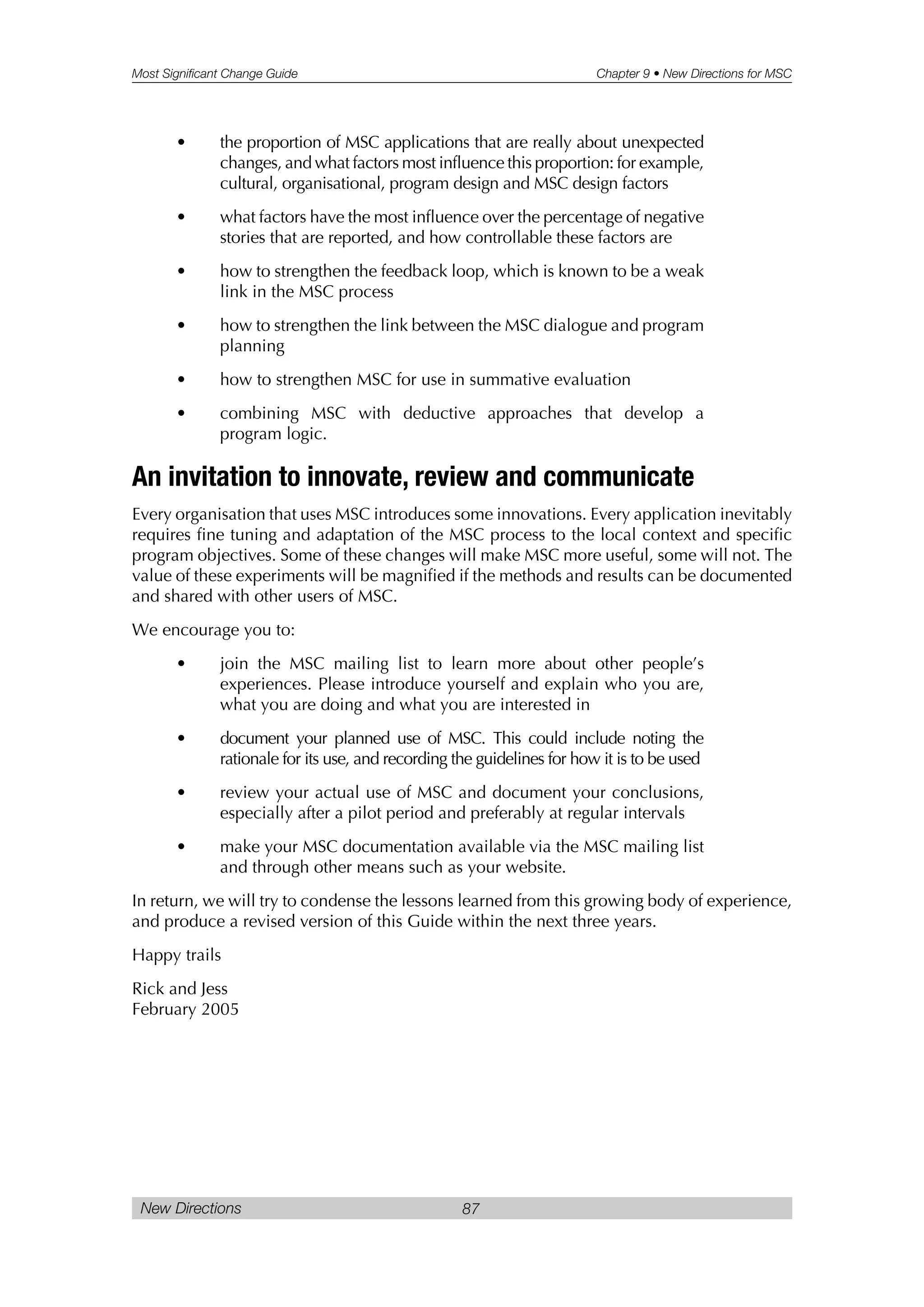 Most Significant Change Guide Chapter 9 • New Directions for MSC
New Directions 87
• the proportion of MSC applications that are really about unexpected
changes, and what factors most influence this proportion: for example,
cultural, organisational, program design and MSC design factors
• what factors have the most influence over the percentage of negative
stories that are reported, and how controllable these factors are
• how to strengthen the feedback loop, which is known to be a weak
link in the MSC process
• how to strengthen the link between the MSC dialogue and program
planning
• how to strengthen MSC for use in summative evaluation
• combining MSC with deductive approaches that develop a
program logic.
An invitation to innovate, review and communicate
Every organisation that uses MSC introduces some innovations. Every application inevitably
requires fine tuning and adaptation of the MSC process to the local context and specific
program objectives. Some of these changes will make MSC more useful, some will not. The
value of these experiments will be magnified if the methods and results can be documented
and shared with other users of MSC.
We encourage you to:
• join the MSC mailing list to learn more about other people’s
experiences. Please introduce yourself and explain who you are,
what you are doing and what you are interested in
• document your planned use of MSC. This could include noting the
rationale for its use, and recording the guidelines for how it is to be used
• review your actual use of MSC and document your conclusions,
especially after a pilot period and preferably at regular intervals
• make your MSC documentation available via the MSC mailing list
and through other means such as your website.
In return, we will try to condense the lessons learned from this growing body of experience,
and produce a revised version of this Guide within the next three years.
Happy trails
Rick and Jess
February 2005
 