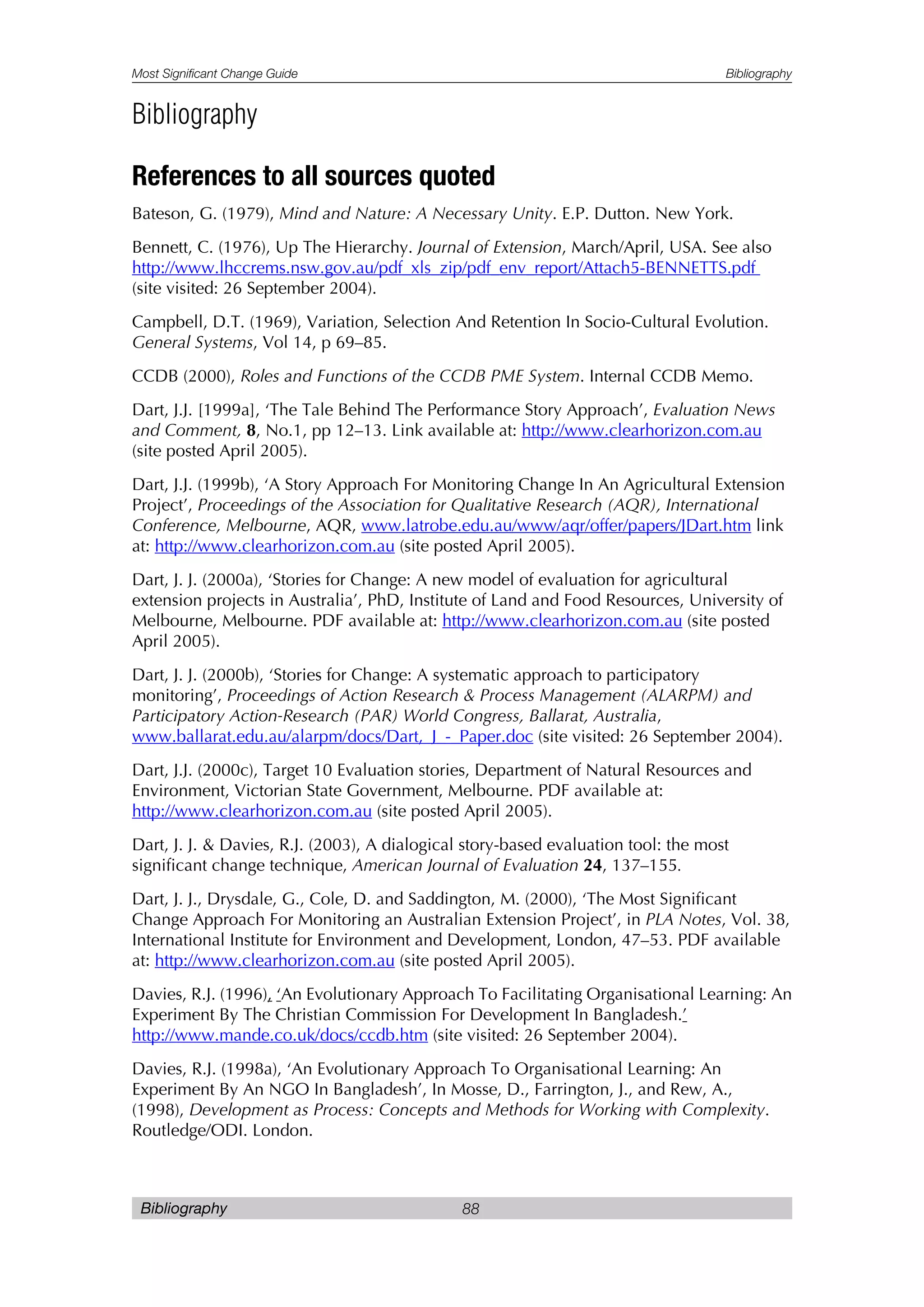 Most Significant Change Guide Bibliography
Bibliography 88
Bibliography
References to all sources quoted
Bateson, G. (1979), Mind and Nature: A Necessary Unity. E.P. Dutton. New York.
Bennett, C. (1976), Up The Hierarchy. Journal of Extension, March/April, USA. See also
http://www.lhccrems.nsw.gov.au/pdf_xls_zip/pdf_env_report/Attach5-BENNETTS.pdf
(site visited: 26 September 2004).
Campbell, D.T. (1969), Variation, Selection And Retention In Socio-Cultural Evolution.
General Systems, Vol 14, p 69–85.
CCDB (2000), Roles and Functions of the CCDB PME System. Internal CCDB Memo.
Dart, J.J. [1999a], ‘The Tale Behind The Performance Story Approach’, Evaluation News
and Comment, 8, No.1, pp 12–13. Link available at: http://www.clearhorizon.com.au
(site posted April 2005).
Dart, J.J. (1999b), ‘A Story Approach For Monitoring Change In An Agricultural Extension
Project’, Proceedings of the Association for Qualitative Research (AQR), International
Conference, Melbourne, AQR, www.latrobe.edu.au/www/aqr/offer/papers/JDart.htm link
at: http://www.clearhorizon.com.au (site posted April 2005).
Dart, J. J. (2000a), ‘Stories for Change: A new model of evaluation for agricultural
extension projects in Australia’, PhD, Institute of Land and Food Resources, University of
Melbourne, Melbourne. PDF available at: http://www.clearhorizon.com.au (site posted
April 2005).
Dart, J. J. (2000b), ‘Stories for Change: A systematic approach to participatory
monitoring’, Proceedings of Action Research & Process Management (ALARPM) and
Participatory Action-Research (PAR) World Congress, Ballarat, Australia,
www.ballarat.edu.au/alarpm/docs/Dart,_J_-_Paper.doc (site visited: 26 September 2004).
Dart, J.J. (2000c), Target 10 Evaluation stories, Department of Natural Resources and
Environment, Victorian State Government, Melbourne. PDF available at:
http://www.clearhorizon.com.au (site posted April 2005).
Dart, J. J. & Davies, R.J. (2003), A dialogical story-based evaluation tool: the most
significant change technique, American Journal of Evaluation 24, 137–155.
Dart, J. J., Drysdale, G., Cole, D. and Saddington, M. (2000), ‘The Most Significant
Change Approach For Monitoring an Australian Extension Project’, in PLA Notes, Vol. 38,
International Institute for Environment and Development, London, 47–53. PDF available
at: http://www.clearhorizon.com.au (site posted April 2005).
Davies, R.J. (1996), ‘An Evolutionary Approach To Facilitating Organisational Learning: An
Experiment By The Christian Commission For Development In Bangladesh.’
http://www.mande.co.uk/docs/ccdb.htm (site visited: 26 September 2004).
Davies, R.J. (1998a), ‘An Evolutionary Approach To Organisational Learning: An
Experiment By An NGO In Bangladesh’, In Mosse, D., Farrington, J., and Rew, A.,
(1998), Development as Process: Concepts and Methods for Working with Complexity.
Routledge/ODI. London.
 