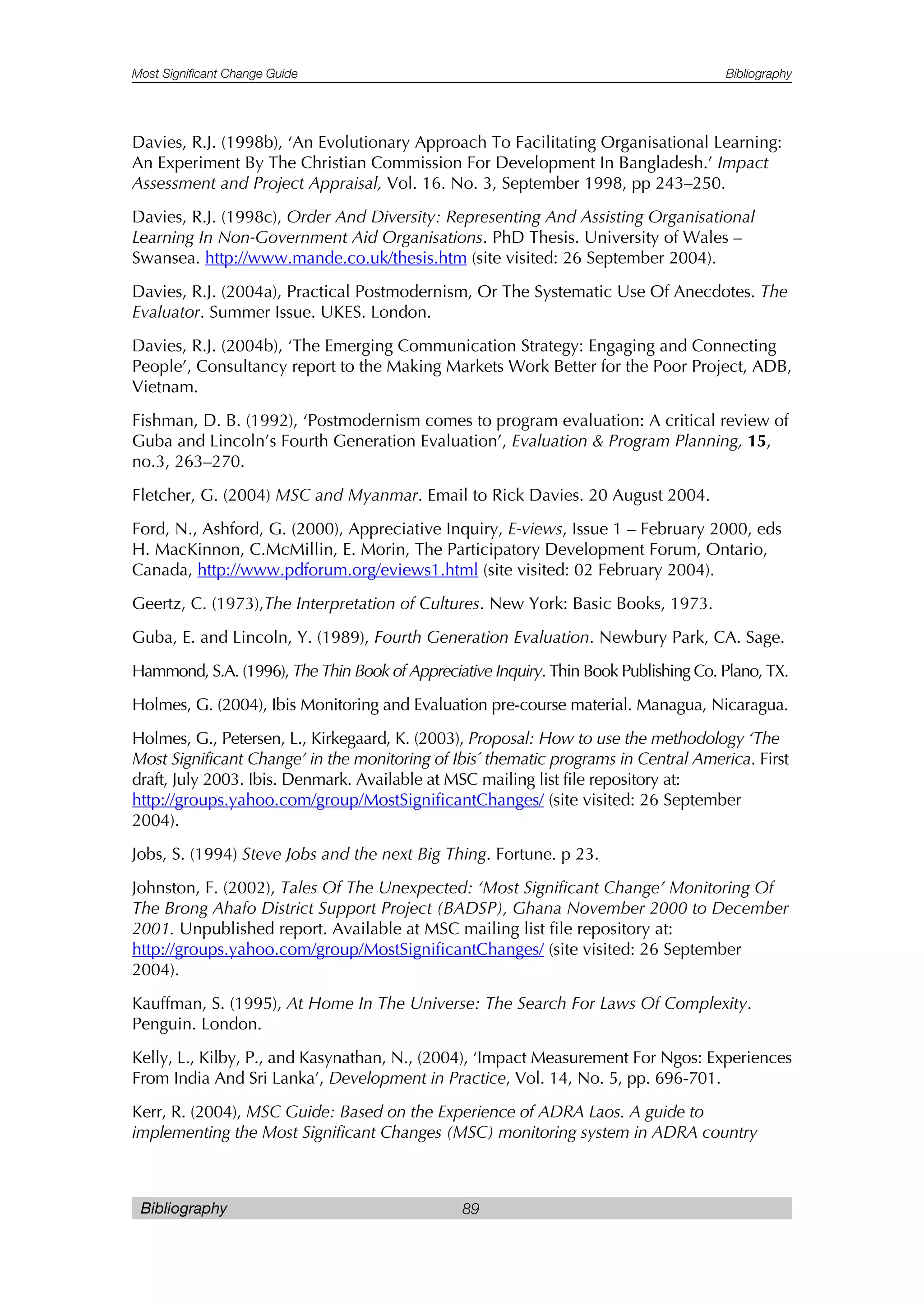 Most Significant Change Guide Bibliography
Bibliography 89
Davies, R.J. (1998b), ‘An Evolutionary Approach To Facilitating Organisational Learning:
An Experiment By The Christian Commission For Development In Bangladesh.’ Impact
Assessment and Project Appraisal, Vol. 16. No. 3, September 1998, pp 243–250.
Davies, R.J. (1998c), Order And Diversity: Representing And Assisting Organisational
Learning In Non-Government Aid Organisations. PhD Thesis. University of Wales –
Swansea. http://www.mande.co.uk/thesis.htm (site visited: 26 September 2004).
Davies, R.J. (2004a), Practical Postmodernism, Or The Systematic Use Of Anecdotes. The
Evaluator. Summer Issue. UKES. London.
Davies, R.J. (2004b), ‘The Emerging Communication Strategy: Engaging and Connecting
People’, Consultancy report to the Making Markets Work Better for the Poor Project, ADB,
Vietnam.
Fishman, D. B. (1992), ‘Postmodernism comes to program evaluation: A critical review of
Guba and Lincoln’s Fourth Generation Evaluation’, Evaluation & Program Planning, 15,
no.3, 263–270.
Fletcher, G. (2004) MSC and Myanmar. Email to Rick Davies. 20 August 2004.
Ford, N., Ashford, G. (2000), Appreciative Inquiry, E-views, Issue 1 – February 2000, eds
H. MacKinnon, C.McMillin, E. Morin, The Participatory Development Forum, Ontario,
Canada, http://www.pdforum.org/eviews1.html (site visited: 02 February 2004).
Geertz, C. (1973),The Interpretation of Cultures. New York: Basic Books, 1973.
Guba, E. and Lincoln, Y. (1989), Fourth Generation Evaluation. Newbury Park, CA. Sage.
Hammond, S.A. (1996), The Thin Book of Appreciative Inquiry. Thin Book Publishing Co. Plano, TX.
Holmes, G. (2004), Ibis Monitoring and Evaluation pre-course material. Managua, Nicaragua.
Holmes, G., Petersen, L., Kirkegaard, K. (2003), Proposal: How to use the methodology ‘The
Most Significant Change’ in the monitoring of Ibis´ thematic programs in Central America. First
draft, July 2003. Ibis. Denmark. Available at MSC mailing list file repository at:
http://groups.yahoo.com/group/MostSignificantChanges/ (site visited: 26 September
2004).
Jobs, S. (1994) Steve Jobs and the next Big Thing. Fortune. p 23.
Johnston, F. (2002), Tales Of The Unexpected: ‘Most Significant Change’ Monitoring Of
The Brong Ahafo District Support Project (BADSP), Ghana November 2000 to December
2001. Unpublished report. Available at MSC mailing list file repository at:
http://groups.yahoo.com/group/MostSignificantChanges/ (site visited: 26 September
2004).
Kauffman, S. (1995), At Home In The Universe: The Search For Laws Of Complexity.
Penguin. London.
Kelly, L., Kilby, P., and Kasynathan, N., (2004), ‘Impact Measurement For Ngos: Experiences
From India And Sri Lanka’, Development in Practice, Vol. 14, No. 5, pp. 696-701.
Kerr, R. (2004), MSC Guide: Based on the Experience of ADRA Laos. A guide to
implementing the Most Significant Changes (MSC) monitoring system in ADRA country
 